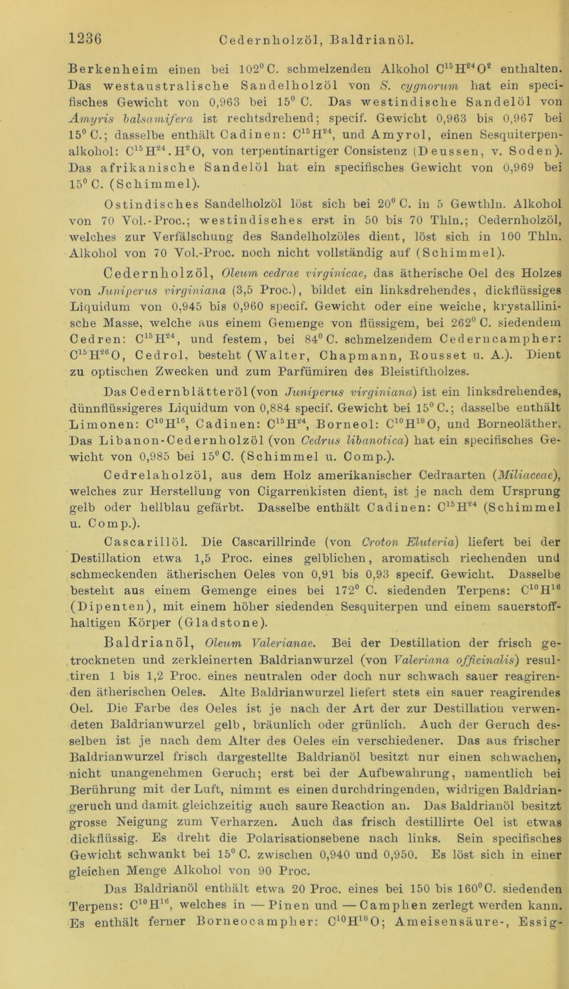 Berkenlieim einen bei 102°C. schmelzenden Alkohol C15H2402 enthalten. Bas westaustralisclie Sandelholzöl von S. cygnorum hat ein speci- fisches Gewicht von 0,963 bei 15° C. Bas westindische Sandelöl von Amyris balsamifera ist rechtsdrehend; specif. GeAvicht 0,963 bis 0,967 bei 15° 0.; dasselbe enthält Cadinen: C15H24, und Amyrol, einen Sesquiterpen- alkohol: C15 H24. H2 O, von terpeutinartiger Consistenz (Beussen, v. Soden). Bas afrikanische Sandelöl hat ein specifisches Gewicht von 0,969 bei 15° C. (Schimmel). Ostindisches Sandelholzöl löst sich bei 20° C. in 5 Gewthln. Alkohol von 70 Vol.-Proc.; westindisches erst in 50 bis 70 Thln.; Cedernholzöl, welches zur Verfälschung des Sandelholzöles dient, löst sich in 100 Thln. Alkohol Aron 70 Vol.-Proc. noch nicht vollständig auf (Schimmel). Cedernholzöl, Oleum cedrae virginicae, das ätherische Oel des Holzes von Juniperus virginiana (3,5 Proc.), bildet ein linksdrehendes, dickflüssiges Liquidum von 0,945 bis 0,960 specif. Gewicht oder eine weiche, krystallini- sche Masse, welche aus einem Gemenge von flüssigem, bei 262° C. siedendem Cedren: C15H24, und festem, bei 84° C. schmelzendem Cederncampher: C15H26O, Cedrol, besteht (Walter, Chapmann, Kousset u. A.). Bient zu optischen Zwecken und zum Parfümiren des Bleistiftholzes. Bas Cedernblätteröl (von Juniperus virginiana) ist ein linksdrehendes, dünnflüssigeres Liquidum von 0,884 specif. Gewicht bei 15° C.; dasselbe enthält Limonen: C10H16, Cadinen: C15H24, Borneol: C10H18O, und Borneoläther. Bas Libanon-Cedernholzöl (von Cedrus libanotica) hat ein specifisches Ge- wicht von 0,985 bei 15°C. (Schimmel u. Comp.). Cedrelaholzöl, aus dem Holz amerikanischer Cedraarten (Miliaceae), welches zur Herstellung von Cigarrenkisten dient, ist je nach dem Ursprung gelb oder hellblau gefärbt. Basselbe enthält Cadinen: C15H24 (Schimmel u. Comp.). Cascarillöl. Bie Cascarillrinde (von Croton Eluteria) liefert bei der Bestillation etwa 1,5 Proc. eines gelblichen, aromatisch riechenden und schmeckenden ätherischen Oeles von 0,91 bis 0,93 specif. Gewicht. Basselbe besteht aus einem Gemenge eines bei 172° C. siedenden Terpens: C10H16 (Bipenten), mit einem höher siedenden Sesquiterpen und einem sauerstoff- haltigen Körper (Gladstone). Baldrianöl, Oleum Valerianae. Bei der Bestillation der frisch ge- trockneten und zerkleinerten Baldriamvurzel (von Valeriana ofßcinalis) resul- tiren 1 bis 1,2 Proc. eines neutralen oder doch nur schwach sauer reagiren- den ätherischen Oeles. Alte Baldrianwurzel liefert stets ein sauer reagirendes Oel. Bie Farbe des Oeles ist je nach der Art der zur Bestillation verwen- deten Baldrianwurzel gelb, bräunlich oder grünlich. Auch der Geruch des- selben ist je nach dem Alter des Oeles ein verschiedene!-. Bas aus frischer BaldrianAvurzel frisch dargestellte Baldrianöl besitzt nur einen schwachen, nicht unangenehmen Geruch; erst bei der Aufbewahrung, namentlich bei Berührung mit der Luft, nimmt es einen durchdringenden, widrigen Baldrian- geruch und damit gleichzeitig auch saure Beaction an. Bas Baldrianöl besitzt grosse Neigung zum Verharzen. Auch das frisch destillirte Oel ist etAvas dickflüssig. Es dreht die Polarisationsebene nach links. Sein specifisches Gewicht schwankt bei 15° C. zwischen 0,940 und 0,950. Es löst sich in einer gleichen Menge Alkohol von 90 Proc. Bas Baldrianöl enthält etwa 20 Proc. eines bei 150 bis 160°C. siedenden Terpens: C10Hlb, welches in —Pinen und —Camphen zerlegt werden kann. Es enthält ferner Borneocampher: C10H18O; Ameisensäure-, Essig-