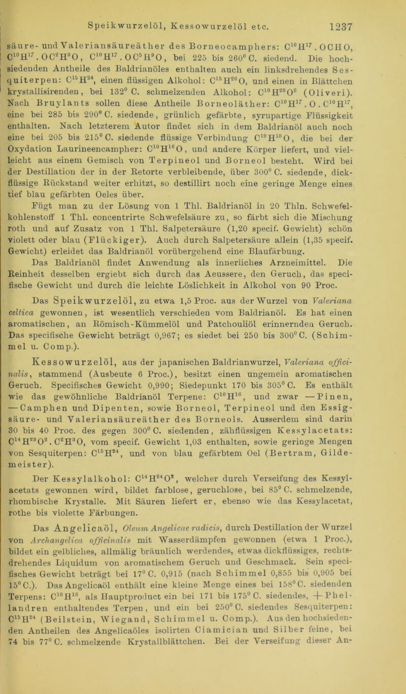 säure- und Valeriansäureäther des Borneo camp hers: C10H17 .OCH 0, C10H17.0C'2II30 , C10H17.0C5H90, bei 225 bis 260° C. siedend. Die hoch- siedenden Antheile des Baldrianöles enthalten auch ein linksdrehendes Ses- quiterpen: Ci:,H24, einen flüssigen Alkohol: C16H260, und einen in Blättchen krystallisirenden, bei 132° C. schmelzenden Alkohol: Cl0H20O2 (Oliveri). Nach Bruylants sollen diese Antheile Borneoläther: C10H17.0 . C10H17, eine bei 285 bis 290° C. siedende, grünlich gefärbte, syrupartige Flüssigkeit enthalten. Nach letzterem Autor findet sich in dem Baldrianöl auch noch eine bei 205 bis 215° C. siedende flüssige Verbindung C10H18O, die bei der Oxydation Laurineencampher: Cl0HlliO, und andere Körper liefert, und viel- leicht aus einem Gemisch von Terpineol und Borneol besteht. Wird bei der Destillation der in der Betörte verbleibende, über 300° C. siedende, dick- flüssige Bückstand weiter erhitzt, so destillirt noch eine geringe Menge eines tief blau gefärbten Oeles über. Fügt man zu der Lösung von 1 Thl. Baldrianöl in 20 Thln. Schwefel- kohlenstoff 1 Thl. concentrirte Schwefelsäure zu, so färbt sich die Mischung roth und auf Zusatz von 1 Thl. Salpetersäure (1,20 specif. Gewicht) schön violett oder blau (Flückiger). Auch durch Salpetersäure allein (1,35 specif. Gewicht) erleidet das Baldrianöl vorübergehend eine Blaufärbung. Das Baldrianöl findet Anwendung als innerliches Arzneimittel. Die Beinheit desselben ergiebt sich durch das Aeussere, den Geruch, das speci- fische Gewicht und durch die leichte Löslichkeit in Alkohol von 90 Proc. Das Speikwurzelöl, zu etwa 1,5 Proc. aus der Wurzel von Valeriana celtica gewonnen, ist wesentlich verschieden vom Baldi’ianöl. Es hat einen aromatischen, an Bömisch-Kümmelöl und Patchouliöl erinnernden Geruch. Das specifische Gewicht beträgt 0,967; es siedet bei 250 bis 300°C. (Schim- mel u. Comp.). Kessowurzelöl, aus der japanischen Baldrianwurzel, Valeriana offici- nalis, stammend (Ausbeute 6 Proc.), besitzt einen ungemein aromatischen Geruch. Specifisches Gewicht 0,990; Siedepunkt 170 bis 305° C. Es enthält wie das gewöhnliche Baldrianöl Terpene: C10H1B, und zwar —Pinen, — Camphen und Dipenten, sowie Borneol, Terpineol und den Essig- säure- und Valeriansäureäther des Borneols. Ausserdem sind darin 30 bis 40 Proc. des gegen 300° C. siedenden, zähflüssigen Kessylacetats: C14H2302. C2H30, vom specif. Gewicht 1,03 enthalten, sowie geringe Mengen von Sesquiterpen: C15H24, und von blau gefärbtem Oel (Bertram, Gilde- meister). Der Kessylalkohol: C14H2402, welcher durch Verseifung des Kessyl- acetats gewonnen wird, bildet farblose, geruchlose, bei 85° C. schmelzende, rhombische Krystalle. Mit Säuren liefert er, ebenso wie das Kessylacetat, rothe bis violette Färbungen. Das Angelicaöl, Oleum Angelicae radicis, durch Destillation der Wurzel von Archangelica ofßcinalis mit Wasserdämpfen gewonnen (etwa 1 Proc.), bildet ein gelbliches, allmälig bräunlich werdendes, etwas dickflüssiges, rechts- drehendes Liquidum von aromatischem Geruch und Geschmack. Sein speci- fisches Gewicht beträgt bei 17° C. 0,915 (nach Schimmel 0,855 bis 0,905 bei 15° C.). Das Angelicaöl enthält eine kleine Menge eines bei 158° C. siedenden Terpens: C10H18, als Hauptproductein bei 171 bis 175° C. siedendes, -f-Phel- landren enthaltendes Terpen, und ein bei 250° C. siedendes Sesquiterpen: C15H24 (Beilstein, Wiegand, Schimmel u. Comp.). Aus den hochsieden- den Antheilen des Angelicaöles isolirten Ciamician und Silber feine, bei 74 bis 77° C. schmelzende Krystallblättchen. Bei der Verseifung dieser An-