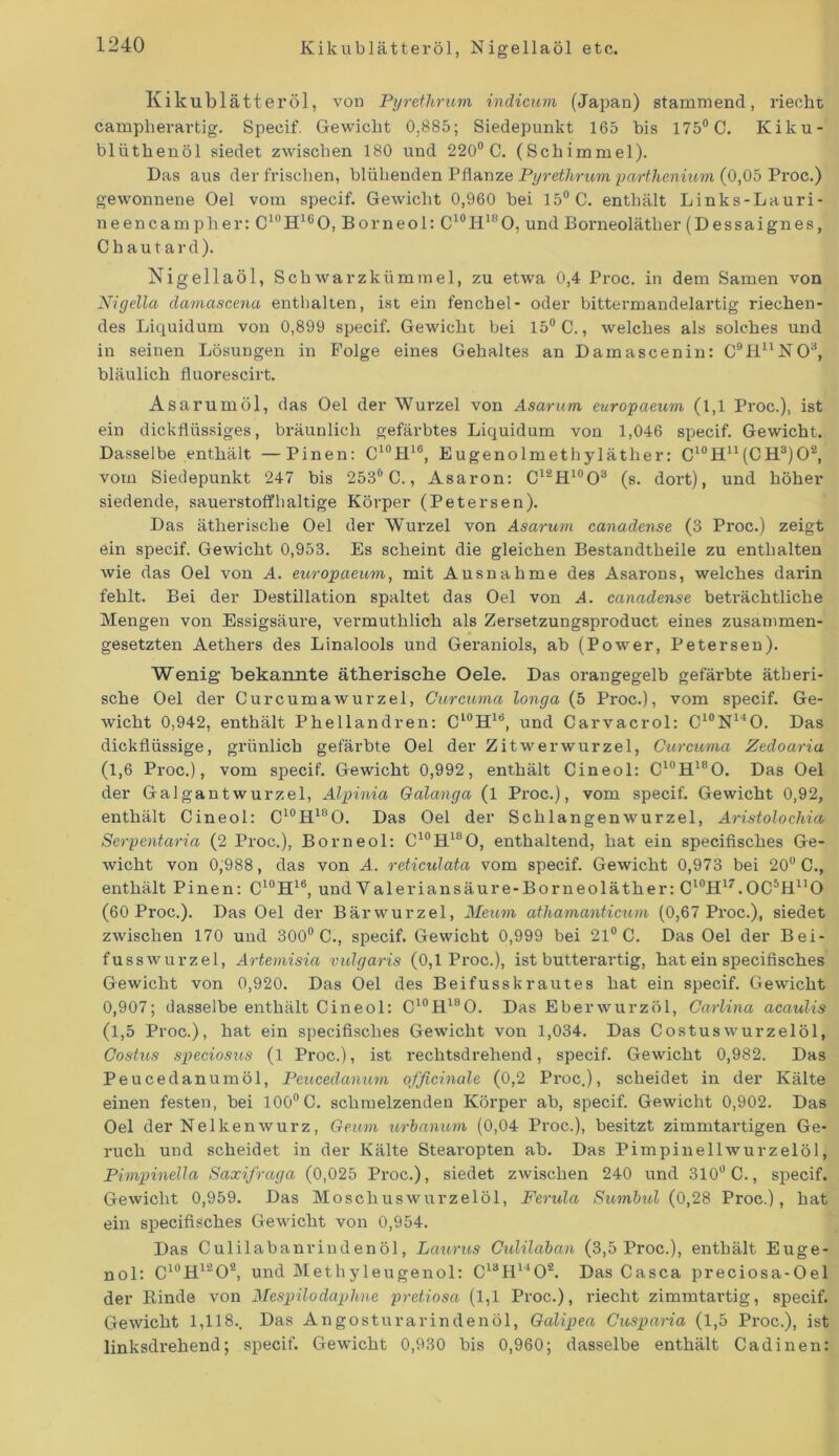 Kikublätteröl, Nigellaöl etc. Kikublätteröl, von Pyrethrum indicum (Japan) stammend, riecht campherartig. Speeif. Gewicht 0,885; Siedepunkt 165 bis 175° C. Kiku- blüthenöl siedet zwischen 180 und 220° C. (Schimmel). Das aus der frischen, blühenden Pflanze Pyrethrum parthenium (0,05 Proc.) gewonnene Oel vom speeif. Gewicht 0,960 bei 15° C. enthält Links-Lauri- neencampher: C10H1(iO, Borneol: C10H18O, undBorneolätlier (Dessaignes, C h a u t a r d ). Nigellaöl, Schwarzkümmel, zu etwa 0,4 Proc. in dem Samen von Nigella damascena enthalten, ist ein fenchel- oder bittermandelartig riechen- des Liquidum von 0,899 speeif. Gewicht bei 15° C., welches als solches und in seinen Lösungen in Folge eines Gehaltes an Damascenin: C9HuN03, bläulich fluorescirt. Asarumöl, das Oel der Wurzel von Asarum europaeum (1,1 Proc.), ist ein dickflüssiges, bräunlich gefärbtes Liquidum von 1,046 speeif. Gewicht. Dasselbe enthält —Pinen: C10H18, Eugenolmethyläther: C10H11(CH3)O2, vom Siedepunkt 247 bis 253° C., Asaron: C12H10O3 (s. dort), und höher siedende, sauerstoffhaltige Körper (Petersen). Das ätherische Oel der Wurzel von Asarum canadense (3 Proc.) zeigt ein speeif. Gewicht 0,953. Es scheint die gleichen Bestandtheile zu enthalten wie das Oel von A. europaeum, mit Ausnahme des Asarons, welches darin fehlt. Bei der Destillation spaltet das Oel von A. canadense beträchtliche Mengen von Essigsäure, vermuthlich als Zersetzungsproduct eines zusammen- gesetzten Aethers des Linalools und Geraniols, ab (Power, Petersen). Wenig bekannte ätherische Oele. Das orangegelb gefärbte ätheri- sche Oel der Curcumawurzel, Curcuma longa (5 Proc.), vom speeif. Ge- wicht 0,942, enthält Phellandren: Cl0H18, und Carvacrol: C10N14O. Das dickflüssige, grünlich gefärbte Oel der Zitwerwurzel, Curcuma Zedoaria (1,6 Proc.), vom speeif. Gewicht 0,992, enthält Cineol: C10H18O. Das Oel der Galgantwurzel, Alpinia Galanga (l Proc.), vom speeif. Gewicht 0,92, enthält Cineol: C10H18O. Das Oel der Schlangenwurzel, Aristolochia Serpentaria (2 Proc.), Borneol: C10H18O, enthaltend, hat ein specifisches Ge- wicht von 0,988, das von A. reticulata vom speeif. Gewicht 0,973 bei 20° C., enthält Pinen: C10H16, und Yaleriansäure-Borneoläther: C^H^.OC^fD'O (60 Proc.). Das Oel der Bärwurzel, Meum athamanticum (0,67 Proc.), siedet zwischen 170 und 300° C., speeif. Gewicht 0,999 bei 21° C. Das Oel der Bei- fuss Wurzel, Artemisia vulgaris (0,1 Proc.), ist butterartig, hat ein specifisches Gewicht von 0,920. Das Oel des Beifusskrautes hat ein speeif. Gewicht 0,907; dasselbe enthält Cineol: C10H18O. Das Eberwurzöl, Carlina acaulis (1,5 Proc.), hat ein specifisches Gewicht von 1,034. Das Costuswurzelöl, Costus speciosus (1 Proc.), ist rechtsdrehend, speeif. Gewicht 0,982. Das Peucedanumöl, Peucedanum officinale (0,2 Proc.), scheidet in der Kälte einen festen, bei 100°C. schmelzenden Körper ab, speeif. Gewicht 0,902. Das Oel der Nelkenwurz, Geum urbanum (0,04 Proc.), besitzt zimmtartigen Ge- ruch und scheidet in der Kälte Stearopten ab. Das Pimpinellwurzelöl, PimpineUa Saxifraga (0,025 Proc.), siedet zwischen 240 und 310° C., speeif. Gewicht 0,959. Das Moschuswurzelöl, Ferula Sumbul (0,28 Proc.), hat ein specifisches Gewicht von 0,954. Das Culilabanrindenöl, Laurus Culilaban (3,5 Proc.), enthält Euge- nol: C10H12O2, und Methyleugenol: C13H1402. Das Casca preciosa-Oel der Kinde von Mespilodaphne pretiosa (1,1 Proc.), riecht zimmtartig, speeif. Gewicht 1,118.. Das Angosturarindenöl, Galipea Cusparia (1,5 Proc.), ist linksdrehend; speeif. Gewicht 0,930 bis 0,960; dasselbe enthält Cadinen: