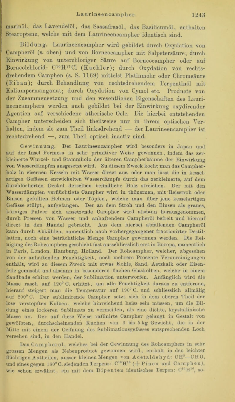 marinöl, das Lavendelöl, das Sassafrasöl, das Basilicumöl, enthalten Stearoptene, welche mit dem Laurineencampher identisch sind. Bildung. Laurineencampher wird gebildet durch Oxydation von Campheröl (s. oben) und von Borneocampher mit Salpetersäure; durch Einwirkung von unterchloriger Säure auf Borneocampher oder auf Borneolchlorid: C10H1' CI (Kachler); durch Oxydation von rechts- drehendem Camplien (s. S. 1169) mittelst Platinmohr oder Chromsäure (Biban); durch Behandlung von rechtsdrehendem Terpentinöl mit Kaliumpermanganat; durch Oxydation von Cymol etc. Producte von der Zusammensetzung und den wesentlichen Eigenschaften des Lauri- neencamphers werden auch gebildet bei der Einwirkung oxydirender Agentien auf verschiedene ätherische Oele. Die hierbei entstehenden Campher unterscheiden sich tlieilweise nur in ihrem optischen Ver- halten, indem sie zum Tlieil linksdrehend — der Laurineencampher ist rechtsdrehend —, zum Tlieil optisch inactiv sind. Gewinnung. Der Laurineencampher wird besonders in Japan und auf der Insel Formosa in sehr primitiver Weise gewonnen, indem das zer- kleinerte Wurzel- und Stammholz der älteren Campherbäume der Einwirkung von Wasserdämpfen ausgesetzt wird. Zu diesem Zweck kocht man das Campher- liolz in eisernen Kesseln mit Wasser direct aus, oder man lässt die in kessel- artigen Gefässen entwickelten Wasserdämpfe durch das zerkleinerte, auf dem durchlöcherten Deckel derselben befindliche Holz streichen. Der mit den Wasserdämpfen verflüchtigte Campher wird in thönernen, mit Reisstroh oder Binsen gefüllten Helmen oder Töpfen, welche mau über jene kesselartigen Gefässe stülpt, aufgefangen. Der an dem Stroh und den Binsen als graues, körniges Pulver sich ansetzende Campher wird alsdann herausgenommen, durch Pressen von Wasser und anhaftendem Campheröl befreit und hierauf direct in den Handel gebracht. Aus dem hierbei abfallenden Campheröl kann durch Abkühlen, namentlich nach vorhergegangener fractionirter Destil- lation, noch eine beträchtliche Menge Campher gewonnen werden. Die Rei- nigung des Rohcamphers geschieht fast ausschliesslich erst in Europa, namentlich in Paris, London, Hamburg, Holland. Der Rokcampher, welcher, abgesehen von der anhaftenden Feuchtigkeit, noch mehrere Procente Verunreinigungen enthält, wird zu diesem Zweck mit etwas Kohle, Sand, Aetzkalk oder Eisen- feile gemischt und alsdann in besonderen flachen Glaskolben, welche in einem Sandbade erhitzt werden, der Sublimation unterworfen. Anfänglich wird die Masse rasch auf 120° C. erhitzt, um alle Feuchtigkeit daraus zu entfernen, hierauf steigert man die Temperatur auf 190° C. und schliesslich allmälig auf 200° C. Der sublimirende Campher setzt sich in dem oberen Tlieil der lose verstopften Kolben, welche hinreichend heiss sein müssen , um die Bil- dung eines lockeren Sublimats zu vermeiden, als eine dichte, krystallinisehe Masse an. Der auf diese Weise raffinirte Campher gelangt in Gestalt von gewölbten, durchscheinenden Kuchen von 3 bis 5 kg Gewicht, die in der Mitte mit einem der Oeffnung des Sublimationsgefässes entsprechenden Loch versehen sind, in den Handel. Das Campheröl, welches bei der Gewinnung des Rohcamphers in sehr grossen Mengen als Nebenproduct gewonnen wird, enthält in den leichter flüchtigen Antlieilen, ausser kleinen Mengen von Acetaldehyd: CHJ—CHO, und eines gegen 160°C. siedenden Terpens: Cl0Hlb (-f- Pineu und Camplien), wie schon erwähnt, ein mit dem Dipenten identisches Terpen: C10H16, so-
