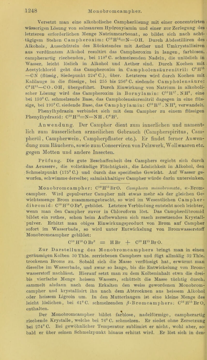 Versetzt man eine alkoholische Campherlösung mit einer concentrirten wässerigen Lösung von salzsaurem Hydroxylamin und einer zur Zerlegung des letzteren erforderlichen Menge Natriumcarbonat, so bildet sich nach acht- tägigem Stehen Campheroxim: C10H16=N—OH. Durch Abdestilliren des Alkohols, Ausschütteln des Kückstandes mit Aether und Umkrystallisiren aus verdünntem Alkohol resultirt das Campheroxim in langen, farblosen, campherartig riechenden, bei 118° C. schmelzenden Nadeln, die unlöslich in Wasser, leicht löslich in Alkohol und Aether sind. Durch Kochen mit Acetylchlorid geht das Campheroxim in Campliolensäurenitril: C9H15 —CN (flüssig, Siedepunkt 224° C.), über. Letzteres wird durch Kochen mit Kalilauge in die flüssige, bei 255 bis 256° C. siedende Campholensäure: C9H15—CO. OH, übergeführt. Durch Einwirkung von Natrium in alkoholi- scher Lösung wird das Campheroxim in Bornylamin: C10H17.NHä, eine bei 159° C. schmelzende Base, das Campliolensäurenitril dagegen in eine flüs- sige, bei 195°C. siedende Base, das Camphylamin: C10H17 . NH2, verwandelt. Phenylhydrazin verbindet sich mit dem Campher zu einem flüssigen Phenylhydrazid: C10H16=N-NH. C6H5. Anwendung. Der Camplier dient zum innerlichen und nament- lich zum äusserlichen arzneilichen Gebrauch (Campherspiritus, Cam- pheröl, Camplierwein, Camplierpflaster etc.). Er findet ferner Anwen- dung zum Räuchern, sowie zum Conserviren von Pelzwerk, Wollwaaren etc. gegen Motten und andere Insecten. Prüfung. Die gute Beschaffenheit des Camphers ergiebt sich durch das Aeussere, die vollständige Flüchtigkeit, die Löslichkeit in Alkohol, den Schmelzpunkt (175° C.) und durch das siiecifische Gewicht. Auf Wasser ge- worfen, schwimme derselbe; salmiakhaltiger Campher würde darin untersinken. Monobromcampher: C10H15BrO. Camphora monohromata, «-Brom- campher. Wird gepulverter Campher mit etwas mehr als der gleichen Ge- wichtsmenge Brom zusammengebracht, so wird im Wesentlichen Campher- dibromid: C10H16OBr2, gebildet. Letztere Verbindung entsteht noch leichter, wenn man den Campher zuvor in Chloroform löst. Das Camplierdibromid bildet ein rothes, schon beim Aufbewahren sich rasch zersetzendes Krystall- pulver. Erhitzt man obiges Einwirkungsproduct von Brom auf Campher sofort im Wasserbade, so wird unter Entwickelung von BromwasserstofF Monobromcampher gebildet: C10H16OBr2 = H Br -f- C10H15BrO. Zur Darstellung des Monobrom camphers bringt man in einen geräumigen Kolben 30 Thle. zerriebenen Camphers und fügt allmälig 32 Thle. trockenen Broms zu. Sobald sich die Masse verflüssigt hat, erwärmt man dieselbe im Wasserbade, und zwar so lange, bis die Entwickelung von Brom- wasserstofF nachlässt. Hierauf setzt man zu dem Kolbeninhalt etwa die drei- bis vierfache Menge heissen Wassers, schüttelt die Masse tüchtig durch, sammelt alsdann nach dem Erkalten den weiss gewordenen Monobrora- campher und krystallisirt ihn nach dem Abtrocknen aus heissem Alkohol oder heissem Ligroin um. In den Mutterlaugen ist eine kleine Menge des leicht löslichen, bei 61UC. schmelzenden ß-Bromcamphers; C10H15BrO, enthalten. Der Monobromcampher bildet farblose, nadelförmige, campherartig riechende Krystalle, welche bei 76° C. schmelzen. Er siedet ohne Zersetzung bei 274° C. Bei gewöhnlicher Temperatur sublimirt er nicht, wohl aber, so- bald er über seinen Schmelzpunkt hinaus erhitzt wird. Er löst sich in den-