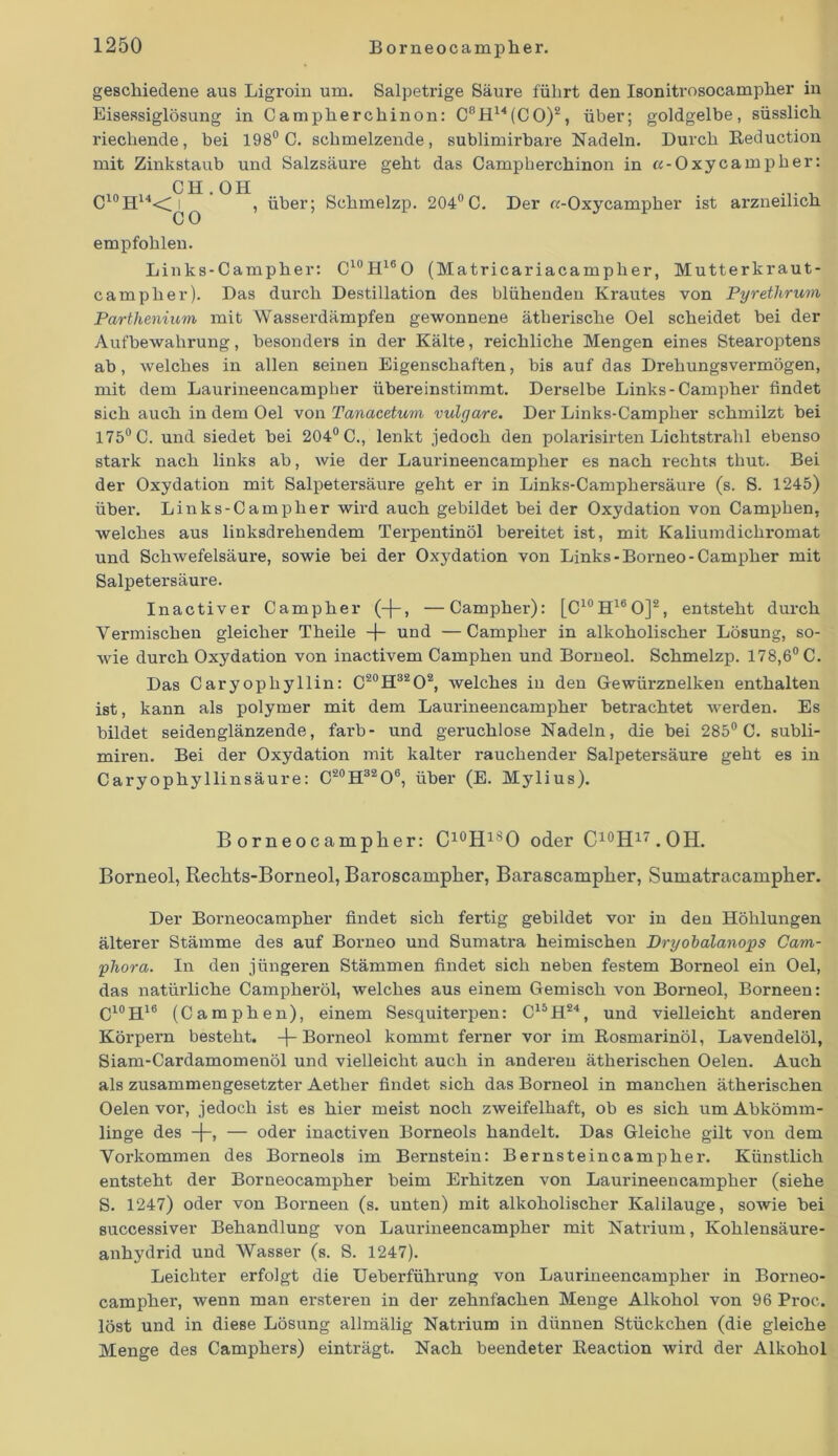 geschiedene aus Ligroin um. Salpetrige Säure führt den Isonitrosocampher in Eisessiglösung in Campherchinon: C8H14(CO)2, über; goldgelbe, süsslich riechende, bei 198° C. schmelzende, sublimirbare Nadeln. Durch Reduction mit Zinkstaub und Salzsäure geht das Campherchinon in c-Oxycampher: , CH. OH C10H14<C i , über; Schmelzp. 204° C. Der «-Oxycampher ist arzneilich C 0 empfohlen. Links-Campher: C10H16O (Matricariacampher, Mutterkraut- campher). Das durch Destillation des blühenden Krautes von Pyrethrum Parthenium mit Wasserdämpfen gewonnene ätherische Oel scheidet bei der Aufbewahrung, besonders in der Kälte, reichliche Mengen eines Stearoptens ab, welches in allen seinen Eigenschaften, bis auf das Drehungsvermögen, mit dem Laurineencampher übereinstimmt. Derselbe Links-Campher findet sich auch in dem Oel von Tcmacetum vulgare. Der Links-Campher schmilzt bei 175° C. und siedet bei 204° C., lenkt jedoch den polarisirten Lichtstrahl ebenso stark nach links ab, wie der Laurineencampher es nach rechts thut. Bei der Oxydation mit Salpetersäure geht er in Links-Camphersäure (s. S. 1245) über. Links-Campher wird auch gebildet bei der Oxydation von Camphen, welches aus linksdrehendem Terpentinöl bereitet ist, mit Kaliumdichromat und Schwefelsäure, sowie bei der Oxydation von Links-Borneo-Campher mit Salpetersäure. Inactiver Campher (-j-, —Campher): [C10H16O]2, entsteht durch Vermischen gleicher Theile -f- und —Campher in alkoholischer Lösung, so- wie durch Oxydation von inactivem Camphen und Borneol. Schmelzp. 178,6° C. Das Caryopliyllin: C20H32O2, welches in den Gewürznelken enthalten ist, kann als polymer mit dem Laurineencampher betrachtet werden. Es bildet seidenglänzende, färb- und geruchlose Nadeln, die bei 285° C. subli- miren. Bei der Oxydation mit kalter rauchender Salpetersäure geht es in Caryophyllinsäure: C20H32O6, über (E. Mylius). B orneocampher: C10HlSO oder C10H17.OH. Borneol, Rechts-Borneol, Baroscampher, Barascampher, Sumatracampher. Der Borneocampher findet sich fertig gebildet vor in den Höhlungen älterer Stämme des auf Borneo und Sumatra heimischen Dryobalanops Cam- phora. In den jüngeren Stämmen findet sich neben festem Borneol ein Oel, das natürliche Campheröl, welches aus einem Gemisch von Borneol, Borneen: C10H16 (Camphen), einem Sesquiterpen: C15H24, und vielleicht anderen Körpern besteht, -j- Borneol kommt ferner vor im Rosmarinöl, Lavendelöl, Siam-Cardamomenöl und vielleicht auch in anderen ätherischen Oelen. Auch als zusammengesetzter Aether findet sich das Borneol in manchen ätherischen Oelen vor, jedoch ist es hier meist noch zweifelhaft, ob es sich um Abkömm- linge des -}-, — oder inactiven Borneols handelt. Das Gleiche gilt von dem Yorkommen des Borneols im Bernstein: Bernsteincampher. Künstlich entsteht der Borneocampher beim Erhitzen von Laurineencampher (siehe S. 1247) oder von Borneen (s. unten) mit alkoholischer Kalilauge, sowie bei successiver Behandlung von Lamrineencampher mit Natrium, Kohlensäure- anhydrid und Wasser (s. S. 1247). Leichter erfolgt die Ueberführung von Laurineencampher in Borneo- campher, wenn man ersteren in der zehnfachen Menge Alkohol von 96 Proc. löst und in diese Lösung allmälig Natrium in dünnen Stückchen (die gleiche Menge des Camphers) einträgt. Nach beendeter Reaction wird der Alkohol
