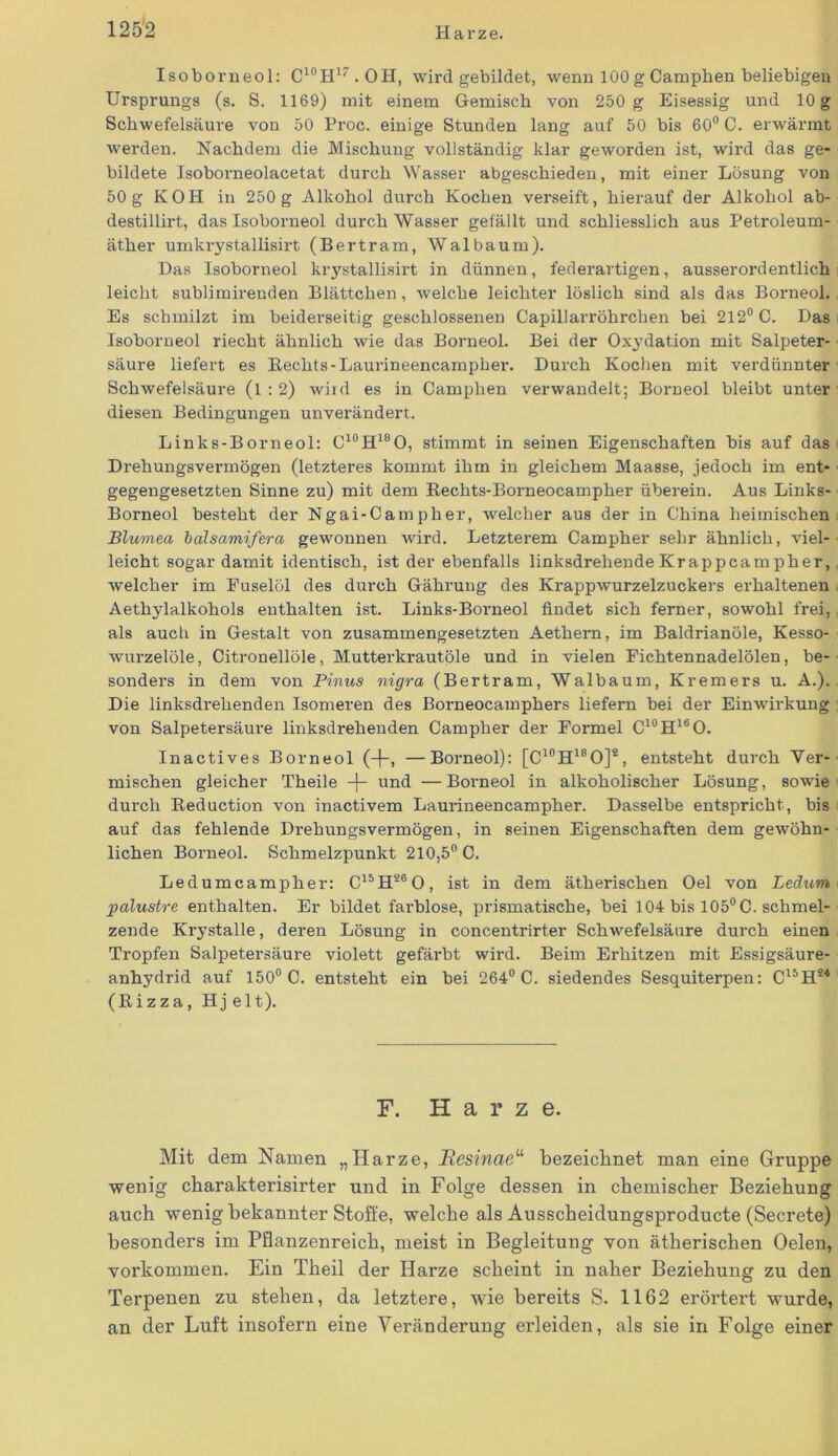 Isobor neol: C10H17.OH, wird gebildet, wenn 100 g Campben beliebigen Ursprungs (s. S. 1169) mit einem Gemisch von 250 g Eisessig und 10 g Schwefelsäure von 50 Proc. einige Stunden lang auf 50 bis 60° C. erwärmt werden. Nachdem die Mischung vollständig klar geworden ist, wird das ge- bildete Isoborneolacetat durch Wasser abgeschieden, mit einer Lösung von 50g KOH in 250 g Alkohol durch Kochen verseift, hierauf der Alkohol ab- destillirt, das Isoborneol durch Wasser gefällt und schliesslich aus Petroleum- äther umkrystallisirt (Bertram, Walbaum). Das Isoborneol krystallisirt in dünnen, federartigen, ausserordentlich leicht sublimirenden Blättchen, welche leichter löslich sind als das Borneol. Es schmilzt im beiderseitig geschlossenen Capillarröhrchen bei 212° C. Das Isoborneol riecht ähnlich wie das Borneol. Bei der Oxydation mit Salpeter- säure liefert es Bechts-Laurineencampher. Durch Kochen mit verdünnter Schwefelsäure (1:2) wiid es in Camphen verwandelt; Borneol bleibt unter diesen Bedingungen unverändert. Links-Borneol: C10H18O, stimmt in seinen Eigenschaften bis auf das Drehungsvermögen (letzteres kommt ihm in gleichem Maasse, jedoch im ent- gegengesetzten Sinne zu) mit dem Bechts-Borneocampher überein. Aus Links- Borneol besteht der Ngai-Campher, welcher aus der in China heimischen Blumea balsamifera gewonnen wird. Letzterem Campher sehr ähnlich, viel- leicht sogar damit identisch, ist der ebenfalls linksdrehende Krapp ca mph er, welcher im Fuselöl des durch Gährung des Krappwurzelzuckers erhaltenen Aethylalkohols enthalten ist. Links-Borneol findet sich ferner, sowohl frei, als auch in Gestalt von zusammengesetzten Aethern, im Baldrianöle, Kesso- wurzelöle, Citronellöle, Mutterkrautöle und in vielen Fichtennadelölen, be- sonders in dem von Pinus nigra (Bertram, Walbaum, Kremers u. A.). Die linksdrehenden Isomeren des Borneocamphers liefern bei der Einwirkung von Salpetersäure linksdrehenden Campher der Formel C10H16O. Inactives Borneol (-f-, —Borneol): [C10H18O]2, entsteht durch Ver- mischen gleicher Theile -|- und — Borneol in alkoholischer Lösung, sowie durch Beduction von inactivem Laurineencampher. Dasselbe entspricht , bis auf das fehlende Drehungsvermögen, in seinen Eigenschaften dem gewöhn- lichen Borneol. Schmelzpunkt 210,5° C. Ledumcampher: C15H260, ist in dem ätherischen Oel von Ledum palustre enthalten. Er bildet farblose, prismatische, bei 104 bis 105° C. schmel- zende Krystalle, deren Lösung in concentrirter Schwefelsäure durch einen Tropfen Salpetersäure violett gefärbt wird. Beim Erhitzen mit Essigsäure- anhydrid auf 150° C. entsteht ein bei 264° C. siedendes Sesquiterpen: C15H*4 (Bizza, Hj e 11). F. Harze. Mit dem Namen „Harze, Eesinae“ bezeichnet man eine Gruppe wenig charakterisirter und in Folge dessen in chemischer Beziehung auch wenig bekannter Stoffe, welche als Ausscheidungsproducte (Secrete) besonders im Pflanzenreich, meist in Begleitung von ätherischen Oelen, Vorkommen. Ein Theil der Harze scheint in naher Beziehung zu den Terpenen zu stehen, da letztere, wie bereits S. 1162 erörtert wurde, an der Luft insofern eine Veränderung erleiden, als sie in Folge einer