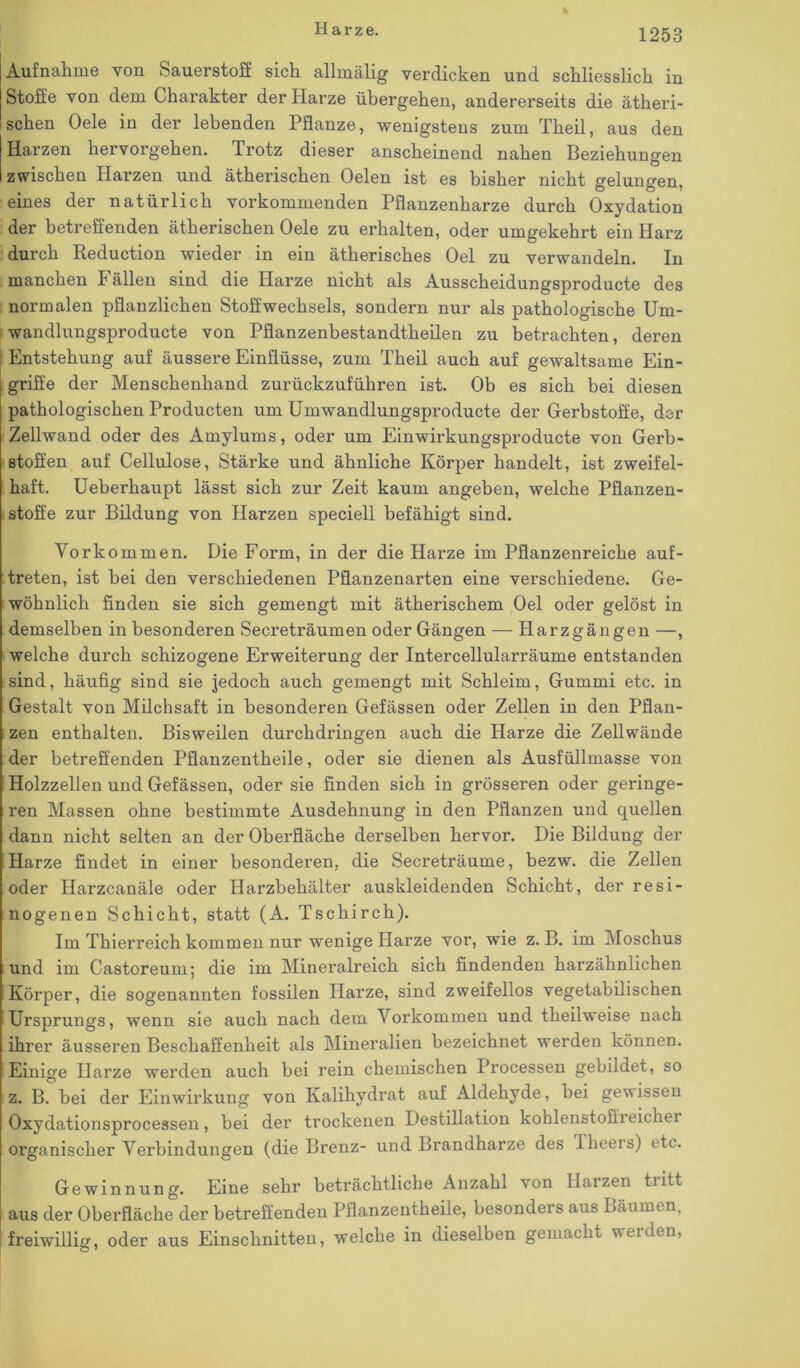 Aufnahme von Sauerstoff sich allmälig verdicken und schliesslich in Stoffe von dem Charakter der Harze übergehen, andererseits die ätheri- schen Oele in der lebenden Pflanze, wenigstens zum Theil, aus den Harzen hervorgehen. Trotz dieser anscheinend nahen Beziehungen zwischen Harzen und ätherischen Oelen ist es bisher nicht gelungen, eines der natürlich vorkommenden Pflanzenharze durch Oxydation der betreffenden ätherischen Oele zu erhalten, oder umgekehrt ein Harz durch Reduction wieder in ein ätherisches Oel zu verwandeln. In manchen Fällen sind die Harze nicht als Ausscheidungsproducte des normalen pflanzlichen Stoffwechsels, sondern nur als pathologische Um- wandlungsproducte von Pflanzenbestandtheilen zu betrachten, deren Entstehung auf äussere Einflüsse, zum Theil auch auf gewaltsame Ein- griffe der Menschenhand zurückzuführen ist. Ob es sich bei diesen pathologischen Producten um Umwandlungsproducte der Gerbstoffe, der Zellwand oder des Amylums, oder um Einwirkungsproducte von Gerb- stoffen auf Cellulose, Stärke und ähnliche Körper handelt, ist zweifel- haft. Ueberhaupt lässt sich zur Zeit kaum angeben, welche Pflanzen- stoffe zur Bildung von Harzen speciell befähigt sind. Vorkommen. Die Form, in der die Harze im Pflanzenreiche auf- treten, ist bei den verschiedenen Pflanzenarten eine verschiedene. Ge- wöhnlich finden sie sich gemengt mit ätherischem Oel oder gelöst in demselben in besonderen Secreträumen oder Gängen — Harzgängen —, welche durch schizogene Erweiterung der Intercellularräume entstanden sind, häufig sind sie jedoch auch gemengt mit Schleim, Gummi etc. in Gestalt von Milchsaft in besonderen Gefässen oder Zellen in den Pflan- zen enthalten. Bisweilen durchdringen auch die Harze die Zellwände der betreffenden Pflanzentheile, oder sie dienen als Ausfüllmasse von Holzzellen und Gefässen, oder sie finden sich in grösseren oder geringe- ren Massen ohne bestimmte Ausdehnung in den Pflanzen und quellen dann nicht selten an der Oberfläche derselben hervor. Die Bildung der Harze findet in einer besonderen, die Secreträume, bezw. die Zellen oder Harzcanäle oder Harzbehälter auskleidenden Schicht, der resi- nogenen Schicht, statt (A. Tschirch). Im Thierreich kommen nur wenige Harze vor, wie z. B. im Moschus und im Castoreum; die im Mineralreich sich findenden harzähnlichen Körper, die sogenannten fossilen Harze, sind zweifellos vegetabilischen Ursprungs, wenn sie auch nach dem Vorkommen und theilweise nach ihrer äusseren Beschaffenheit als Mineralien bezeichnet werden können. Einige Harze werden auch bei rein chemischen Processen gebildet, so z. B. bei der Einwirkung von Kalihydrat auf Aldehyde, bei gewissen Oxydationsprocessen, bei der trockenen Destillation koblenstoffreicher organischer Verbindungen (die Brenz- und Brandharze des iheers) etc. Gewinnung. Eine sehr beträchtliche Anzahl von Harzen tritt aus der Oberfläche der betreffenden Pflanzentheile, besonders aus Bäumen, freiwillig, oder aus Einschnitten, welche in dieselben gemacht weiden, O 7