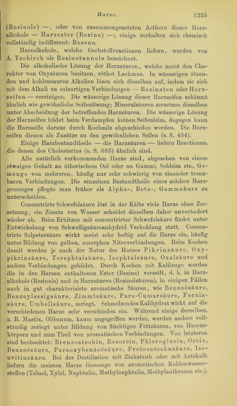 (Resinole) —, oder von zusammengesetzten Aethern dieser Harz- alkohole — Harzester (Resine) —; einige verhalten sich chemisch vollständig indifferent: Resene. Harzalkohole, welche Gerbstoffreactionen liefern, werden von A. Tschirch als Resinotannole bezeichnet. Hie alkoholische Lösung der Harzsäuren, welche meist den Cha- rakter von Oxysäuren besitzen, röthet Lackmus. In wässerigen ätzen- den und kohlensauren Alkalien lösen sich dieselben auf, indem sie sich mit dem Alkali zu salzartigen Verbindungen —Resinaten oder Harz- seifen— vereinigen. Die wässerige Lösung dieser Harzseifen schäumt ähnlich wie gewöhnliche Seifenlösung; Mineralsäuren zersetzen dieselben unter Abscheidung der betreffenden Harzsäuren. Die wässerige Lösung der Harzseifen bildet beim Verdampfen keinen Seifenleim, dagegen kann die Harzseife daraus durch Kochsalz abgeschieden werden. Die Harz- seifen dienen als Zusätze zu den gewöhnlichen Seifen (s. S. 454). Einige Harzbestandtheile — die Harzsäuren — liefern Reactionen, die denen des Cholesterins (s. S. 683) ähnlich sind. Alle natürlich vorkommenden Harze sind, abgesehen von einem etwaigen Gehalt an ätherischem Oel oder an Gummi, Schleim etc., Ge- menge von mehreren, häufig nur sehr schwierig von einander trenn- baren Verbindungen. Die einzelnen Bestandtheile eines solchen Harz- gemenges pflegte man früher als Alpha-, Beta^, Gammaharz zu unterscheiden. Concentrirte Schwefelsäure löst in der Kälte viele Harze ohne Zer- setzung, ein Zusatz von Wasser scheidet dieselben daher unverändert wieder ab. Beim Erhitzen mit concentrirter Schwefelsäure findet unter Entwickelung von Schwefligsäureanhydrid Verkohlung statt. Concen- trirte Salpetersäure wirkt meist sehr heftig auf die Harze ein, häufig unter Bildung von gelben, amorphen Nitroverbindungen. Beim Kochen damit werden je nach der Natur des Harzes Pikrinsäure, Oxy- pikrinsäure, Terephtalsäure, Isophtalsäure, Oxalsäure und andere Verbindungen gebildet. Durch Kochen mit Kalilauge werden die in den Harzen enthaltenen Ester (Resine) verseift, d. h. in Harz- alkohole (Resinole) und in Harzsäuren (Resinolsäuren), in einigen Fällen auch in gut charakterisirte aromatische Säuren, wie Benzoesäure, Benzoylessigsäure, Zimmtsäure, Para-Cumarsäure, Ferula- säure, Umbellsäure, zerlegt. Schmelzendes Kalihydrat wirkt auf die verschiedenen Harze sehr verschieden ein. Während einige derselben, z. B. Mastix, Olibanum, kaum angegriffen werden, werden andere voll- ständig zerlegt unter Bildung von flüchtigen Fettsäuren, von Humus- körpern und zum Theil von aromatischen Verbindungen. V on letzteren sind beobachtet: Brenzcatechin, Resorcin, Phloroglucin, Orcin, Benzoesäure, Paraoxybenzoesäure, Protocatechusäure, Iso- uvitinsäure. Bei der Destillation mit Zinkstaub oder mit Aetzkalk liefern die meisten Harze Gemenge von aromatischen Kohlenwasser- stoffen (Toluol, Xylol, Naphtalin, Methylnaphtalin, Methylanthracen etc.).