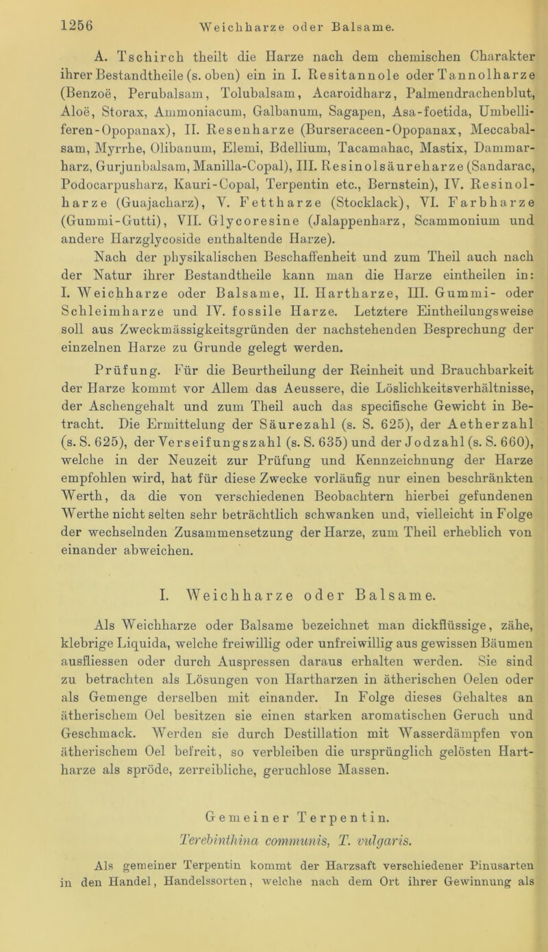 A. Tschirch tlieilt die Harze nach dem chemischen Charakter ihrer Bestandteile (s. oben) ein in I. Resitannole oder Tannolharze (Benzoe, Perubalsam, Tolubalsam, Acaroidharz, Palmendrachenblut, Aloe, Storax, Ammoniacum, Galbanum, Sagapen, Asa-foetida, Umbelli- feren-Opopanax), II. Resenharze (Burseraceen-Opopanax, Meccabal- sam, Myrrhe, Olibanum, Elemi, Bdellium, Tacamahac, Mastix, Dammar- harz, Gurjunbalsam, Manilla-Copal), III. Resinolsäureharze (Sandarac, Podocarpusharz, Kauri-Copal, Terpentin etc., Bernstein), IV. Resinol- harze (Guajacharz), Y. Fett harze (Stocklack), YI. Farbharze (Gummi-Gutti), VII. Glycoresine (Jalappenharz, Scammonium und andere Harzglycoside enthaltende Harze). Nach der physikalischen Beschaffenheit und zum Theil auch nach der Natur ihrer Bestandtheile kann man die Harze eintheilen in: I. Weichharze oder Balsame, II. Hartharze, III. Gummi- oder Schleimharze und IY. fossile Harze. Letztere Eintheilungsweise soll aus Zweckmässigkeitsgründen der nachstehenden Besprechung der einzelnen Harze zu Grunde gelegt werden. Prüfung. Für die Beurtheilung der Reinheit und Brauchbarkeit der Harze kommt vor Allem das Aeussere, die Löslichkeitsverhältnisse, der Aschengehalt und zum Theil auch das specifische Gewicht in Be- tracht. Die Ermittelung der Säurezahl (s. S. 625), der Aetherzahl (s. S. 625), der Verseif ungszahl (s. S. 635) und der Jodzahl (s. S. 660), welche in der Neuzeit zur Prüfung und Kennzeichnung der Harze empfohlen wird, hat für diese Zwecke vorläufig nur einen beschränkten Werth, da die von verschiedenen Beobachtern hierbei gefundenen Werthe nicht selten sehr beträchtlich schwanken und, vielleicht in Folge der wechselnden Zusammensetzung der Harze, zum Theil erheblich von einander abweichen. I. W e i c h h a r z e oder Balsame. Als Weichharze oder Balsame bezeichnet man dickflüssige, zähe, klebrige Liquida, welche freiwillig oder unfreiwillig aus gewissen Bäumen ausfliessen oder durch Auspressen daraus erhalten werden. Sie sind zu betrachten als Lösungen von Hartharzen in ätherischen Oelen oder als Gemenge derselben mit einander. In Folge dieses Gehaltes an ätherischem Oel besitzen sie einen starken aromatischen Geruch und Geschmack. Werden sie durch Destillation mit Wasserdämpfen von ätherischem Oel befreit, so verbleiben die ursprünglich gelösten Hart- harze als spröde, zerreibliche, geruchlose Massen. Gemeiner Terpentin. TerebintJiina communis, T. vulgaris. Als gemeiner Terpentin kommt der Harzsaft verschiedener Pinusarten in den Handel, Handelssorten, welche nach dem Ort ihrer Gewinnung als