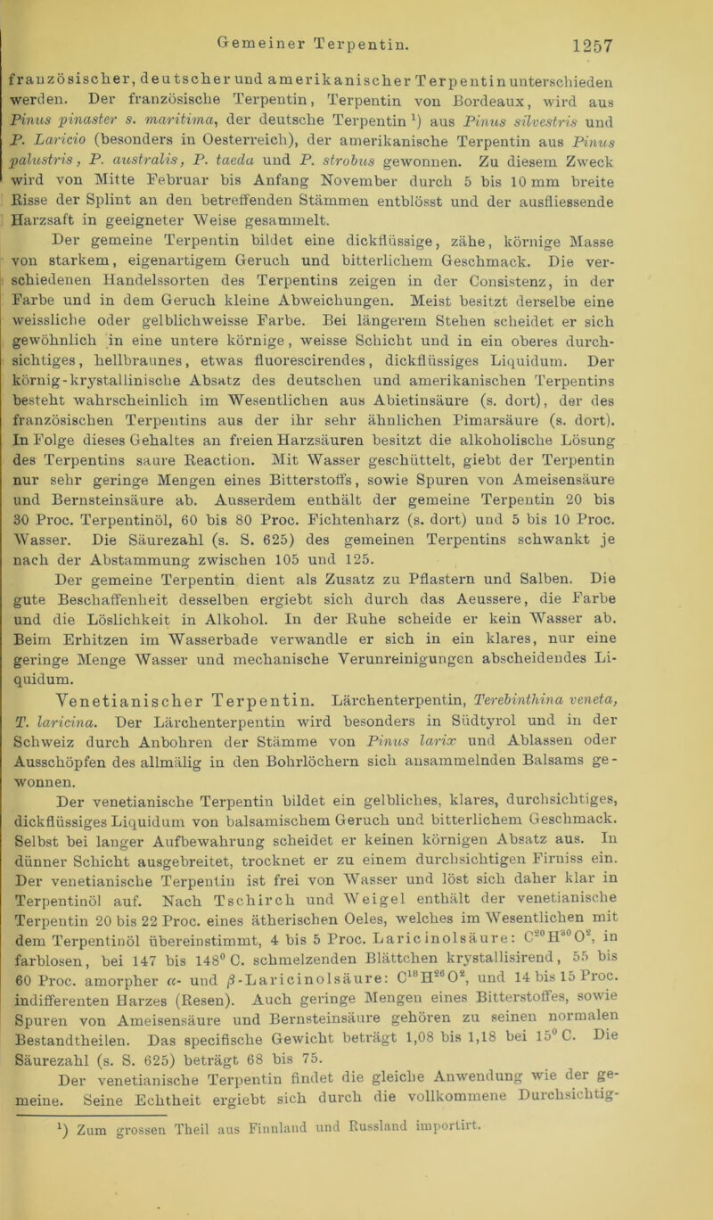 französischer, deutscher und amerikanischer Terpentinunterschieden werden. Der französische Terpentin, Terpentin von Bordeaux, wird aus Pinus pinaster s. maritima, der deutsche Terpentin x) aus Pinus silvestris und P. Laricio (besonders in Oesterreich), der amerikanische Terpentin aus Pinus palustris, P. australis, P. taeda und P. strobus gewonnen. Zu diesem Zweck wird von Mitte Februar bis Anfang November durch 5 bis 10 mm breite Risse der Splint an den betreffenden Stämmen entblösst und der ausfliessende Harzsaft in geeigneter Weise gesammelt. Der gemeine Terpentin bildet eine dickflüssige, zähe, körnige Masse von starkem, eigenartigem Geruch und bitterlichem Geschmack. Die ver- schiedenen Handelssorten des Terpentins zeigen in der Consistenz, in der Farbe und in dem Geruch kleine Abweichungen. Meist besitzt derselbe eine weissliche oder gelblichweisse Farbe. Bei längerem Stehen scheidet er sich gewöhnlich in eine untere körnige, weisse Schicht und in ein oberes durch- sichtiges , hellbraunes, etwas fluorescirendes, dickflüssiges Liquidum. Der körnig-krystallinische Absatz des deutschen und amerikanischen Terpentins besteht wahrscheinlich im Wesentlichen aus Abietinsäure (s. dort), der des französischen Terpentins aus der ihr sehr ähnlichen Pimarsäure (s. dort). In Folge dieses Gehaltes an freien Harzsäuren besitzt die alkoholische Lösung des Terpentins saure Reaction. Mit Wasser geschüttelt, giebt der Terpentin nur sehr geringe Mengen eines Bitterstoffs, sowie Spuren von Ameisensäure und Bernsteinsäure ab. Ausserdem enthält der gemeine Terpentin 20 bis 30 Proc. Terpentinöl, 60 bis 80 Proc. Fichtenharz (s. dort) und 5 bis 10 Proc. Wasser. Die Säurezahl (s. S. 625) des gemeinen Terpentins schwankt je nach der Abstammung zwischen 105 und 125. Der gemeine Terpentin dient als Zusatz zu Pflastern und Salben. Die gute Beschaffenheit desselben ergiebt sich durch das Aeussere, die Farbe und die Löslichkeit in Alkohol. In der Ruhe scheide er kein Wasser ab. Beim Erhitzen im Wasserbade verwandle er sich in ein klares, nur eine geringe Menge Wasser und mechanische Verunreinigungen abscheidendes Li- quidum. Yenetianischer Terpentin. Lärchenterpentin, Terebinthina veneta, T. laricina. Der Lärchenterpentin wird besonders in Südtyrol und in der Schweiz durch Anbohren der Stämme von Pinus larix und Ablassen oder Ausschöpfen des allmälig in den Bohrlöchern sich ansammelnden Balsams ge - Wonnen. Der venetianische Terpentin bildet ein gelbliches, klares, durchsichtiges, dickflüssiges Liquidum von balsamischem Geruch und bitterlichem Geschmack. Selbst bei langer Aufbewahrung scheidet er keinen körnigen Absatz aus. In dünner Schicht ausgebreitet, trocknet er zu einem durchsichtigen Firuiss ein. Der venetianische Terpentin ist frei von Wasser und löst sich daher klar in Terpentinöl auf. Nach Tschirch und Weigel enthält der venetianische Terpentin 20 bis 22 Proc. eines ätherischen Oeles, welches im Wesentlichen mit dem Terpentinöl übereiustimmt, 4 bis 5 Proc. Laricinolsäure: C“°Ha0O*, in farblosen, bei 147 bis 148° C. schmelzenden Blättchen krystallisirend, 55 bis 60 Proc. amorpher «- und /S-Laricinolsäure: C1!,H~°02, und 14bisl5Proc. indifferenten Harzes (Resen). Auch geringe Mengen eines Bitterstoffes, sowie Spuren von Ameisensäure und Bernsteinsäure gehören zu seinen normalen Bestandtheilen. Das speciflsche Gewicht beträgt 1,08 bis 1,18 bei 15° C. Die Säurezahl (s. S. 625) beträgt 68 bis 75. Der venetianische Terpentin findet die gleiche Anwendung wie der ge- meine. Seine Echtheit ergiebt sich durch die vollkommene Durchsichtig *) Zum grossen Theil aus Finnland und Russland importiit.