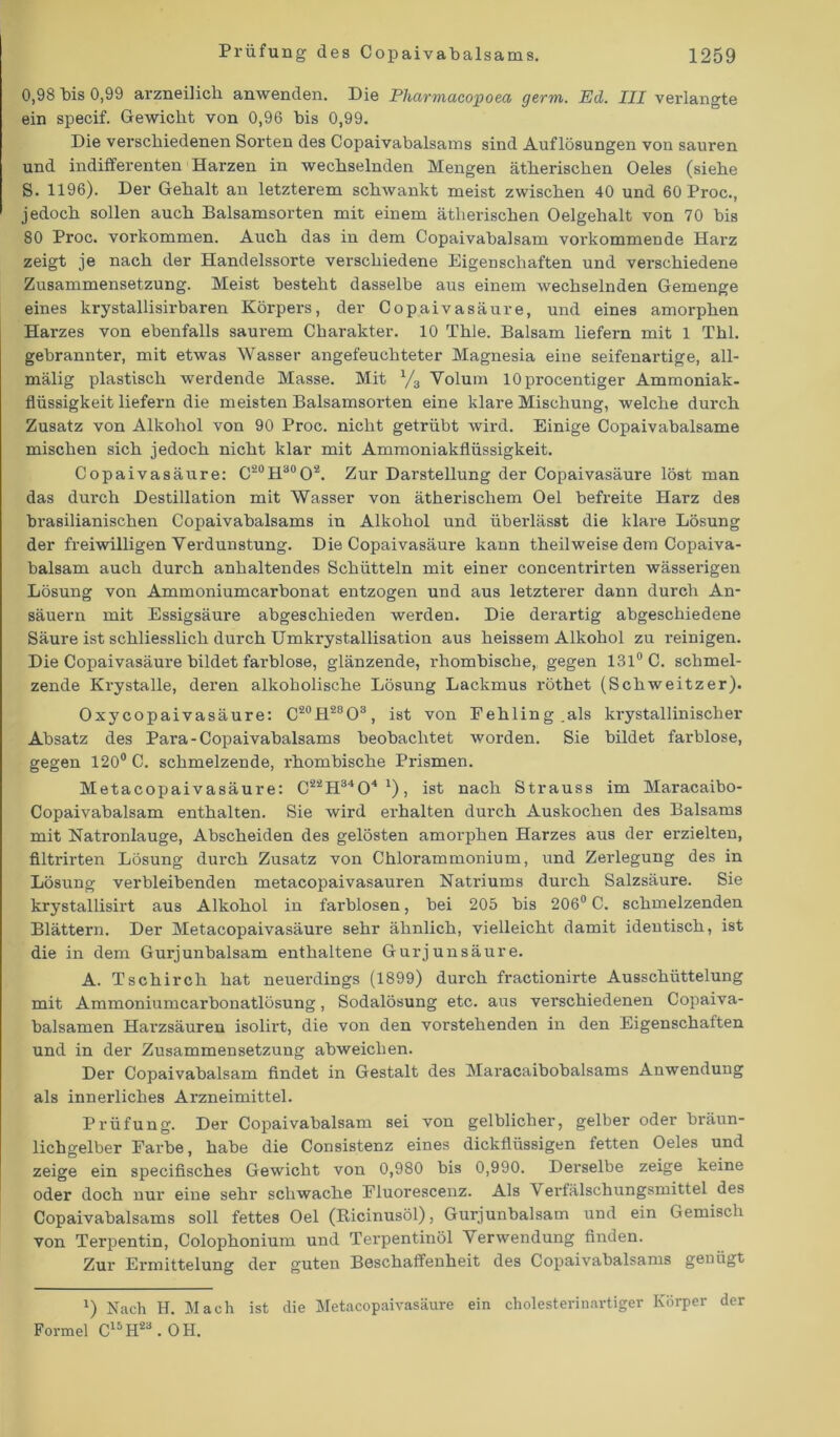 0,98 bis 0,99 arzneilich anwenden. Die Pharmacopoea germ. Ed. III verlangte ein specif. Gewicht von 0,96 bis 0,99. Die verschiedenen Sorten des Copaivabalsams sind Auflösungen von sauren und indifferenten Harzen in wechselnden Mengen ätherischen Oeles (siehe S. 1196). Der Gehalt an letzterem schwankt meist zwischen 40 und 60 Proc., jedoch sollen auch Balsamsorten mit einem ätherischen Oelgehalt von 70 bis 80 Proc. Vorkommen. Auch das in dem Copaivabalsam vorkommende Harz zeigt je nach der Handelssorte verschiedene Eigenschaften und verschiedene Zusammensetzung. Meist besteht dasselbe aus einem wechselnden Gemenge eines krystallisirbaren Körpers, der Copaivasäure, und eines amorphen Harzes von ebenfalls saurem Charakter. 10 Thle. Balsam liefern mit 1 Thl. gebrannter, mit etwas Wasser angefeuchteter Magnesia eine seifenartige, all- mälig plastisch werdende Masse. Mit V3 Volum lOprocentiger Ammoniak- flüssigkeit liefern die meisten Balsamsorten eine klare Mischung, welche durch Zusatz von Alkohol von 90 Proc. nicht getrübt wird. Einige Copaivabalsame mischen sich jedoch nicht klar mit Ammoniakflüssigkeit. Copaivasäure: C20H30O2. Zur Darstellung der Copaivasäure löst man das durch Destillation mit Wasser von ätherischem Oel befreite Harz des brasilianischen Copaivabalsams in Alkohol und überlässt die klare Lösung der freiwilligen Verdunstung. Die Copaivasäure kann theilweise dem Copaiva- balsam auch durch anhaltendes Schütteln mit einer concentrirten wässerigen Lösung von Ammoniumcarbonat entzogen und aus letzterer dann durch An- säuern mit Essigsäure abgeschieden werden. Die derartig abgeschiedene Säure ist schliesslich durch Umkrystallisation aus heissem Alkohol zu reinigen. Die Copaivasäure bildet farblose, glänzende, i'hombische,, gegen 131° C. schmel- zende Krystalle, deren alkoholische Lösung Lackmus röthet (Schweitzer). Oxycopaivasäure: C20H28O3, ist von Fehling.als krystallinischer Absatz des Para-Copaivabalsams beobachtet worden. Sie bildet farblose, gegen 120° C. schmelzende, rhombische Prismen. Metacopaivasäure: C22H3404 1), ist nach Strauss im Maracaibo- Copaivabalsam enthalten. Sie wird erhalten durch Auskochen des Balsams mit Natronlauge, Abscheiden des gelösten amorphen Harzes aus der erzielten, filtrirten Lösung durch Zusatz von Chlorammonium, und Zerlegung des in Lösung verbleibenden metacopaivasauren Natriums durch Salzsäure. Sie krystallisirt aus Alkohol in farblosen, bei 205 bis 206° C. schmelzenden Blättern. Der Metacopaivasäure sehr ähnlich, vielleicht damit identisch, ist die in dem Gurjunbalsam enthaltene Gurjunsäure. A. Tschirch hat neuerdings (1899) durch fractionirte Ausschüttelung mit Ammoniumcarbonatlösung, Sodalösung etc. aus verschiedenen Copaiva- balsamen Hai'zsäuren isolirt, die von den vorstehenden in den Eigenschaften und in der Zusammensetzung abweichen. Der Copaivabalsam findet in Gestalt des Maracaibobalsams Anwendung als innerliches Arzneimittel. Prüfung. Der Copaivabalsam sei von gelblicher, gelber oder bräun- lichgelber Farbe, habe die Consistenz eines dickflüssigen fetten Oeles und zeige ein specifisch.es Gewicht von 0,980 bis 0,990. Derselbe zeige keine oder doch nur eine sehr schwache Fluorescenz. Als \ erfälschungsmittel des Copaivabalsams soll fettes Oel (Ricinusöl), Gurjunbalsam und ein Gemisch von Terpentin, Colophonium und Terpentinöl Verwendung finden. Zur Ermittelung der guten Beschaffenheit des Copaivabalsams genügt x) Nach H. Mach ist die Metacopaivasäure ein cholesterinartiger Körper der Formel C15H2a.OH.