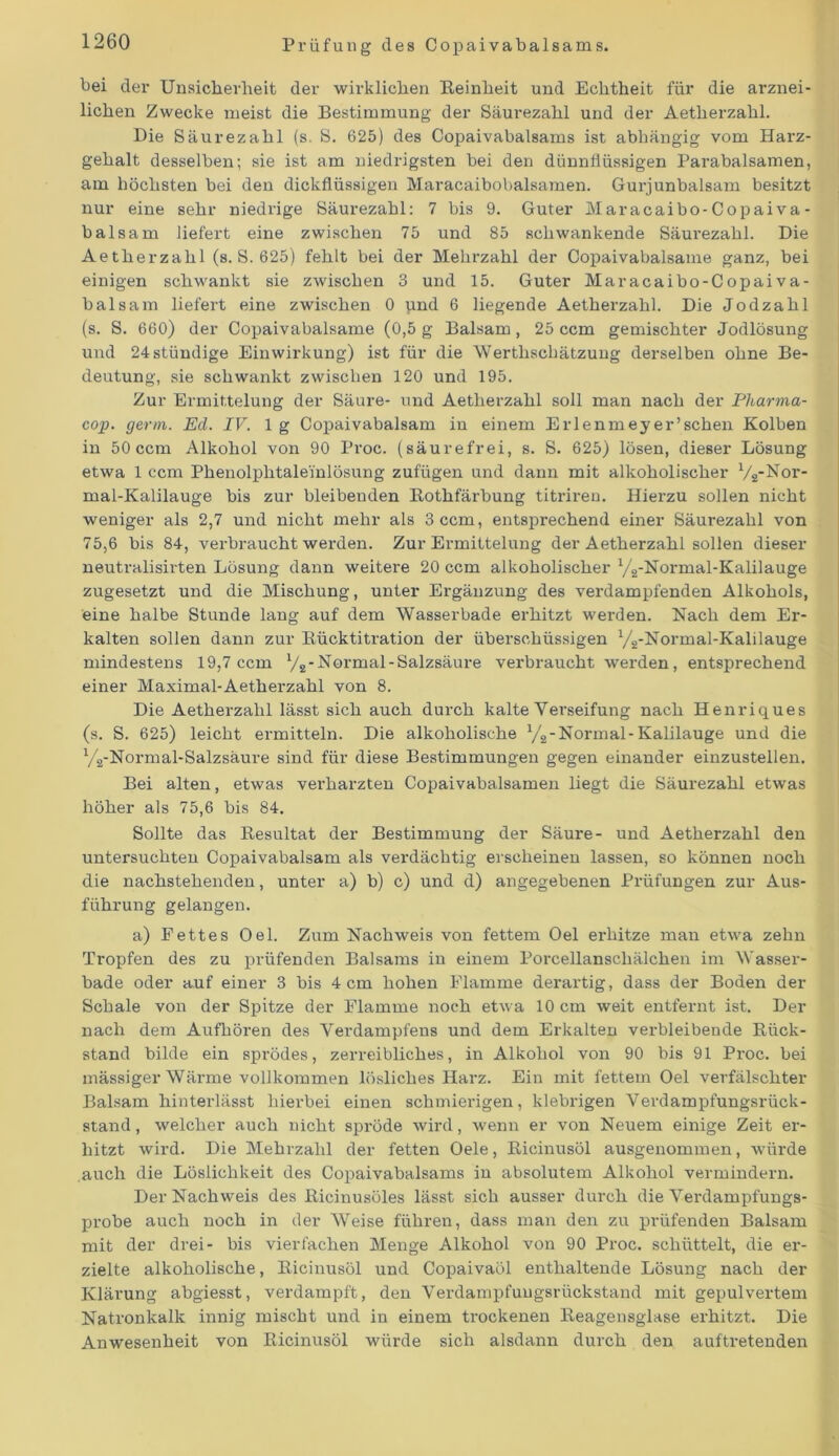 bei der Unsicherheit der wirklichen Reinheit und Echtheit für die arznei- lichen Zwecke meist die Bestimmung der Säurezahl und der Aetherzahl. Die Säurezahl (s. S. 625) des Copaivabalsams ist abhängig vom Harz- gehalt desselben; sie ist am niedrigsten bei den dünnflüssigen Parabalsamen, am höchsten bei den dickflüssigen Maracaibobalsamen. Gurjunbalsam besitzt nur eine sehr niedrige Säurezahl: 7 bis 9. Guter Maracaibo-Copaiva- balsam liefert eine zwischen 75 und 85 schwankende Säurezahl. Die Aetherzahl (s. S. 625) fehlt bei der Mehrzahl der Copaivabalsame ganz, bei einigen schwankt sie zwischen 3 und 15. Guter Maracaibo-Copaiva- balsam liefert eine zwischen 0 und 6 liegende Aetherzahl. Die Jodzahl (s. S. 660) der Copaivabalsame (0,5 g Balsam, 25 ccm gemischter Jodlösung und 24stündige Einwirkung) ist für die 'Werthschätzung derselben ohne Be- deutung, sie schwankt zwischen 120 und 195. Zur Ermittelung der Säure- und Aetherzahl soll man nach der Pharma- cop. germ. Ed. IV. lg Copaivabalsam in einem Erlenmeyer’sehen Kolben in 50 ccm Alkohol von 90 Proc. (säurefrei, s. S. 625) lösen, dieser Lösung etwa 1 ccm Phenolphtaleinlösung zufügen und dann mit alkoholischer y2-Nor- mal-Kalilauge bis zur bleibenden Rothfärbung titriren. Hierzu sollen nicht weniger als 2,7 und nicht mehr als 3 ccm, entsprechend einer Säurezahl von 75,6 bis 84, verbraucht werden. Zur Ermittelung der Aetherzahl sollen dieser neutralisirten Lösung dann weitere 20 ccm alkoholischer y2-Noi-mal-Kalilauge zugesetzt und die Mischung, unter Ergänzung des verdampfenden Alkohols, eine halbe Stunde lang auf dem Wasserbade erhitzt werden. Nach dem Er- kalten sollen dann zur Rücktitration der überschüssigen y2-Normal-Kalilauge mindestens 19,7 ccm y2- Normal -Salzsäure verbraucht werden, entsprechend einer Maximal-Aetherzahl von 8. Die Aetherzahl lässt sich auch durch kalte Verseifung nach Henriques (s. S. 625) leicht ermitteln. Die alkoholische y2-Normal-Kalilauge und die y2-Normal-Salzsäure sind für diese Bestimmungen gegen einander einzustellen. Bei alten, etwas verharzten Copaivabalsamen liegt die Säurezahl etwas höher als 75,6 bis 84. Sollte das Resultat der Bestimmung der Säure- und Aetherzahl den untersuchten Copaivabalsam als verdächtig erscheinen lassen, so können noch die nachstehenden, unter a) b) c) und d) angegebenen Prüfungen zur Aus- führung gelangen. a) Fettes Oel. Zum Nachweis von fettem Oel erhitze man etwa zehn Tropfen des zu prüfenden Balsams in einem PorceUanscliälchen im 'Wasser- bade oder auf einer 3 bis 4 cm hohen Flamme derartig, dass der Boden der Schale von der Spitze der Flamme noch etwa 10 cm weit entfernt ist. Der nach dem Aufhören des Verdampfens und dem Erkalten verbleibende Rück- stand bilde ein sprödes, zerreibliches, in Alkohol von 90 bis 91 Proc. bei mässiger Wärme vollkommen lösliches Harz. Ein mit fettem Oel verfälschter Balsam hinterlässt hierbei einen schmierigen, klebrigen Verdampfungsrück- stand , welcher auch nicht spröde wird, wenn er von Neuem einige Zeit er- hitzt wird. Die Mehrzahl der fetten Oele, Ricinusöl ausgenommen, würde auch die Löslichkeit des Copaivabalsams in absolutem Alkohol vermindern. Der Nachweis des Ricinusöles lässt sich ausser durch die Verdampfungs- probe auch noch in der Weise führen, dass man den zu prüfenden Balsam mit der drei- bis vierfachen Menge Alkohol von 90 Proc. schüttelt, die er- zielte alkoholische, Ricinusöl und Copaivaöl enthaltende Lösung nach der Klärung abgiesst, verdampft, den Verdampfuugsrückstand mit gepulvertem Natronkalk innig mischt und in einem trockenen Reagensglase erhitzt. Die Anwesenheit von Ricinusöl würde sich alsdann durch den auftretenden
