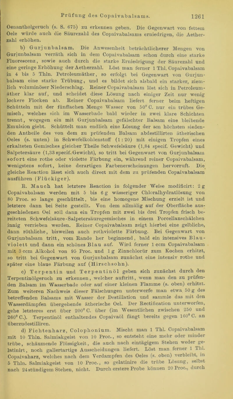 Oenantholgeruch (s. S. 675) zu erkennen geben. Die Gegenwart von fettem Oele würde auch die Säurezahl des Copaivabalsams erniedrigen, die Aether- zahl erhöhen. b) Gurj unbalsam. Die Anwesenheit beträchtlicherer Mengen von Guriunbalsam verräth sich in dem Copaivabalsam schon durch eine starke Fluorescenz, sowie auch durch die starke Erniedrigung der Säurezahl und eine geringe Erhöhung der Aetherzahl. Löst man ferner 1 Thl. Copaivabalsam in 4 bis 5 Thln. Petroleumäther, so erfolgt bei Gegenwart von Gurj un- balsam eine starke Trübung, und es bildet sich alsbald ein starker, ziem- lich voluminöser Niederschlag. Keiner Copaivabalsam löst sich in Petroleum- äther klar auf, und scheidet diese Lösung nach einiger Zeit nur- wenig lockere Flocken ab. Keiner Copaivabalsam liefert ferner beim heftigen Schütteln mit der fünffachen Menge Wasser von 50° C. nur eiu trübes Ge- misch, welches sich im Wasserbade bald wieder in zwei klare Schichten trennt, wogegen ein mit Gurjunbalsam gefälschter Balsam eine bleibende Emulsion giebt. Schüttelt man endlich eine Lösung der am höchsten sieden- den Antheile des von dem zu prüfenden Balsam abdestillirten ätherischen Oeles (s. unten) in Schwefelkohlenstoff (1 : 20) mit einigen Tropfen eines erkalteten Gemisches gleicher Theile Schwefelsäure (1,84 specif. Gewicht) und Salpetersäure (1,33 specif. Gewicht), so tritt bei Gegenwart von Gurjunbalsam sofort eine rothe oder violette Färbung ein, während reiner Copaivabalsam, wenigstens sofort, keine derartigen Farbenerscheinungen hervorruft. Die gleiche Reaction lässt sich auch direct mit dem zu prüfenden Copaivabalsam ausführen (Flückiger). K. Mauch hat letztere Keaction in folgender Weise modifich’t: 2 g Copaivabalsam werden mit 5 bis 6 g wässeriger Chloralhydratlösung von 80 Proc. so lange geschüttelt, bis eine homogene Mischung erzielt ist und letztere dann bei Seite gestellt. Von dem allmälig auf der Oberfläche aus- geschiedenen Oel soll dann ein Tropfen mit zwei bis drei Tropfen frisch be- reiteten Schwefelsäure-Salpetersäuregemisches in einem Porcellanschälchen innig verrieben werden. Reiner Copaivabalsam zeigt hierbei eine gelbliche, dann röthliche, bisweilen auch rothviolette Färbung. Bei Gegenwart von Gurjunbalsam tritt, vom Rande her beginnend, bald ein intensives Blau- violett und dann ein schönes Blau auf. Wird ferner 1 ccm Copaivabalsam mit 3 ccm Alkohol von 95 Proc. und 1 g Zinnchlorür zum Kochen erhitzt, so tritt bei Gegenwart von Gurjunbalsam zunächst eine intensiv rothe und später eine blaue Färbung auf (Hirschsohn). c) Terpentin und Terpentinöl geben sich zunächst durch den Terpentinölgeruch zu erkennen, welcher auftritt, wenn man den zu prüfen- den Balsam im Wasserbade oder auf einer kleinen Flamme (s. oben) erhitzt. Zum weiteren Nachweis dieser Fälschungen unterwerfe man etwa 50 g des betreffenden Balsams mit Wasser der Destillation und sammle das mit den Wasserdämpfen übergehende ätherische Oel. Der Rectification unterworfen, gehe letzteres erst über 200° C. über (im Wesentlichen zwischen 250 und 260° C.). Terpentinöl enthaltendes Copaivaöl fängt bereits gegen 160° C. an überzudestilliren. d) Fichtenharz, Colophonium. Mischt man 1 Thl. Copaivabalsam mit 10 Thln. Salmiakgeist von 10 Proc., so entsteht eine mehr oder minder trübe, schäumende Flüssigkeit, die auch nach eintägigem Stehen weder ge- latinirt, noch gallertartige Ausscheidungen liefert. Löst man ferner 1 Thl. Copaivaharz, Avelches nach dem Verdampfen des Oeles (s. oben) verbleibt, in 5 Thln. Salmiakgeist von 10 Proc., so gelatinire die trübe Lösung, selbst nach 24 ständigem Stehen, nicht. Durch erstere Probe können 20 Proc., durch