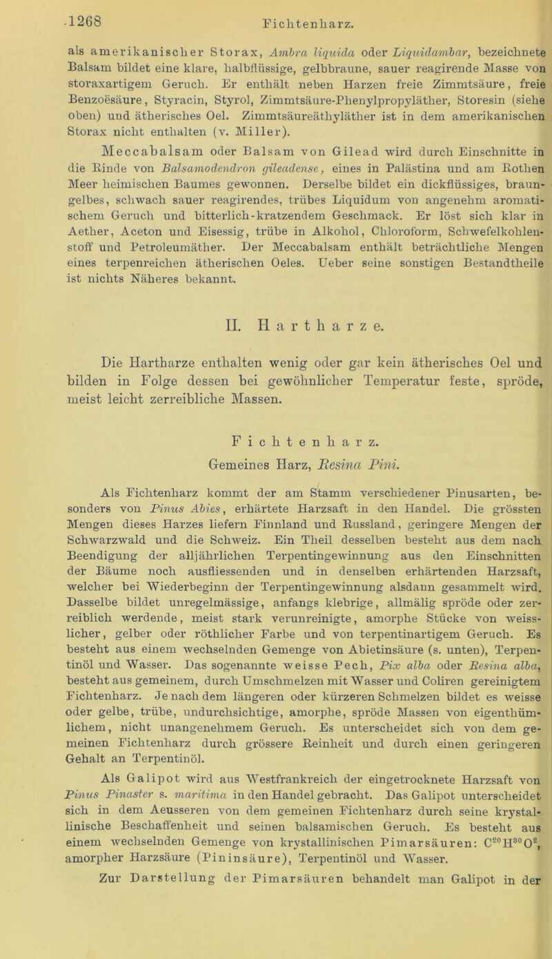 als amerikanischer Storax, Ambra liquida oder Liquidambar, bezeicknete Balsam bildet eine klare, kalbflüssige, gelbbraune, sauer reagirende Masse von storaxartigem Geruch. Er enthält neben Harzen freie Zimmtsäure, freie Benzoesäure, Styracin, Styrol, Zimmtsäure-Pkenylpropyläther, Storesin (siehe oben) und ätherisches Oel. Zimmtsäureäthyläther ist in dem amerikanischen Storax nickt enthalten (v. Miller). Meccabalsam oder Balsam von Gilead wird durch Einschnitte in die Binde von Balsamodendron gileadense, eines in Palästina und am Bothen Meer heimischen Baumes gewonnen. Derselbe bildet ein dickflüssiges, braun- gelbes, schwach sauer reagirendes, trübes Liquidum von angenehm aromati- schem Geruch und bitterlich-kratzendem Geschmack. Er löst sich klar in Aether, Aceton und Eisessig, trübe in Alkohol, Chloroform, Schwefelkohlen- stoff und Petroleumäther. Der Meccabalsam enthält beträchtliche Mengen eines terpenreichen ätherischen Oeles. Ueber seine sonstigen Bestandtheile ist nichts Näheres bekannt. II. Hartharze. Die Hartharze enthalten wenig oder gar kein ätherisches Oel und bilden in Folge dessen bei gewöhnlicher Temperatur feste, spröde, meist leicht zerreibliche Massen. Fichtenharz. Gemeines Harz, Resina Rini. Als Fichtenharz kommt der am Stamm verschiedener Pinusarten, be- sonders von Pinus Abies, erhärtete Harzsaft in den Handel. Die grössten Mengen dieses Hax-zes liefei-n Finnland und Bussland, geringere Mengen der Schwarzwald und die Schweiz. Ein Theil desselben besteht aus dem nach Beendigung der all) ährlichen Terpentingewinnung aus den Einschnitten der Bäume noch ausfliessenden und in denselben erhärtenden Harzsaft, welcher bei Wiederbeginn der Terpentingewinnung alsdann gesammelt wird. Dasselbe bildet unregelmässige, anfangs klebrige, allmälig spröde oder zer- l’eiblick werdende, meist stark verunreinigte, amoi'pke Stücke von weiss- licher, gelber oder röthlicher Farbe und von terpentinartigem Geruch. Es besteht aus einem wechselnden Gemenge von Abietinsäure (s. unten), Terpen- tinöl und Wassei-. Das sogenannte weisse Pech, Pix alba oder Resina alba, besteht aus gemeinem, dui'ck Umschmelzen mit Wasser und Colii’eix gereinigtem Fichtenharz. Je nach dem längeren oder kürzei-en Schmelzen bildet es weisse oder gelbe, ti’übe, undurchsichtige, amorphe, spröde Massen von eigentküm- lichem, nicht unangenehmem Geruch. Es unterscheidet sich von dem ge- meinen Ficktenkai-z durch gi-össere Beinheit und durch einen geringei’en Gehalt an Terpentinöl. Als Galipot wird aus Westfrankreich der eingeti'ocknete Hai-zsaft von Pinus Pinaster s. maritima in den Handel gebracht. Das Galipot unterscheidet sich in dem Aeusseren von dem gemeinen Fichtenharz durch seine krystal- linische Beschaffenheit und seinen balsamischen Geruch. Es besteht aus einem wechselnden Gemenge von krystallinischen Pimarsäuren: C20H30O2, amorpher Hai’zsäure (Pininsäure), Terpentinöl und Wasser. Zur Darstellung der Pimarsäuren behandelt man Galipot in der
