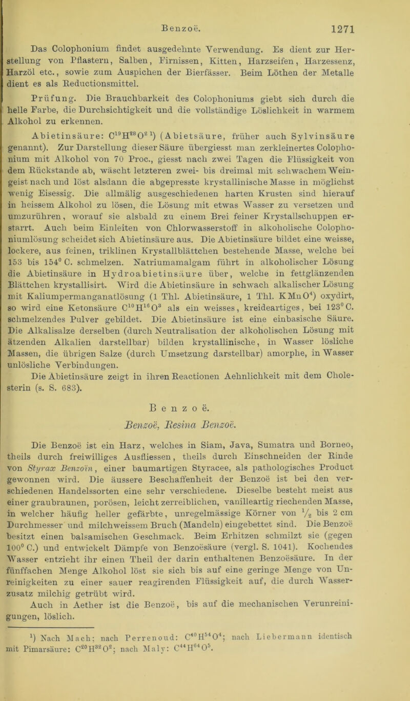 Das Colophonium findet ausgedehnte Verwendung. Es dient zur Her- stellung von Pflastern, Salben, Firnissen, Kitten, Harzseifen, Harzessenz, Harzöl etc., sowie zum Auspichen der Bierfässer. Beim Löthen der Metalle dient es als Beductionsmittel. Prüfung. Die Brauchbarkeit des Colophoniums giebt sich durch die helle Farbe, die Durchsichtigkeit und die vollständige Löslichkeit in warmem Alkohol zu erkennen. Abietinsäure: C19H2802 1) (Abietsäure, früher auch Sylvinsäure genannt). Zur Darstellung dieser Säure übergiesst man zerkleinertes Coloplio- nium mit Alkohol von 70 Proc., giesst nach zwei Tagen die Flüssigkeit von dem [Rückstände ab, wäscht letzteren zwei- bis dreimal mit schwachem Wein- geist nach und löst alsdann die abgepresste krystallinische Masse in möglichst wenig Eisessig. Die allmälig ausgeschiedenen harten Krusten sind hierauf in heissem Alkohol zu lösen, die Lösung mit etwas Wasser zu versetzen und umzurühren, worauf sie alsbald zu einem Brei feiner Krystallschuppen er- starrt. Auch beim Einleiten von Chlorwasserstoff in alkoholische Colopho- niumlösung scheidet sich Abietinsäure aus. Die Abietinsäure bildet eine weisse, lockere, aus feinen, triklinen Krystallblättchen bestehende Masse, welche bei 153 bis 154° C. schmelzen. Natriumamalgam führt in alkoholischer Lösung die Abietinsäure in Hydro abietinsäure über, welche in fettglänzenden Blättchen krystallisirt. Wird die Abietinsäure in schwach alkalischer Lösung mit Kaliumpermanganatlösung (1 Thl. Abietinsäure, 1 Thl. KMnO4) oxydirt, so wird eine Ketonsäure C10H16O3 als ein weisses, kreideartiges, bei 123°C. schmelzendes Pulver gebildet. Die Abietinsäure ist eixxe einbasische Säure. Die Alkalisalze derselben (durch Neutralisation der alkoholischen Lösung mit ätzexiden Alkalien darstellbar) bilden krystallinische, in Wasser lösliche Massexi, die übrigen Salze (durch Umsetzung darstellbax-) amorphe, in Wasser unlösliche Verbindungen. Die Abietinsäure zeigt in ihren Reactionen Aehnlichkeit mit dem Chole- sterin (s. S. 683). Benzoe. Benzoe, Besina Benzoe. Die Benzoe ist ein Harz, welches in Siam, Java, Sumati'a und Borneo, theils durch freiwilliges Ausfliessen, tlieils durch Einschneiden der Rinde von Styrax Benzoin, einer baumartigen Styracee, als pathologisches Product gewonnen wird. Die äussere Beschaffenheit der Benzoe ist bei den ver- schiedenen Handelssorten eine sehr verschiedexie. Dieselbe besteht meist aus einer graubraunen, porösen, leicht zerreibliclien, vanilleartig riechenden Masse, in welcher häufig heller gefärbte, unregelmässige Körner von l/s bis 2 cm Durchmesser und milchweissem Bruch (Mandeln) eingebettet sind. Die Benzoe besitzt einen balsamischen Geschmack. Beim Erhitzen schmilzt sie (gegen 100° C.) und entwickelt Dämpfe von Benzoesäure (vergl. S. 1041). Kochendes Wasser entzieht ihr einexi Theil der darin enthaltenen Benzoesäure. In der fünffachen Menge Alkohol löst sie sich bis auf eine geringe Menge von Un- reinigkeiten zu eiixer sauer x-eagirenden Flüssigkeit auf, die durch V asser- zusatz milchig getrübt wird. Auch in Aether ist die Benzoe, bis auf die mechanischen Verunreini- gungen, löslich. *) Nach Mach; nach Perrenoud: C4°H5404; nach Lieber mann identisch mit Pimarsäure: C20H32O2; nach Maly: C44H04 05.