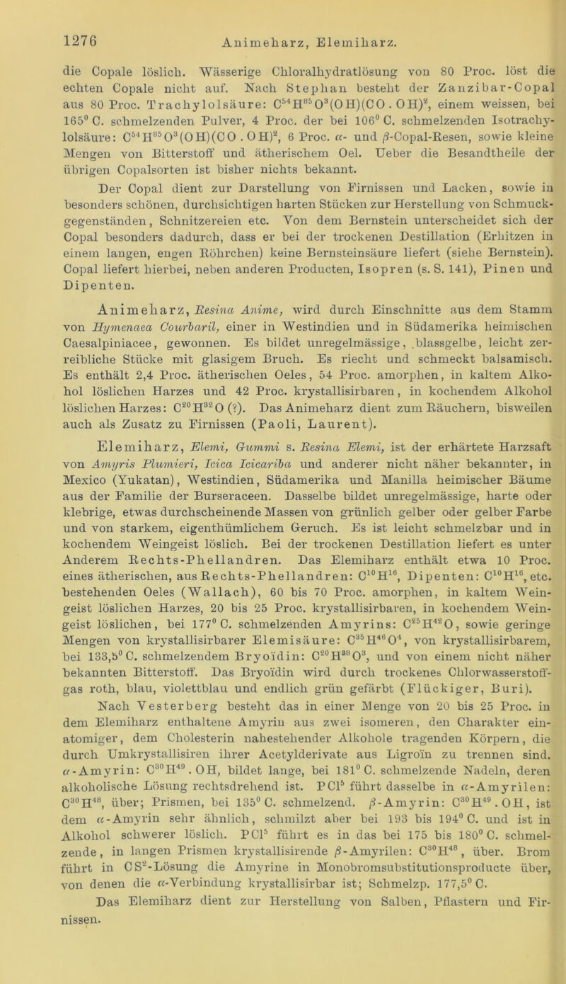 die Copale löslich. Wässerige Chloralhydratlösung von 80 Proc. löst die echten Copale nicht auf. Nach Stephan besteht der Zanzibar-Copal aus 80 Proc. Trachylolsäure: CMH8503(0H)(C0. OH)2, einem weissen, bei 165° C. schmelzenden Pulver, 4 Proc. der bei 106° C. schmelzenden Isotracliy- lolsäux’e: C54H8503(0H)(C0 .OH)2, 6 Proc. «- und /9-Copal-Resen, sowie kleine Mengen von Bitterstoff und ätherischem Oel. Ueber die Besandtheile der übrigen Copaisorten ist bisher nichts bekannt. Der Copal dient zur Darstellung von Firnissen und Lacken, sowie in besonders schönen, durchsichtigen harten Stücken zur Herstellung von Schmuck- gegenständen , Schnitzereien etc. Von dem Bernstein unterscheidet sich der Copal besonders dadurch, dass er bei der trockenen Destillation (Erhitzen in einem langen, engen Röhrchen) keine Bernsteinsäure liefert (siehe Bernstein). Copal liefert hierbei, neben anderen Producten, Isopren (s. S. 141), Pinen und Dipenten. Animeliarz, Eesina Anime, wird durch Einschnitte aus dem Stamm von Hymenciea Courbaril, einer in Westindien und in Südamerika heimischen Caesalpiniacee, gewonnen. Es bildet unregelmässige, .blassgelbe, leicht zer- reibliche Stücke mit glasigem Bruch. Es riecht und schmeckt balsamisch. Es enthält 2,4 Proc. ätherischen Oeles, 54 Proc. amorphen, in kaltem Alko- hol löslichen Harzes und 42 Proc. krystallisirbaren, in kochendem Alkohol löslichen Harzes: C20H32O(?). Das Animeharz dient zum Räuchern, bisweilen auch als Zusatz zu Firnissen (Paoli, Laurent). Elemiharz, Elemi, Gummi s. Eesina Elemi, ist der erhärtete Harzsaft von Amyris Plumieri, Icica Icieariba und anderer nicht näher bekannter, in Mexico (Yukatan), Westindien, Südamerika und Manilla heimischer Bäume aus der Familie der Burseraceen. Dasselbe bildet unregelmässige, harte oder klebrige, etwas durchscheinende Massen von grünlich gelber oder gelber Farbe und von starkem, eigenthümlichem Geruch. Es ist leicht schmelzbar und in kochendem Weingeist löslich. Bei der trockenen Destillation liefert es unter Anderem Rechts-Phellandren. Das Elemiharz enthält etwa 10 Proc. eines ätherischen, aus Rechts-Phellandren: C10H16, Dipenten: C10H16, etc. bestehenden Oeles (Wallach), 60 bis 70 Proc. amorphen, in kaltem Wein- geist löslichen Harzes, 20 bis 25 Proc. krystallisirbaren, in kochendem Wein- geist löslichen, bei 177° C. schmelzenden Amyrins: C25H420, sowie geringe Mengen von krystallisirbarer Elemisäure: C35H4604, von krystallisirbarem, bei 133,5° C. schmelzendem Bryoidin: C20H88O3, und von einem nicht näher bekannten Bitterstoff. Das Bx-yoxdin wird durch trockenes Chlorwasserstoff- gas l’oth, blau, violettblau und endlich gi’ün gefärbt (Flückiger, Buri). Nach Vesterberg besteht das in einer Menge von 20 bis 25 Proc. in dem Elemiharz enthaltene Amyrin aus zwei isomeren, den Charakter ein- atomiger, dem Cholesterin nahestehender Alkohole tilgenden Körpern, die durch Umkrystallisiren ihrer Acetylderivate aus Ligroin zu trennen sind. «-Amyrin: C30H4n.OH, bildet lange, bei 181° C. schmelzende Nadeln, dei'en alkoholische Lösung rechtsdrehend ist. PCI5 führt dasselbe in «-Amyrilen: C30H48, über; Prismen, bei 135° C. schmelzend. ß-Amyrin: C30H49.OH, ist dem «-Amyrin sehr ähnlich, schmilzt aber bei 193 bis 194° C. und ist in Alkohol schwerer löslich. PCI5 führt es in das bei 175 bis 180° C. schmel- zende, in langen Prismen krystallisirende ß-Amyrilen: C30H48, über. Brom führt in CS'2-Lösung die Amyrine in Monobromsubstitutionsproducte über, von denen die «-Verbindung ki-ystallisirbar ist; Schmelzp. 177,5° C. Das Elemiharz dient zur Herstellung von Salben, Pflastern und Fix-- nissen.