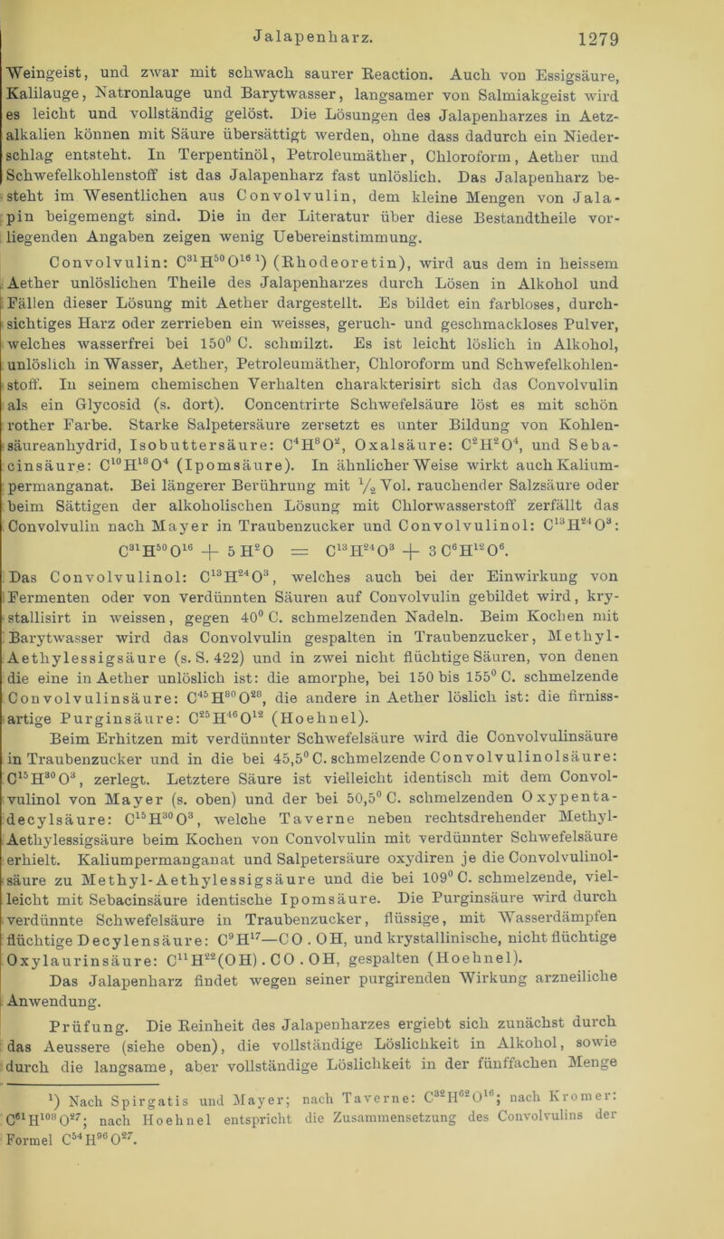 Weingeist, und zwar mit schwach saurer Reaction. Auch von Essigsäure, Kalilauge, Natronlauge und Barytwasser, langsamer von Salmiakgeist wird es leicht und vollständig gelöst. Die Lösungen des Jalapenharzes in Aetz- alkalien können mit Säure übersättigt Averden, ohne dass dadurch ein Nieder- schlag entsteht. In Terpentinöl, Petroleumäther, Chloroform, Aether und Schwefelkohlenstoff ist das Jalapenharz fast unlöslich. Das Jalapenharz be- steht im Wesentlichen aus Convolvulin, dem kleine Mengen von Jala- pin beigemengt sind. Die in der Literatur über diese Bestandtheile vor- liegenden Angaben zeigen wenig Uebereinstimmung. Convolvulin: C31H5(>0161) (Rhodeoretin), wird aus dem in heissem Aether unlöslichen Theile des Jalapenharzes durch Lösen in Alkohol und Fällen dieser Lösung mit Aether dargestellt. Es bildet ein farbloses, durch- sichtiges Harz oder zerrieben ein weisses, geruch- und geschmackloses Pulver, welches wasserfrei bei 150° C. schmilzt. Es ist leicht löslich in Alkohol, unlöslich in Wasser, Aether, Petroleumäther, Chloroform und SchAvefelkohlen- stoff. In seinem chemischen Verhalten charakterisirt sich das Convolvulin als ein Glycosid (s. dort). Concentrirte Schwefelsäure löst es mit schön rother Farbe. Starke Salpetersäure zersetzt es unter Bildung von Kohlen- säureanhydrid, Isobuttersäure: C4H802, Oxalsäure: C2H204, und Seba- cinsäure: Cl0H18O4 (Ipomsäure). In ähnlicher Weise Avirkt auch Kalium- permanganat. Bei längerer Berührung mit 1/.2 Vol. rauchender Salzsäure oder beim Sättigen der alkoholischen Lösung mit Chlorwasserstoff zerfällt das Convolvulin nach Mayer in Traubenzucker und Convolvulinol: C13H2403: C31H50O16 + 5 H20 = C13H2403 + 3 C°H1206. Das Convolvulinol: C13H2403, welches auch bei der Einwirkung von Fermenten oder von verdünnten Säuren auf Convolvulin gebildet wird, kry- ■stallisirt in Aveissen, gegen 40° C. schmelzenden Nadeln. Beim Kochen mit Barytwasser wird das Convolvulin gespalten in Traubenzucker, Metliyl- Aethy lessigsäur e (s. S. 422) und in ZAvei nicht flüchtige Säuren, von denen die eine in Aether unlöslich ist: die amorphe, bei 150 bis 155° C. schmelzende Convolvulinsäure: C45H80O28, die andere in Aether löslich ist: die firniss- artige Purginsäure: C25H46012 (Hoehnel). Beim Ei'hitzen mit verdünnter SchAvefelsäure wird die Convolvulinsäure in Traubenzucker und in die bei 45,5°C. schmelzende Convolvulinolsäure: C15H30O3, zerlegt. Letztere Säure ist vielleicht identisch mit dem Convol- vulinol von Mayer (s. oben) und der bei 50,5° C. schmelzenden Oxypenta- decylsäure: C15H30O3, Avelche Taverne neben rechtsdrehender Methyl- Aethylessigsäure beim Kochen von Convolvulin mit verdünnter SchAvefelsäure erhielt. Kaliumpermanganat und Salpetersäure oxydiren je die Convolvulinol- • säure zu Methyl-Aethylessigsäure und die bei 109° C. schmelzende, viel- leicht mit Sebacinsäure identische Ipomsäure. Die Purginsäure Avird durch verdünnte SchAvefelsäure in Traubenzucker, flüssige, mit AYasserdämpfen flüchtige De cy len säure: C9H''—CO. OH, und krystallinische, nicht flüchtige Oxylaurinsäure: C11H22(OH). CO . OH, gespalten (Hoehnel). Das Jalapenharz findet Avegen seiner purgirenden Wirkung arzneiliche Amvendung. Prüfung. Die Reinheit des Jalapenharzes ergiebt sich zunächst durch das Aeussere (siehe oben), die vollständige Löslichkeit in Alkohol, soAvie durch die langsame, aber vollständige Löslichkeit in der fünffachen Menge *) Nach Spirgatis und Mayer; nach Taverne: C3'IIb*01 ; nach Ivromei. C6lH10öO27; nach Hoehnel entspricht die Zusammensetzung des Convolvulins der Formel C54H96 027.
