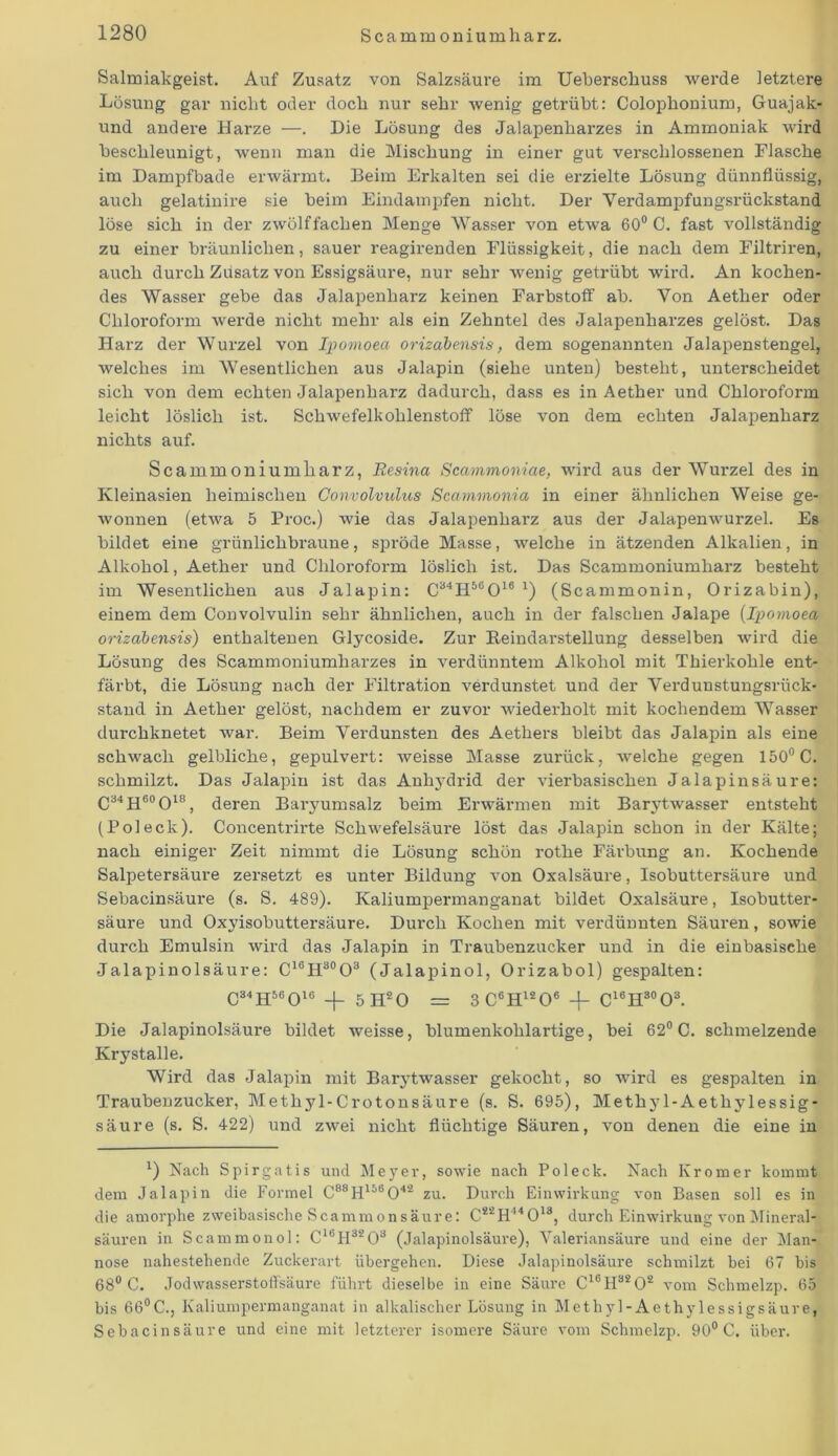 Salmiakgeist. Auf Zusatz von Salzsäure im Ueberschuss werde letztere Lösung gar nicht oder doch nur sehr wenig getrübt: Colophonium, Guajak- und andere Harze —. Die Lösung des Jalapenharzes in Ammoniak wird beschleunigt, wenn man die Mischung in einer gut verschlossenen Flasche im Dampfbade erwärmt. Beim Erkalten sei die erzielte Lösung dünnflüssig, auch gelatinire sie beim Eindampfen nicht. Der Yerdampfungsrückstand löse sich in der zwölf fachen Menge Wasser von etwa 60° C. fast vollständig zu einer bräunlichen, sauer reagirenden Flüssigkeit, die nach dem Filtriren, auch durch Zusatz von Essigsäure, nur sehr wenig getrübt wird. An kochen- des Wasser gebe das Jalapenharz keinen Farbstoff ab. Von Aether oder Chloroform werde nicht mehr als ein Zehntel des Jalapenharzes gelöst. Das Harz der Wurzel von Ipomoea orizabensis, dem sogenannten Jalapenstengel, welches im Wesentlichen aus Jalapin (siehe unten) besteht, unterscheidet sich von dem echten Jalapenharz dadurch, dass es in Aether und Chloroform leicht löslich ist. Schwefelkohlenstoff löse von dem echten Jalapenharz nichts auf. Scammoniumharz, Resina Scammoniae, wird aus der Wurzel des in Kleinasien heimischen Convolvulus Scammonia in einer ähnlichen Weise ge- wonnen (etwa 5 Proc.) wie das Jalapenhai'z aus der Jalapenwurzel. Es bildet eine grünlichbraune, spröde Masse, welche in ätzenden Alkalien, in Alkohol, Aether und Chloroform löslich ist. Das Scammoniumharz besteht im Wesentlichen aus Jalapin: C34H56016 x) (Scammonin, Orizabin), einem dem Convolvulin sehr ähnlichen, auch in der falschen Jalape (Ipomoea orizabensis) enthaltenen Glycoside. Zur Reindarstellung desselben wird die Lösung des Scammoniumharzes in verdünntem Alkohol mit Thierkohle ent- färbt, die Lösung nach der Filtration verdunstet und der Verdunstungsrück- stand in Aether gelöst, nachdem er zuvor wiederholt mit kochendem Wasser durchknetet war. Beim Verdunsten des Aethers bleibt das Jalapin als eine schwach gelbliche, gepulvert: weisse Masse zurück, welche gegen 150° C. schmilzt. Das Jalapin ist das Anhydrid der vierbasischen Jalapinsäure: C34H60O18, deren Baryumsalz beim Erwärmen mit Barytwasser entsteht (Poleck). Concentrirte Schwefelsäure löst das Jalapin schon in der Kälte; nach einiger Zeit nimmt die Lösung schön rothe Färbung an. Kochende Salpetersäure zersetzt es unter Bildung von Oxalsäure, Isobuttersäure und Sebacinsäure (s. S. 489). Kaliumpermanganat bildet Oxalsäure, Isobutter- säure und Oxyisobuttersäure. Durch Kochen mit verdünnten Säuren, sowie durch Emulsin wird das Jalapin in Traubenzucker und in die einbasische Jalapinolsäure: C16H30O3 (Jalapinol, Orizabol) gespalten: C34H56016 _|_ 5H20 — 3 C6H1206 -\- C16HS0O3. Die Jalapinolsäure bildet weisse, blumenkohlartige, bei 62° C. schmelzende Krystalle. Wird das Jalapin mit Barytwasser gekocht, so wird es gespalten in Traubenzucker, Methyl-Crotonsäure (s. S. 695), Methy 1-Aetliylessig- säure (s. S. 422) und zwei nicht flüchtige Säuren, von denen die eine in *) Nach Spirgatis und Meyer, sowie nach Pol eck. Nach Ivromer kommt dem Jalapin die Formel C88H156042 zu. Durch Einwirkung von Basen soll es in die amorphe zweibasische Scammonsäure: C22H44013, durch Einwirkung von Mineral- säuren in Scammonol: C16H3203 (Jalapinolsäure), Valeriansäure und eine der Man- nose nahestehende Zuckerart übergehen. Diese Jalapinolsäure schmilzt bei 67 bis 68° C. Jodwasserstoffsäure führt dieselbe in eine Säure C16H3202 vom Schmelzp. 65 bis 66°C., Kaliumpermanganat in alkalischer Lösung in Methyl-Aethylessigsäure, Sebacinsäure und eine mit letzterer isomere Säure vom Schmelzp. 90° C. über.
