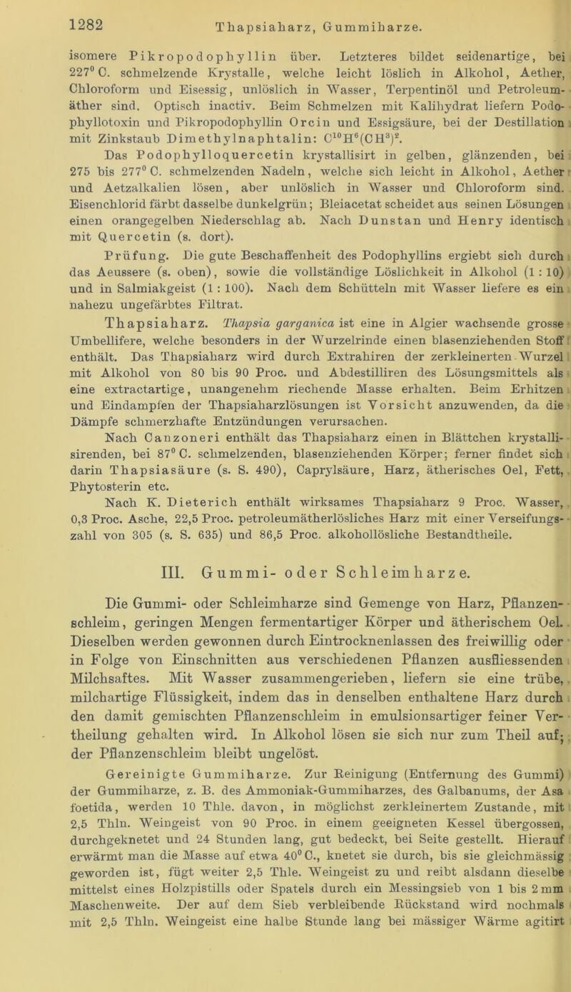 Thapsiaharz, Gummiharze. isomere Pikropodophyllin über. Letzteres bildet seidenartige, bei 227° C. schmelzende Krystalle, welche leicht löslich in Alkohol, Aether, Chloroform und Eisessig, unlöslich in Wasser, Terpentinöl und Petroleum- äther sind. Optisch inactiv. Beim Schmelzen mit Kalihydrat liefern Podo- phyllotoxin und Pikropodophyllin Orcin und Essigsäure, bei der Destillation mit Zinkstaub Dimethylnaphtalin: C10H6(CH3)8. Das Podophylloquercetin krystallisirt in gelben, glänzenden, bei 275 bis 277° C. schmelzenden Nadeln, welche sich leicht in Alkohol, Aether und Aetzalkalien lösen, aber unlöslich in Wasser und Chloroform sind. Eisenchlorid färbt dasselbe dunkelgrün; Bleiacetat scheidet aus seinen Lösungen einen orangegelben Niederschlag ab. Nach Dunstan und Henry identisch mit Quercetin (s. dort). Prüfung. Die gute Beschaffenheit des Podophyllins ergiebt sich durch das Aeussere (s. oben), sowie die vollständige Löslichkeit in Alkohol (l : 10) und in Salmiakgeist (1 : 100). Nach dem Schütteln mit Wasser liefere es ein nahezu ungefärbtes Filtrat. Thapsiaharz. Thapsia garganica ist eine in Algier wachsende grosse- Umbellifere, welche besonders in der Wurzelrinde einen blasenziehenden Stoff enthält. Das Thapsiaharz wird durch Extrahiren der zerkleinerten Wurzel mit Alkohol von 80 bis 90 Proc. und Abdestilliren des Lösungsmittels als: eine extractartige, unangenehm riechende Masse ei'halten. Beim Erhitzen - und Eindampfen der Thapsiaharzlösungen ist Vorsicht anzuwenden, da die Dämpfe schmerzhafte Entzündungen verursachen. Nach Canzoneri enthält das Thapsiaharz einen in Blättchen krystalli- sirenden, bei 87° C. schmelzenden, blasenziehenden Körper; ferner findet sich darin Thapsiasäure (s. S. 490), Caprylsäure, Harz, ätherisches Oel, Fett, Phytosterin etc. Nach K. Dieterich enthält wirksames Thapsiaharz 9 Proc. Wasser, 0,3 Proc. Asche, 22,5 Proc. petroleumätherlösliches Harz mit einer Verseifungs- zahl von 305 (s. S. 635) und 86,5 Proc. alkohollösliche Bestandtheile. III. Gummi- oder Sohle im harze. Die Gummi- oder Schleimharze sind Gemenge von Harz, Pflanzen- schleim, geringen Mengen fermentartiger Körper und ätherischem Oel. Dieselben werden gewonnen durch Eintrocknenlassen des freiwillig oder in Folge von Einschnitten aus verschiedenen Pflanzen ausfliessenden Milchsaftes. Mit Wasser zusammengerieben, liefern sie eine trübe, milchartige Flüssigkeit, indem das in denselben enthaltene Harz durch den damit gemischten Pflanzenschleim in emulsionsartiger feiner Ver- keilung gehalten wird. In Alkohol lösen sie sich nur zum Theil auf; der Pflanzenschleim bleibt ungelöst. Gereinigte Gummiharze. Zur Reinigung (Entfernung des Gummi) der Gummiharze, z. B. des Ammoniak-Gummiharzes, des Galbanums, der Asa foetida, werden 10 Thle. davon, in möglichst zerkleinertem Zustande, mit 2,5 Thln. Weingeist von 90 Proc. in einem geeigneten Kessel übergossen, durchgeknetet und 24 Stunden lang, gut bedeckt, bei Seite gestellt. Hierauf erwärmt man die Masse auf etwa 40° C., knetet sie durch, bis sie gleichmässig geworden ist, fügt weiter 2,5 Thle. Weingeist zu und reibt alsdann dieselbe mittelst eines Holzpistills oder Spatels durch ein Messingsieb von 1 bis 2 mm Maschenweite. Der auf dem Sieb verbleibende Rückstand wird nochmals mit 2,5 Thln. Weingeist eine halbe Stunde lang bei mässiger Wärme agitirt