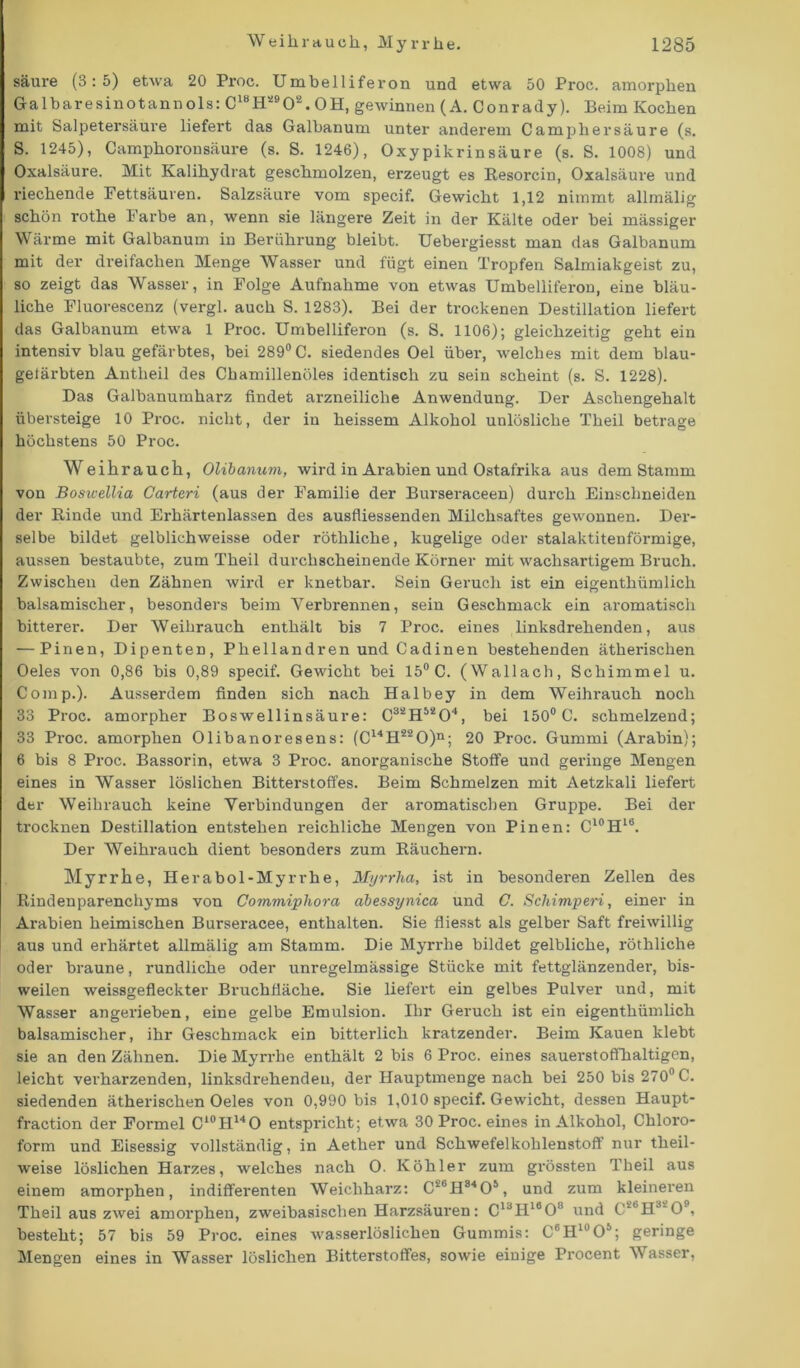 säure (3:5) etwa 20 Proc. Umbelliferon und etwa 50 Proc. amorphen Galbare sin ot an nols: C18H!90!. OH, gewinnen (A. Conrady). Beim Kochen mit Salpetersäure liefert das Galbanum unter anderem Campliersäure (s. S. 1245), Camphoronsäure (s. S. 1246), Oxypikrinsäure (s. S. 1008) und Oxalsäure. Mit Kalihydrat geschmolzen, erzeugt es Resorcin, Oxalsäure und riechende Fettsäuren. Salzsäure vom specif. Gewicht 1,12 nimmt allmälig schön rothe Farbe an, wenn sie längere Zeit in der Kälte oder bei mässiger Wärme mit Galbanum in Berührung bleibt. Uebergiesst man das Galbanum mit der dreifachen Menge Wasser und fügt einen Tropfen Salmiakgeist zu, so zeigt das Wasser, in Folge Aufnahme von etwas Umbelliferon, eine bläu- liche Fluorescenz (vergl. auch S. 1283). Bei der trockenen Destillation liefert das Galbanum etwa 1 Proc. Umbelliferon (s. S. 1106); gleichzeitig geht ein intensiv blau gefärbtes, bei 289° C. siedendes Oel über, welches mit dem blau- gelärbten Antlieil des Chamillenöles identisch zu sein scheint (s. S. 1228). Das Galbanumharz findet arzneiliche Anwendung. Der Aschengehalt übersteige 10 Proc. nicht, der in heissem Alkohol unlösliche Theil betrage höchstens 50 Proc. Weihrauch, Olibanum, wird in Arabien und Ostafrika aus dem Stamm von Boswellia Carteri (aus der Familie der Burseraceen) durch Einschneiden der Binde und Erhärtenlassen des ausfliessenden Milchsaftes gewonnen. Der- selbe bildet gelblichweisse oder röthliche, kugelige oder stalaktitenförmige, aussen bestaubte, zum Theil durchscheinende Körner mit wachsartigem Bruch. Zwischen den Zähnen wird er knetbar. Sein Geruch ist ein eigenthümlich balsamischer, besonders beim Verbrennen, sein Geschmack ein aromatisch bitterer. Der Weihrauch enthält bis 7 Proc. eines linksdrehenden, aus — Pinen, Dipenten, Phellandren und Cadinen bestehenden ätherischen Oeles von 0,86 bis 0,89 specif. Gewicht bei 15° C. (Wallach, Schimmel u. Comp.). Ausserdem finden sich nach Halbey in dem Weihrauch noch 33 Proc. amorpher Boswellinsäure: CssH5204, bei 150° C. schmelzend; 33 Proc. amorphen Olibanoresens: (C14H220)n; 20 Proc. Gummi (Arabin); 6 bis 8 Proc. Bassorin, etwa 3 Proc. anorganische Stoffe und geringe Mengen eines in Wasser löslichen Bitterstoffes. Beim Schmelzen mit Aetzkali liefert der Weihrauch keine Verbindungen der aromatischen Gruppe. Bei der trocknen Destillation entstehen reichliche Mengen von Pinen: C10H16. Der Weihrauch dient besonders zum Räuchern. Myrrhe, Herabol-Myrrhe, Myrrha, ist in besonderen Zellen des Rindenparenchyms von Commiphora abessynica und C. Schimperi, einer in Arabien heimischen Burseracee, enthalten. Sie fliesst als gelber Saft freiwillig aus und erhärtet allmälig am Stamm. Die Myrrhe bildet gelbliche, röthliche oder braune, rundliche oder unregelmässige Stücke mit fettglänzender, bis- weilen weissgefleckter Bruchfläche. Sie liefert ein gelbes Pulver und, mit Wasser angerieben, eine gelbe Emulsion. Ihr Geruch ist ein eigenthümlich balsamischer, ihr Geschmack ein bitterlich kratzender. Beim Kauen klebt sie an den Zähnen. Die Myrrhe enthält 2 bis 6 Proc. eines sauerstoffhaltigen, leicht verharzenden, linksdrehendeu, der Hauptmenge nach bei 250 bis 270° C. siedenden ätherischen Oeles von 0,990 bis 1,010 specif. Gewicht, dessen Haupt- fraction der Formel Cl0H14O entspricht; etwa 30 Proc. eines in Alkohol, Chloro- form und Eisessig vollständig, in Aether und Schwefelkohlenstoff nur theil- weise löslichen Harzes, welches nach O. Köhler zum grössten Theil aus einem amorphen, indifferenten Weichharz: C'üH8405 , und zum kleineren Theil aus zwei amorphen, zweibasiseben Harzsäuren: ClaH160 ‘ und CS6H3‘09, besteht; 57 bis 59 Proc. eines wasserlöslichen Gummis: C6H10O5; geringe Mengen eines in Wasser löslichen Bitterstoffes, sowie einige Procent Wasser,
