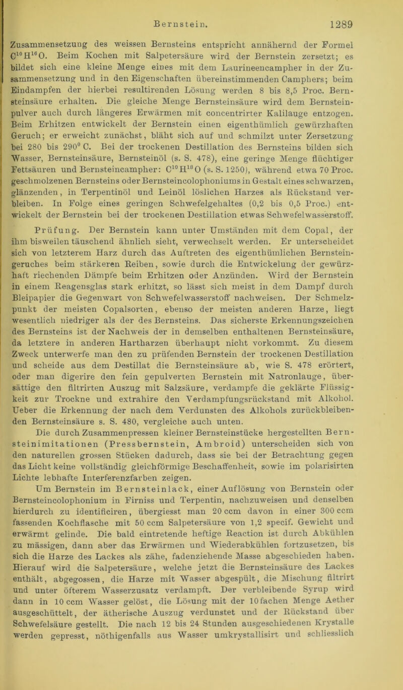 Zusammensetzung des weissen Bernsteins entspricht annähernd der Formel C10H16O. Beim Kochen mit Salpetersäure wird der Bernstein zersetzt; es bildet sich eine kleine Menge eines mit dem Laurineencampher in der Zu- sammensetzung und in den Eigenschaften übereinstimmenden Camphers; beim Eindampfen der hierbei resultirenden Lösung werden 8 bis 8,5 Proc. Bern- steinsäure erhalten. Die gleiche Menge Bernsteinsäure wird dem Bernstein- pulver auch durch längeres Erwärmen mit concentrirter Kalilauge entzogen. Beim Erhitzen entwickelt der Bernstein einen eigenthiimlich gewürzhaften Geruch; er erweicht zunächst, bläht sich auf und schmilzt unter Zersetzung bei 280 bis 290° C. Bei der trockenen Destillation des Bernsteins bilden sich Wasser, Bernsteinsäure, Bernsteinöl (s. S. 478), eine geringe Menge flüchtiger Fettsäuren und Bernsteincampher: C‘°H180 (s. S. 1250), während etwa 70 Proc. geschmolzenen Bernsteins oder Bernsteincolophoniums in Gestalt eines schwarzen, glänzenden, in Terpentinöl und Leinöl löslichen Harzes als Rückstand ver- bleiben. In Folge eines geringen Schwefelgehaltes (0,2 bis 0,5 Proc.) ent- wickelt der Bernstein bei der trockenen Destillation etwas Schwefelwasserstoff. Prüfung. Der Bernstein kann unter Umständen mit dem Copal, der ihm bisweilen täuschend ähnlich sieht, verwechselt werden. Er unterscheidet sich von letzterem Harz durch das Auftreten des eigenthümlichen Bernstein- geruches beim stärkeren Reiben, sowie durch die Entwickelung der gewürz- haft riechenden Dämpfe beim Erhitzen oder Anzünden. Wird der Bernstein in einem Reagensglas stark erhitzt, so lässt sich meist in dem Dampf durch Bleipapier die Gegenwart von Schwefelwasserstoff nachweisen. Der Schmelz- punkt der meisten Copaisorten, ebenso der meisten anderen Harze, liegt wesentlich niedriger als der des Bernsteins. Das sicherste Erkennungszeichen des Bernsteins ist der Nachweis der in demselben enthaltenen Bernsteinsäure, da letztere in anderen Hartharzen überhaupt nicht vorkommt. Zu diesem Zweck unterwerfe man den zu prüfenden Bernstein der trockenen Destillation und scheide aus dem Destillat die Bernsteinsäure ab, wie S. 478 erörtert, oder man digerire den fein gepulverten Bernstein mit Natronlauge, über- sättige den filtrirten Auszug mit Salzsäui’e, verdampfe die geklärte Flüssig- keit zur Trockne und extrahire den Verdampfungsrückstand mit Alkohol. Ueber die Erkennung der nach dem Verdunsten des Alkohols zurückbleiben- den Bernsteinsäure s. S. 480, vergleiche auch unten. Die durch Zusammenpressen kleiner Bernsteinstücke hergestellten Bern- steinimitationen (Pressbernstein, Ambroid) unterscheiden sich von den naturellen grossen Stücken dadurch, dass sie bei der Betrachtung gegen das Licht keine vollständig gleichförmige Beschaffenheit, sowie im polarisirten Lichte lebhafte Interferenzfarben zeigen. Um Bernstein im Bernsteinlack, einer Auflösung von Bernstein oder Bernsteincolophonium in Firniss und Terpentin, nachzuweisen und denselben hierdurch zu identificiren, übergiesst man 20 ccm davon in einer 300 ccm fassenden Kochflasche mit 50 ccm Salpetersäure von 1,2 specif. Gewicht und erwärmt gelinde. Die bald eintretende heftige Reaction ist durch Abkühlen zu mässigen, dann aber das Erwärmen und Wiederabkühlen fortzusetzen, bis sich die Harze des Lackes als zähe, fadenziehende Masse abgeschieden haben. Hierauf wird die Salpetersäure, welche jetzt die Bernsteinsäure des Lackes enthält, abgegossen, die Harze mit Wasser abgespült, die Mischung filtrirt und unter öfterem Wasserzusatz verdampft. Der verbleibende Syrup wird danu in 10 ccm Wasser gelöst, die Lösung mit der 10fachen Menge Aether ausgeschüttelt, der ätherische Auszug verdunstet und der Rückstand über Schwefelsäure gestellt. Die nach 12 bis 24 Stunden ausgeschiedenen Krystalle werden gepresst, nöthigenfalls aus Wasser umkrystallisirt und schliesslich