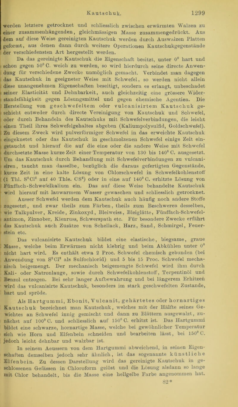 werden letztere getrocknet und schliesslich zwischen erwärmten Walzen zu einer zusammenhängenden, gleichmässigen Masse zusammengedrückt. Aus dem auf diese Weise gereinigten Kautschuk werden durch Auswalzen Platten geformt, aus denen dann durch weitere Operationen Kautschukgegenstände der verschiedensten Art hergestellt werden. Da das gereinigte Kautschuk die Eigenschaft besitzt, unter 0° hart und schon gegen 50° C. weich zu werden, so wird hierdurch seine directe Anwen- dung für verschiedene Zwecke unmöglich gemacht. Verbindet man dagegen das Kautschuk in geeigneter Weise mit Schwefel, so werden nicht allein diese unangenehmen Eigenschaften beseitigt, sondern es erlangt, unbeschadet seiner Elasticität und Dehnbarkeit, auch gleichzeitig eine grössere Wider- standsfähigkeit gegen Lösungsmittel und gegen chemische Agentien. Die Herstellung von geschwefeltem oder vulcanisirtem Kautschuk ge- schieht entweder durch directe Vereinigung von Kautschuk und Schwefel, oder durch Behandeln des Kautschuks mit Schwefelverbindungen, die leicht einen Theil ihres Schwefelgehaltes abgeben (Kaliumpolysuifid, Goldschwefel). Zu diesem Zweck wird pulverförmiger Schwefel in das erweichte Kautschuk eingeknetet oder das Kautschuk in geschmolzenen Schwefel einige Zeit ein- getaucht und hierauf die auf die eine oder die andere Weise mit Schwefel durchsetzte Masse kurze Zeit einer Temperatur von 130 bis 140° C. ausgesetzt. Um das Kautschuk durch Behandlung mit Schwefelverbindungen zu vulcani- | siren, taucht man dasselbe, bezüglich die daraus gefertigten Gegenstände, i kurze Zeit in eine kalte Lösung von Chlorschwefel in Schwefelkohlenstoff j (1 Thl. S*C1* auf 40 Thle. CS*) oder in eine auf 140° C. erhitzte Lösung von Fünffach-Schwefelkalium ein. Das auf diese Weise behandelte Kautschuk wird hierauf mit lauwarmem Wasser gewaschen und schliesslich getrocknet. Ausser Schwefel werden dem Kautschuk auch häufig noch andere Stoffe zugesetzt, und zwar theils zum Färben, theils zum Beschweren desselben, wie Talkpulver, Kreide, Zinkoxyd, Bleiweiss, Bleiglätte, Fünffach-Schwefel- ! antimon, Zinnober, Kienruss, Schwerspath etc. Für besondere Zwecke erfährt das Kautschuk auch Zusätze von Schellack, Harz, Sand, Schmirgel, Feuer- I stein etc. Das vulcanisirte Kautschuk bildet eine elastische, biegsame, graue Masse, welche beim Erwärmen nicht klebrig und beim Abkühlen unter 0° nicht hart wird. Es enthält etwa 2 Proc. Schwefel chemisch gebunden (bei Anwendung von S*C1* als Sulfochlorid) und 5 bis 15 Proc. Schwefel mecha- nisch beigemengt. Der mechanisch beigemengte Schwefel wird ihm durch Kali- oder Natronlauge, sowie durch Schwefelkohlenstoff, Terpentinöl und Benzol entzogen. Bei sehr langer Aufbewahrung und bei längerem Erhitzen wird das vulcanisirte Kautschuk, besonders im stark geschwefelten Zustande, hart und spröde. Als Hartgummi, Ebonit, V ul ca nit, gehärtetes oder hornartiges Kautschuk bezeichnet man Kautschuk, welches mit der Hälfte seines Ge- wichtes an Schwefel innig gemischt und dann zu Blättern ausgewalzt, zu- nächst auf 100° C. und schliesslich auf 150° C. erhitzt ist. Das Hartgummi bildet eine schwarze, hornartige Masse, welche bei gewöhnlicher Temperatur sich wie Horn und Elfenbein schneiden und bearbeiten lässt, bei 150° C. jedoch leicht dehnbar und walzbar ist. In seinem Aeussern von dem Hartgummi abweichend, in seinen Eigen- schaften demselben jedoch sehr ähnlich, ist das sogenannte künstliche Elfenbein. Zu dessen Darstellung wird das gereinigte Kautschuk in ge- schlossenen Gelassen in Chloroform gelöst und die Lösung alsdann so lange mit Chlor behandelt, bis die Masse eine hellgelbe Farbe angenommen hat. 82*