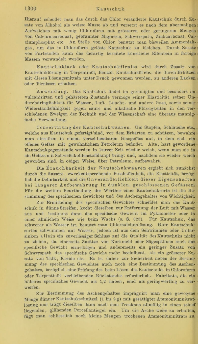 Hierauf scheidet man das durch das Chlor veränderte Kautschuk durch Zu- satz von Alkohol als weisse Masse ab und versetzt es nach dem abermaligen Aufweichen mit wenig Chloroform mit grösseren oder geringeren Mengen von Calciumcarbonat, gebrannter Magnesia, Schwerspath, Zinkcarbonat, Cal- ciumphosphat etc. An Stelle von Chlor benutzt man bisweilen Ammoniak- gas, um das in Chloroform gelöste Kautschuk zu bleichen. Durch Zusatz von Farbstoffen kann das derartig bereitete künstliche Elfenbein in farbige Massen verwandelt werden. Kautschuklack oder Kautschukfirniss wird durch Zusatz von Kautschuklösung in Terpentinöl, Benzol, Kautschuköl etc., die durch Erhitzen mit diesen Lösungsmitteln unter Druck gewonnen werden, zu anderen Lacken oder Firnissen erhalten. Anwendung. Das Kautschuk findet im gereinigten und besonders im vulcanisirten und gehärteten Zustande vermöge seiner Elasticität, seiner Un- durchdringlichkeit für Wasser, Luft, Leucht- und andere Gase, sowie seiner Widerstandsfähigkeit gegen saure und alkalische Flüssigkeiten in den ver- schiedenen Zweigen der Technik und der Wissenschaft eine überaus mannig- fache Verwendung. Conservirung der Kautschukwaaren. Um Stopfen, Schläuche etc., welche aus Kautschuk gefertigt'sind, vor dem Erhärten zu schützen, bewahre man dieselben in einem verschliessbaren Glasgefäss auf, in dem sich ein i offenes Gefäss mit gewöhnlichem Petroleum befindet. Alte, hart gewordene Kautschukgegenstände werden in kurzer Zeit wieder weich, wenn man sie in ein Gefäss mit Schwefelkohlenstoffdampf bringt und, nachdem sie wieder weich geworden sind, in obiger Weise, über Petroleum, aufbewahrt. Die Brauchbarkeit der Kautschukwaaren ergiebt sich zunächst durch die äussere, zweckentsprechende Beschaffenheit, die Elasticität, bezüg- lich die Dehnbarkeit und die Unveränderlichkeit dieser Eigenschaften bei längerer Aufbewahrung in dunklen, geschlossenen Gefässen. Für die weitere Beurtheilung des Werthes einer Kautschuksorte ist die Be- stimmung des specifischen Gewichtes und des Aschengehaltes von Wichtigkeit. Zur Ermittelung des specifischen Gewichtes schneidet man das Kaut- schuk in dünne Streifen, kocht dieselben zur Entfernung der Luft mit Wasser aus und bestimmt dann das specifische Gewicht im Pyknometer oder in einer ähnlichen Weise wie beim Wachs (s. S. 623). Für Kautschuk, das schwerer als Wasser ist, benutzt man Chlorcalciumlösung. Gute Kautschuk- sorten schwimmen auf Wasser, jedoch ist aus dem Schwimmen oder Unter- sinken allein ein zuverlässiger Schluss auf die Qualität des Kautschuks nicht zu ziehen, da einerseits Zusätze von Korkmehl oder Sägespähnen auch das specifische Gewicht erniedrigen und andererseits ein geringer Zusatz von Schwerspath das specifische Gewicht mehr beeinflusst, als ein grösserer Zu- satz von Talk, Kreide etc. Es ist daher zur Sicherheit neben der Bestim- mung des specifischen Gewichtes auch noch eine Bestimmung des Aschen- gehaltes, bezüglich eine Prüfung des beim Lösen des Kautschuks in Chloroform oder Terpentinöl verbleibenden Rückstandes erforderlich. Fabrikate, die ein höheres specifisches Gewicht als 1,2 haben, sind als geringwerthig zu ver- werfen. Zur Bestimmung des Aschengehaltes imprägnirt man eine gewogene Menge dünner Kautschukschnitzel (1 bis 2 g) mit gesättigter Ammoniumnitrat- lösung und trägt dieselben dann nach dem Trocknen allmälig in einen schief liegenden, glühenden Porcellantiegel ein. Um die Asche weiss zu erhalten, fügt man schliesslich noch kleine Mengen trockenen Ammoniumnitrats zu.
