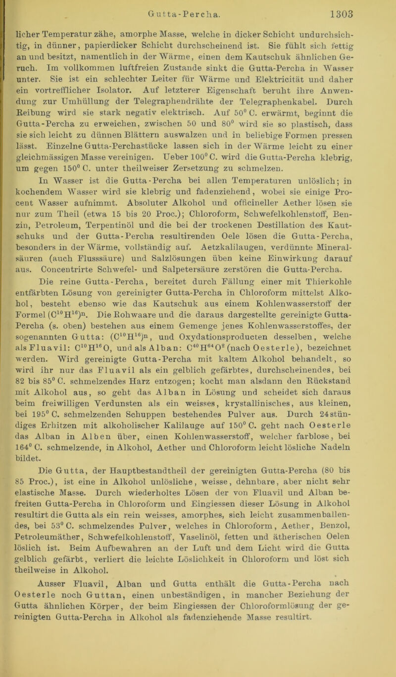 licher Temperatur zähe, amorphe Masse, welche in dicker Schicht undurchsich- tig, in dünner, papierdicker Schicht durchscheinend ist. Sie fühlt sich fettig an und besitzt, namentlich in der Wärme, einen dem Kautschuk ähnlichen Ge- ruch. Im vollkommen luftfreien Zustande sinkt die Gutta-Percha in Wasser unter. Sie ist ein schlechter Leiter für Wärme und Elektricität und daher ein vortrefflicher Isolator. Auf letzterer Eigenschaft beruht ihre Anwen- dung zur Umhüllung der Tölegraphendrähte der Telegraphenkabel. Durch Reibung wird sie stark negativ elektrisch. Auf 50° C. erwärmt, beginnt die Gutta-Percha zu erweichen, zwischen 50 und 80° wird sie so plastisch, dass sie sich leicht zu dünnen Blättern auswalzen und in beliebige Formen pressen lässt. Einzelne Gutta-Perchastiicke lassen sich in der Wärme leicht zu einer gleichmässigen Masse vereinigen. Ueber 100° C. wird die Gutta-Percha klebrig, um gegen 150° C. unter theilweiser Zersetzung zu schmelzen. In Wasser ist die Gutta-Percha bei allen Temperaturen unlöslich; in kochendem Wasser wird sie klebrig und fadenziehend, wobei sie einige Pro- cent Wasser aufnimmt. Absoluter Alkohol und officineller Aether lösen sie nur zum Theil (etwa 15 bis 20 Proc.); Chloroform, Schwefelkohlenstoff, Ben- zin, Petroleum, Terpentinöl und die bei der trockenen Destillation des Kaut- schuks und der Gutta-Percha resultirenden Oele lösen die Gutta-Percha, besonders in der Wärme, vollständig auf. Aetzkalilaugen, verdünnte Mineral- säuren (auch Elusssäure) und Salzlösungen üben keine Einwirkung darauf aus. Concentrirte Schwefel- und Salpetersäure zerstören die Gutta-Percha. Die reine Gutta-Percha, bereitet durch Fällung einer mit Thierkohle entfärbten Lösung von gereinigter Gutta-Percha in Chloroform mittelst Alko- hol , besteht ebenso wie das Kautschuk aus einem Kohlenwasserstoff der Formel (C10H16)n. Die Bohwaare und die daraus dargestellte gereinigte Gutta- Percha (s. oben) bestehen aus einem Gemenge jenes Kohlenwasserstoffes, der sogenannten Gutta: (C10!!16)11, und Oxydationsproducten desselben, welche alsFluavil: C10Hl6O, und als Alban: C^H^O2 (nach Oesterle), bezeichnet werden. Wird gereinigte Gutta-Percha mit kaltem Alkohol behandelt, so wird ihr nur das Fluavil als ein gelblich gefärbtes, durchscheinendes, bei 82 bis 85° C. schmelzendes Harz entzogen; kocht man alsdann den Rückstand mit Alkohol aus, so geht das Alban in Lösung und scheidet sich daraus beim freiwilligen Verdunsten als ein weisses, krystallinisches, aus kleinen, bei 195° C. schmelzenden Schuppen bestehendes Pulver aus. Durch 24stün- diges Erhitzen mit alkoholischer Kalilauge auf 150° C. geht nach Oesterle das Alban in Alben über, einen Kohlenwasserstoff, welcher farblose, bei 164° C. schmelzende, in Alkohol, Aether und Chloroform leicht lösliche Nadeln bildet. Die Gutta, der Hauptbestandteil der gereinigten Gutta-Percha (80 bis 85 Proc.), ist eine in Alkohol unlösliche, weisse, dehnbare, aber nicht sehr elastische Masse. Durch wiederholtes Lösen der von Fluavil und Alban be- freiten Gutta-Percha in Chloroform und Eingiessen dieser Lösung in Alkohol resultirt die Gutta als ein rein weisses, amorphes, sich leicht zusammenballen- des, bei 53° C. schmelzendes Pulver, welches in Chloroform, Aether, Benzol, Petroleumäther, Schwefelkohlenstoff, Vaselinöl, fetten und ätherischen Oelen löslich ist. Beim Aufbewahren an der Luft und dem Licht wird die Gutta gelblich gefärbt, verliert die leichte Löslichkeit in Chloroform und löst sich theilweise in Alkohol. Ausser Fluavil, Alban und Gutta enthält die Gutta-Percha nach Oesterle noch Guttan, einen unbeständigen, in mancher Beziehung der Gutta ähnlichen Körper, der beim Eingiessen der Chloroformlösung der ge- reinigten Gutta-Percha in Alkohol als fadenziehende Masse resultirt.