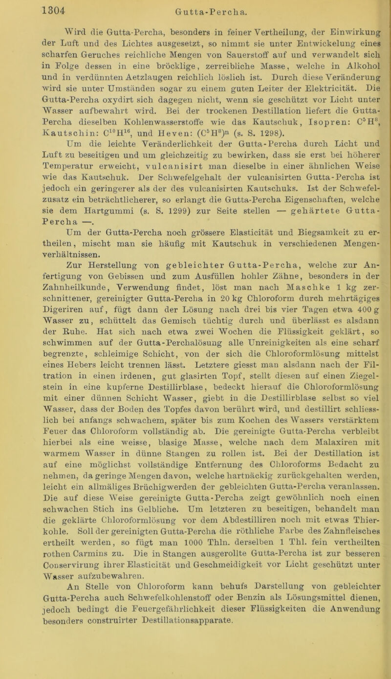 Wird die Gutta-Percha, besonders in feiner Vertheilung, der Einwirkung der Luft und des Lichtes ausgesetzt, so nimmt sie unter Entwickelung eines scharfen Geruches reichliche Mengen von Sauerstoff auf und verwandelt sich in Eolge dessen in eine bröcklige, zerreibliche Masse, welche in Alkohol und in verdünnten Aetzlaugen reichlich löslich ist. Durch diese Veränderung wird sie unter Umständen sogar zu einem guten Leiter der Elektricität. Die Gutta-Percha oxydirt sich dagegen nicht, wenn sie geschützt vor Licht unter Wasser auf bewahrt wird. Bei der trockenen Destillation liefert die Gutta- Percha dieselben Kohlenwassei-stoffe wie das Kautschuk, Isopren: C5H8, Kautschin: C10H16, und Heven: (C6H8)n (s. S. 1298). Um die leichte Veränderlichkeit der Gutta-Percha durch Licht und Luft zu beseitigen und um gleichzeitig zu bewirken, dass sie erst bei höherer Temperatur erweicht, vulcanisirt man dieselbe in einer ähnlichen Weise wie das Kautschuk. Der Schwefelgehalt der vulcanisirten Gutta-Percha ist jedoch ein geringerer als der des vulcanisirten Kautschuks. Ist der Schwefel- zusatz ein beträchtlicherer, so erlangt die Gutta-Percha Eigenschaften, welche sie dem Hartgummi (s. S. 1299) zur Seite stellen — gehärtete Gutta- Percha —. Um der Gutta-Percha noch grössere Elasticität und Biegsamkeit zu er- theilen, mischt man sie häufig mit Kautschuk in verschiedenen Mengen- verhältnissen. Zur Herstellung von gebleichter Gutta-Percha, welche zur An- fertigung von Gebissen und zum Ausfüllen hohler Zähne, besonders in der Zahnheilkunde, Verwendung findet, löst man nach Maschke 1 kg zer- schnittener, gereinigter Gutta-Percha in 20 kg Chloroform durch mehrtägiges Digeriren auf, fügt dann der Lösung nach drei bis vier Tagen etwa 400 g Wasser zu, schüttelt das Gemisch tüchtig durch und überlässt es alsdann der Buhe. Hat sich nach etwa zwei Wochen die Flüssigkeit geklärt, so schwimmen auf der Gutta-Perchalösung alle Unreinigkeiten als eine scharf begrenzte, schleimige Schicht, von der sich die Chloroformlösung mittelst eines Hebers leicht trennen lässt. Letztere giesst man alsdann nach der Fil- tration in einen irdenen, gut glasirten Topf, stellt diesen auf einen Ziegel- stein in eine kupferne Destillirblase, bedeckt hierauf die Chloroformlösung mit einer dünnen Schicht Wasser, giebt in die Destillirblase selbst so viel Wasser, dass der Boden des Topfes davon berührt wird, und destillirt schliess- lich bei anfangs schwachem, später bis zum Kochen des Wassers verstärktem Feuer das Chloroform vollständig ab. Die gereinigte Gutta-Percha verbleibt hierbei als eine weisse, blasige Masse, welche nach dem Malaxiren mit warmem Wasser in dünne Stangen zu rollen ist. Bei der Destillation ist auf eine möglichst vollständige Entfernung des Chloroforms Bedacht zu nehmen, da geringe Mengen davon, welche hartnäckig zurückgehalten werden, leicht ein allmäliges Brüchigwerden der gebleichten Gutta-Percha veranlassen. Die auf diese Weise gereinigte Gutta-Percha zeigt gewöhnlich noch einen schwachen Stich ins Gelbliche. Um letzteren zu beseitigen, behandelt man die geklärte Chloroformlösung vor dem Abdestilliren noch mit etwas Thier- kohle. Soll der gereinigten Gutta-Percha die röthliche Farbe des Zahnfleisches ertheilt werden, so fügt man 1000 Thln. derselben 1 Thl. fein vertheilten rothen Carmins zu. Die in Stangen ausgerollte Gutta-Pex-cha ist zur besseren Conservirung ihrer Elasticität und Geschmeidigkeit vor Licht geschützt unter Wasser aufzubewahren. An Stelle von Chloroform kann behufs Darstellung von gebleichter Gutta-Pei-cha auch Schwefelkohlenstoff oder Benzin als Lösungsmittel dienen, jedoch bedingt die Feuergefährlichkeit dieser Flüssigkeiten die Anwendung besonders construirter Destillationsapparate.