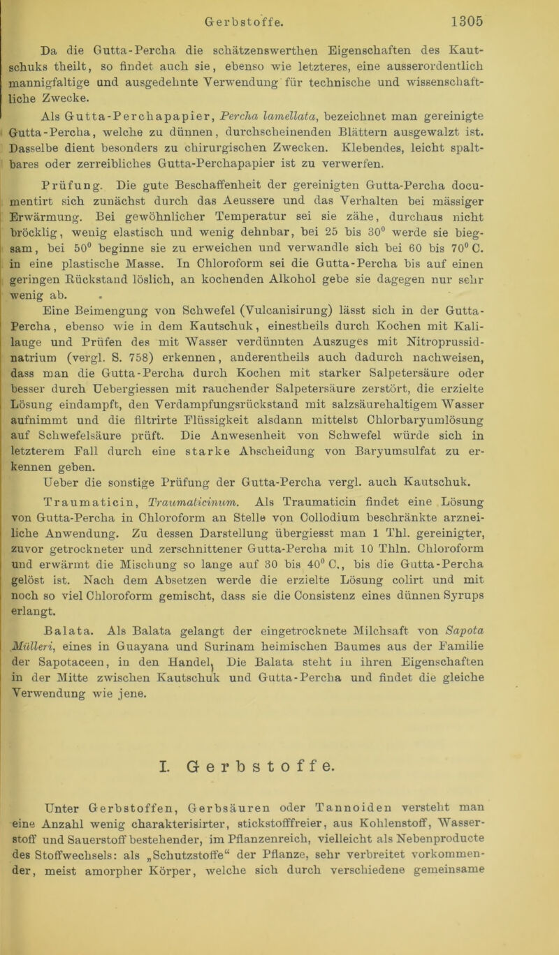 Da die Gutta-Percha die schätzenswerthen Eigenschaften des Kaut- schuks theilt, so findet auch sie, ebenso wie letzteres, eine ausserordentlich mannigfaltige und ausgedehnte Verwendung für technische und wissenschaft- liche Zwecke. Als Gutta-Percliapapier, Percha lamellata, bezeichnet man gereinigte Gutta-Percha, welche zu dünnen, durchscheinenden Blättern ausgewalzt ist. Dasselbe dient besonders zu chirurgischen Zwecken. Klebendes, leicht spalt- bares oder zerreibliclies Gutta-Perchapapier ist zu verwerfen. Prüfung. Die gute Beschaffenheit der gereinigten Gutta-Percha docu- mentirt sich zunächst durch das Aeussere und das Verhalten bei mässiger Erwärmung. Bei gewöhnlicher Temperatur sei sie zähe, durchaus nicht bröcklig, wenig elastisch und wenig dehnbar, bei 25 bis 30° Averde sie bieg- sam , bei 50° beginne sie zu emveichen und verwandle sich bei 60 bis 70° C. in eine plastische Masse. In Chloroform sei die Gutta-Percha bis auf einen geringen Rückstand löslich, an kochenden Alkohol gebe sie dagegen nur sehr Avenig ab. Eine Beimengung von SchAvefel (Vulcanisirung) lässt sich in der Gutta- Percha , ebenso Avie in dem Kautschuk, einestheils durch Kochen mit Kali- lauge und Prüfen des mit Wasser verdünnten Auszuges mit Nitroprussid- natrium (vergl. S. 758) erkennen, anderenteils auch dadurch nachweisen, dass man die Gutta-Percha durch Kochen mit starker Salpetersäure oder besser durch Uebergiessen mit rauchender Salpetersäure zerstört, die erzielte Lösung eindampft, den Verdampfungsrückstand mit salzsäurehaltigem Wasser aufnimmt und die filtrirte Flüssigkeit alsdann mittelst Chlorbaryumlösung auf Schwefelsäure prüft. Die Anwesenheit von Schwefel würde sich in letzterem Fall durch eine starke Abscheidung von Baryumsulfat zu er- kennen geben. Ueber die sonstige Prüfung der Gutta-Percha vergl. auch Kautschuk. Traumaticin, Traumaticinum. Als Traumaticin findet eine Lösung von Gutta-Percha in Chloroform an Stelle von Collodium beschränkte arznei- liche Anwendung. Zu dessen Darstellung übergiesst man 1 Thl. gereinigter, zuvor getrockneter und zerschnittener Gutta-Percha mit 10 Thln. Chloroform j und erwärmt die Mischung so lange auf 30 bis 40° C., bis die Gutta-Percha ; gelöst ist. Nach dem Absetzen werde die erzielte Lösung colirt und mit i noch so viel Chloroform gemischt, dass sie die Consistenz eines dünnen Syrups erlangt. Balata. Als Balata gelangt der eingetrocknete Milchsaft Aron Sapota Mülleri, eines in Guayana und Surinam heimischen Baumes aus der Familie der Sapotaceen, in den Handel^ Die Balata steht in ihren Eigenschaften in der Mitte zwischen Kautschuk und Gutta-Percha und findet die gleiche Verwendung Avie jene. I. Gerbstoffe. Unter Gerbstoffen, Gerbsäuren oder Tannoiden versteht man eine Anzahl wenig charakterisirter, stickstofffreier, aus Kohlenstoff, Wasser- stoff und Sauerstoff bestehender, im Pflanzenreich, vielleicht als Nebenproducte des Stoffwechsels: als „Schutzstoffe“ der Pflanze, sehr verbreitet vorkommen- der, meist amorpher Körper, Avelche sich durch verschiedene gemeinsame