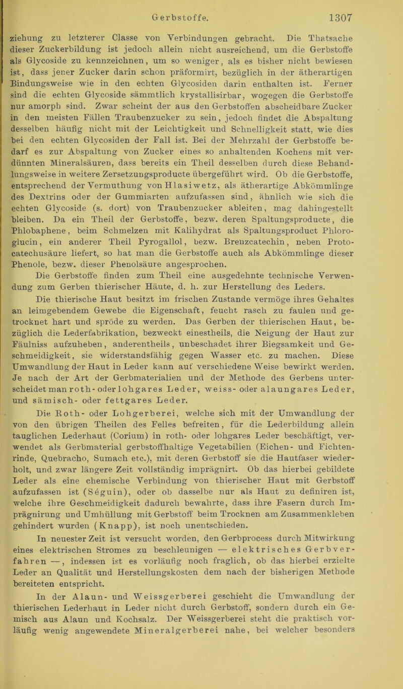 Ziehung zu letzterer Classe von Verbindungen gebracht. Die Thatsache dieser Zuckerbildung ist jedoch allein nicht ausreichend, um die Gerbstoffe als Glycoside zu kennzeichnen, um so weniger, als es bisher nicht bewiesen ist, dass jener Zucker darin schon präformirt, bezüglich in der ätherartigen Bindungsweise wie in den echten Glycosiden darin enthalten ist. Ferner sind die echten Glycoside sämmtlich krystallisirbar, wogegen die Gerbstoffe nur amorph sind. Zwar scheint der aus den Gerbstoffen abscheidbare Zucker in den meisten Fällen Traubenzucker zu sein, jedoch findet die Abspaltung desselben häufig nicht mit der Leichtigkeit und Schnelligkeit statt, wie dies bei den echten Glycosiden der Fall ist. Bei der Mehrzahl der Gerbstoffe be- darf es zur Abspaltung von Zucker eines so anhaltenden Kochens mit ver- dünnten Mineralsäuren, dass bereits ein Theil desselben durch diese Behand- lungsweise in weitere Zersetzungsproducte übergeführt wird. Ob die Gerbstoffe, entsprechend der Vermuthung von Hlasiwetz, als ätherartige Abkömmlinge des Dextrins oder der Gummiarten aufzufassen sind, ähnlich wie sich die echten Glycoside (s. doi-t) von Traubenzucker ableiten, mag dahingestellt bleiben. Da ein Theil der Gerbstoffe, bezw. deren Spaltungsproducte, die Phlobaphene, beim Schmelzen mit Kalihydrat als Spaltungsproduct Phloro- glucin, ein anderer Theil Pyrogallol, bezw. Brenzcatechin, neben Proto- catechusäure liefert, so hat man die Gerbstoffe auch als Abkömmlinge dieser Phenole, bezw. dieser Phenolsäure angesprochen. Die Gerbstoffe finden zum Theil eine ausgedehnte technische Verwen- dung zum Gerben thierischer Häute, d. h. zur Herstellung des Leders. Die thierische Haut besitzt im frischen Zustande vermöge ihres Gehaltes an leimgebendem Gewebe die Eigenschaft, feucht rasch zu faulen und ge- trocknet hart und spröde zu werden. Das Gerben der thierischen Haut, be- züglich die Lederfabrikation, bezweckt einestheils, die Neigung der Haut zur Fäulniss aufzuheben, anderenteils, unbeschadet ihrer Biegsamkeit und Ge- schmeidigkeit, sie widerstandsfähig gegen Wasser etc. zu machen. Diese Umwandlung der Haut in Leder kann auf verschiedene Weise bewirkt werden. Je nach der Art der Gerbmaterialien und der Methode des Gerbens unter- scheidet man roth-oder lohgares Leder, weiss- oder alaungares Leder, und sämisch- oder fettgares Leder. Die Both- oder Lohgerberei, welche sich mit der Umwandlung der von den übrigen Theilen des Felles befreiten, für die Lederbildung allein tauglichen Lederhaut (Corium) in roth- oder lohgares Leder beschäftigt, ver- wendet als Gerbmaterial gerbstoffhaltige Vegetabilien (Eichen- und Fichten- rinde, Quebracho, Sumach etc.), mit deren Gerbstoff sie die Hautfaser wieder- holt, und zwar längere Zeit vollständig imprägnirt. Ob das hierbei gebildete Leder als eine chemische Verbindung von thierischer Haut mit Gerbstoff aufzufassen ist (Seguin), oder ob dasselbe nur als Haut zu definiren ist, welche ihre Geschmeidigkeit dadurch bewahrte, dass ihre Fasern durch Im- prägnirung und Umhüllung mit Gerbstoff beim Trocknen am Zusammenkleben gehindert wurden (Knapp), ist noch unentschieden. In neuester Zeit ist versucht worden, den Gerbprocess durch Mitwirkung eines elektrischen Stromes zu beschleunigen — elektrisches Gerbver- fahren —, indessen ist es vorläufig noch fraglich, ob das hierbei erzielte Leder an Qualität und Herstellungskosten dem nach der bisherigen Methode bereiteten entspricht. In der Alaun- und Weissgerberei geschieht die Umwandlung der thierischen Lederhaut in Leder nicht durch Gerbstoff, sondern durch ein Ge- misch aus Alaun und Kochsalz. Der Weissgerberei steht die praktisch vor- läufig wenig angewendete Mineralgerherei nahe, bei welcher besonders