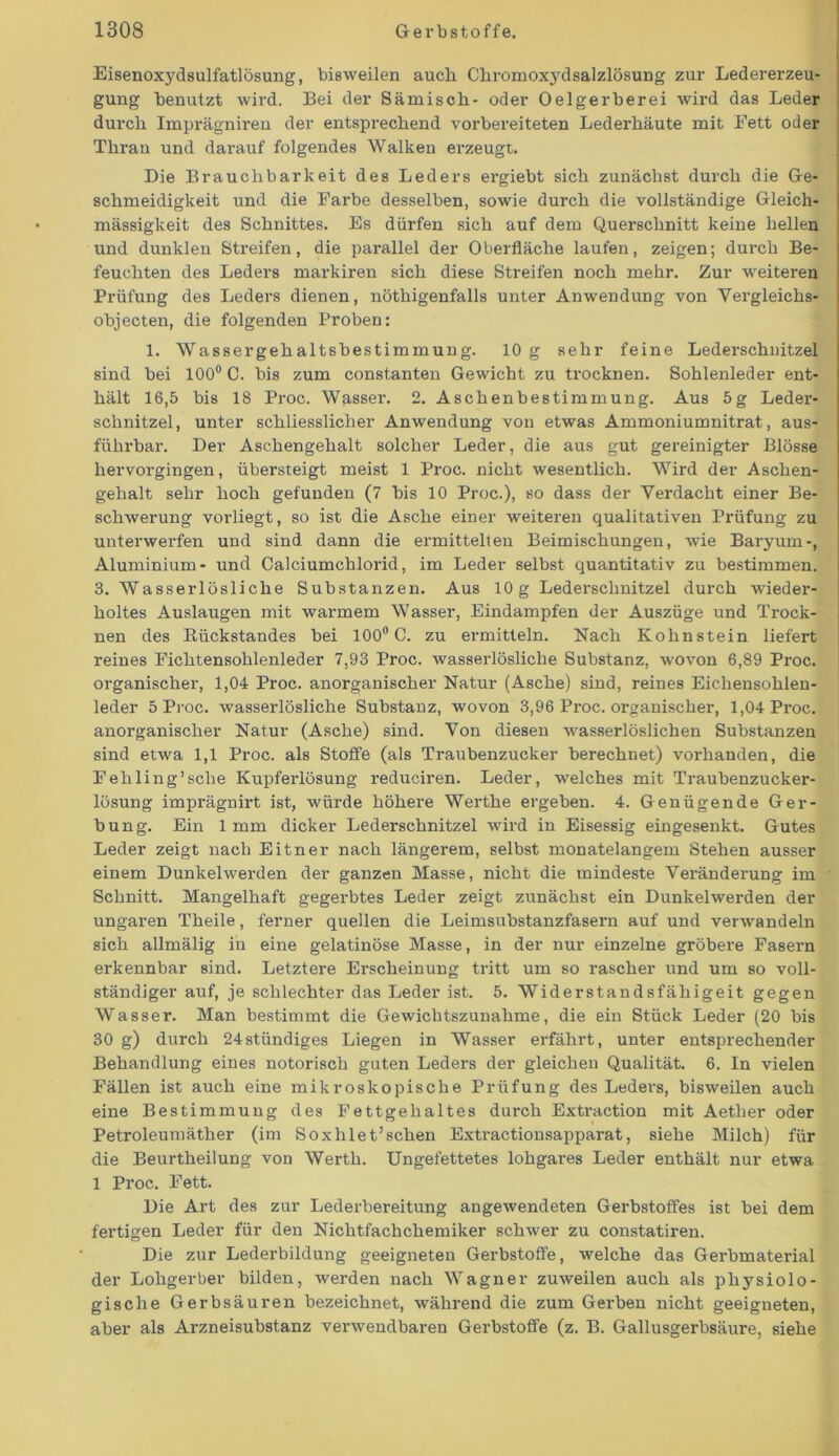 Eisenoxydsulfatlösung, bisweilen auch Chromoxydsalzlösung zur Ledererzeu- gung benutzt wird. Bei der Sämisch- oder Oelgerberei wird das Leder durch Imprägniren der entsprechend vorbereiteten Lederhäute mit Fett oder Thran und darauf folgendes Walken erzeugt. Die Brauchbarkeit des Leders ergiebt sich zunächst durch die Ge- schmeidigkeit und die Farbe desselben, sowie durch die vollständige Gleich- mässigkeit des Schnittes. Es dürfen sich auf dem Querschnitt keine hellen und dunklen Streifen, die parallel der Oberfläche laufen, zeigen; durch Be- feuchten des Leders markiren sich diese Streifen noch mehr. Zur weiteren Prüfung des Leders dienen, nöthigenfalls unter Anwendung von Vergleichs- objecten, die folgenden Proben: 1. Wassergehaltsbestimmung. 10 g sehr feine Lederschnitzel sind bei 100° C. bis zum constanten Gewicht zu trocknen. Sohlenleder ent- hält 16,5 bis 18 Proc. Wasser. 2. Aschenbestimmung. Aus 5g Leder- schnitzel, unter schliessliclier Anwendung von etwas Ammoniumnitrat, aus- führbar. Der Aschengehalt solcher Leder, die aus gut gereinigter Blosse hervorgingen, übersteigt meist 1 Proc. nicht wesentlich. Wird der Aschen- gehalt sehr hoch gefunden (7 bis 10 Proc.), so dass der Verdacht einer Be- schwerung vorliegt, so ist die Asche einer weiteren qualitativen Prüfung zu unterwerfen und sind dann die ermittelten Beimischungen, wie Baryurn-, Aluminium- und Calciumchlorid, im Leder selbst quantitativ zu bestimmen. 3. Wasserlösliche Substanzen. Aus 10g Lederschnitzel durch wieder- holtes Auslaugen mit warmem Wasser, Eindampfen der Auszüge und Trock- nen des Eiickstandes bei 100° C. zu ermitteln. Nach Kohnstein liefert reines Fichtensohlenleder 7,93 Proc. wasserlösliche Substanz, wovon 6,89 Proc. organischer, 1,04 Proc. anorganischer Natur (Asche) sind, reines Eichensohlen- leder 5 Proc. wasserlösliche Substanz, wovon 3,96 Proc. organischer, l,04Px-oc. anorganischer Natur (Asche) sind. Von diesen wasserlöslichen Substanzen sind etwa 1,1 Proc. als Stoffe (als Traubenzucker berechnet) vorhanden, die Fehling’sclie Kupferlösung reduciren. Leder, welches mit Traubenzucker- lösung imprägnirt ist, würde höhere Werthe ergeben. 4. Genügende Ger- bung. Ein 1mm dicker Lederschnitzel wird in Eisessig eingesenkt. Gutes Leder zeigt nach Eitner nach längerem, selbst monatelangem Stehen ausser einem Dunkelwerden der ganzen Masse, nicht die mindeste Vex-änderung im Schnitt. Maxigelhaft gegerbtes Leder zeigt zunächst ein Dunkelwerden der ungaren Theile, ferner quellen die Leimsubstanzfasern axxf und verwandeln sich allmälig in eine gelatinöse Masse, in der nur einzelne gröbere Fasex-n ex-kennbar sind. Letztere Erscheinung tritt um so rascher und um so voll- ständiger auf, je schlechter das Leder ist. 5. Widerstandsfähige^ gegen Wasser. Man bestimmt die Gewichtszunahme, die ein Stück Leder (20 bis 30 g) durch 24 ständiges Liegen in Wasser ei-fähx-t, unter entsprechender Behandlung eines notorisch guten Leders der gleichen Qualität. 6. In vielen Fällen ist auch eine mikroskopische Prüfung des Leders, bisweilen auch eine Bestimmuxig des Fettgehaltes durch Extx-action mit Aetlxer oder Petroleumäther (im Soxhlet’schen Extractionsappax-at, siehe Milch) für die Beurtheilung von Werth. Ungefettetes lohgax-es Leder enthält nur etwa 1 Proc. Fett. Die Art des zur Lederbereitung angewendeten Gerbstoffes ist bei dem fertigen Leder für dexi Nichtfachchemiker schwer zu constatiren. Die zur Lederbildung geeigneten Gerbstoffe, welche das Gerbmaterial der Lohgerber bilden, werden nach Wagner zuweilen auch als physiolo- gische Gerbsäuren bezeichnet, wähx-end die zum Gerben nicht geeigneten, aber als Ax-zneisubstanz vex-wendbaren Gerbstoffe (z. B. Gallusgerbsäxxre, siehe