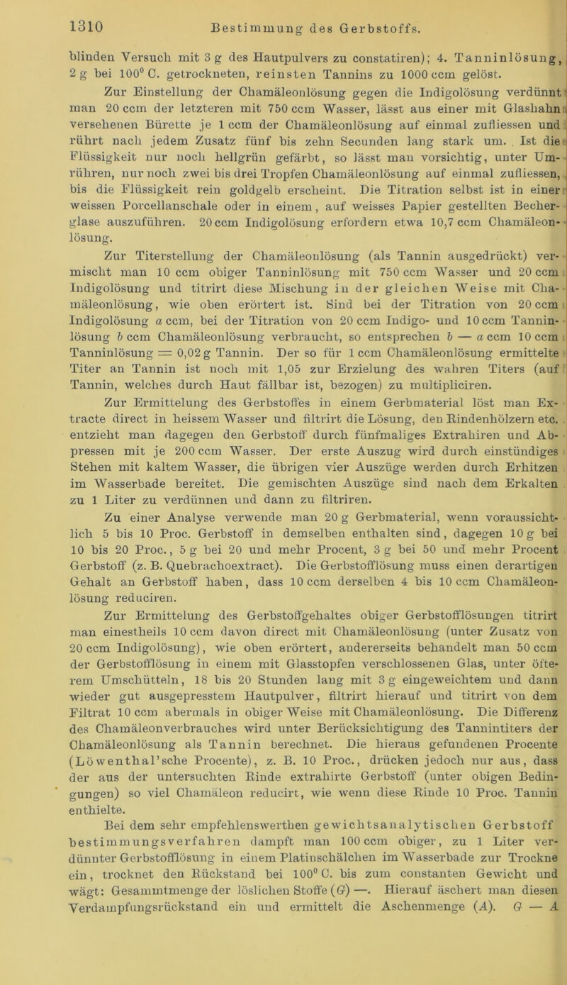 blinden Versuch mit 3 g des Hautpulvers zu constatiren); 4. Tanninlösung, 2 g bei 100° C. getrockneten, reinsten Tannins zu 1000 ccm gelöst. Zur Einstellung der Chamäleonlösung gegen die Indigolösung verdünnt' man 20 ccm der letzteren mit 750 ccm Wasser, lässt aus einer mit Glashahn versehenen Bürette je 1 ccm der Chamäleonlösung auf einmal zufliessen und rührt nach jedem Zusatz fünf bis zehn Secunden lang stark um. . Ist die Flüssigkeit nur noch hellgrün gefärbt, so lässt man vorsichtig, unter Um- rühren, nur noch zwei bis drei Tropfen Chamäleonlösung auf einmal zufliessen, bis die Flüssigkeit rein goldgelb erscheint. Die Titration selbst ist in einer weissen Porcellanschale oder in einem, auf weisses Papier gestellten Becher- glase auszuführen. 20 ccm Indigolösung erfordern etwa 10,7 ccm Chamäleon- lösung. Zur Titerstellung der Chamäleoulösung (als Tannin ausgedrückt) ver- mischt man 10 ccm obiger Tanninlösung mit 750 ccm Wasser und 20 ccm Indigolösung und titrirt diese Mischung in der gleichen Weise mit Cha- mäleonlösung , wie oben erörtert ist. Bind bei der Titration von 20 ccm i Indigolösung «ccm, bei der Titration von 20 ccm Indigo- und 10 ccm Tannin- lösung b ccm Chamäleonlösung verbraucht, so entsprechen b — a ccm 10 ccm Tanninlösung = 0,02 g Tannin. Der so für 1 ccm Chamäleonlösung ermittelte I Titer an Tannin ist noch mit 1,05 zur Erzielung des wahren Titers (auf Tannin, welches durch Haut fällbar ist, bezogen) zu multipliciren. Zur Ermittelung des Gerbstoffes in einem Gerbmaterial löst man Ex- tracte direct in heissem Wasser und filtrirt die Lösung, den Rindenhölzern etc. entzieht man dagegen den Gerbstoff durch fünfmaliges Extrahiren und Ab- pressen mit je 200 ccm Wasser. Der erste Auszug wird durch einstündiges Stehen mit kaltem Wasser, die übrigen vier Auszüge werden durch Erhitzen im Wasserbade bereitet. Die gemischten Auszüge sind nach dem Erkalten zu 1 Liter zu verdünnen und dann zu filtriren. Zu einer Analyse verwende man 20 g Gei'bmaterial, wenn voraussicht- lich 5 bis 10 Proc. Gerbstoff in demselben enthalten sind, dagegen 10g bei 10 bis 20 Proc., 5 g bei 20 und mehr Procent, 3 g bei 50 und mehr Procent Gerbstoff (z. B. Quebrachoextract). Die Gerbstofflösung muss einen derartigen Gehalt an Gerbstoff haben, dass 10 ccm derselben 4 bis 10 ccm Chamäleon- lösung reduciren. Zur Ermittelung des Gerbstoffgehaltes obiger Gerbstofflösungen titrirt man einestheils 10 ccm davon direct mit Chamäleonlösung (unter Zusatz von 20 ccm Indigolösung), wie oben erörtert, andererseits behandelt man 50 ccm der Gerbstofflösung in einem mit Glasstopfen verschlossenen Glas, unter öfte- rem Umschütteln, 18 bis 20 Stunden lang mit 3g eingeweichtem und dann wieder gut ausgepresstem Hautpulver, filtrirt hierauf und titrirt von dem Filtrat 10 ccm abermals in obiger Weise mit Chamäleonlösung. Die Differenz des Chamäleonverbrauches wird unter Berücksichtigung des Tannintiters der Chamäleonlösung als Tannin berechnet. Die hieraus gefundenen Procente (Löwenthal’sche Procente), z. B. 10 Proc., drücken jedoch nur aus, dass der aus der untersuchten Rinde extrahirte Gerbstoff (unter obigen Bedin- gungen) so viel Chamäleon reducirt, wie wenn diese Rinde 10 Proc. Tannin enthielte. Bei dem sehr empfehlenswerthen gewichtsanalytischen Gerbstoff bestimm ungs verfahren dampft man 100 ccm obiger, zu 1 Liter ver- dünnter Gerbstofflösung in einem Platinschälchen im Wasserbade zur Trockne ein, trocknet den Rückstand bei 100° C. bis zum constanten Gewicht und wägt: Gesammtmenge der löslichen Stoffe (G)—. Hierauf äschert man diesen Verdampfungsrückstand ein und ermittelt die Aschenmenge (A). G — A