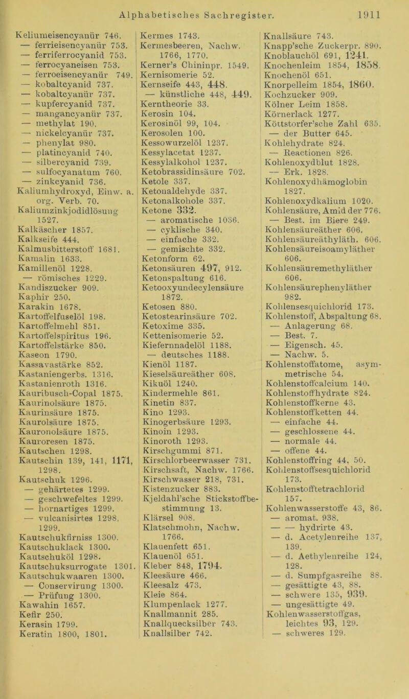 Keliumeisencyanür 746. — ferrieisencyanür 753. ! — ferriferrocyanid 753. — t'errocyaneisen 753. — ferroeisencyaniir 749. — kobaltcyanid 737. — kobaltcyanür 737. — kupfercyanid 737. — mangancyanür 737. — methylat 190. — nickelcyanür 737. — phenylat 980. — platincyanid 740. — silbercyanid 739. — sulfocyanatum 760. — zinkcyanid 736. Kaliumhydroxyd, Einvv. a. org. Verb. 70. Kaliumzinkjodidlösung 1527. Kalkäscher 1857. Kalkseite 444. Kalmusbitterstoff 1681. Kamalin 1633. Kamillenöl 1228. — römisches 1229. Kandiszucker 909. Kaphir 250. Ivarakin 1678. Kartoffelfuselöl 198. Kartoffelmehl 851. Kartoffel Spiritus 196. Kartoffelstärke 850. Kaseon 1790. Kassavastärke 852. Kastaniengerbs. 1316. Kastanienroth 1316. Kauribusch-Copal 1875. Kaurinolsäure 1875. Kaurinsäure 1875. Kaurolsäure 1875. Kauronolsäure 1875. Kauroresen 1875. Kautschen 1298. Kautschin 139, 141, 1171, 1298. Kautschuk 1296. — gehärtetes 1299. — geschwefeltes 1299. — hornartiges 1299. — vulcanisirtes 1298, 1299. Kautschukfirniss 1300. Kautschuklack 1300. Kautschuköl 1298. Kautschuksurrogate 1301. Kautschuk waaren 1300. — Conservirung 1300. — Prüfung 1300. Kawahin 1657. Kefir 250. Kerasin 1799. Keratin 1800, 1801. Kermes 1743. Kermesbeeren, Nachw. 1766, 1770. Kerner’s Chininpr. 1549. Kernisomerie 52. Kernseife 443, 448. — künstliche 448, 449. Kerntheorie 33. Kerosin 104. Kerosinöl 99, 104. Kerosolen 100. Kessowurzelöl 1237. Kessylacetat 1237. Kessylalkohol 1237. Ketobrassidinsäure 702. Ketole 337. Ketonaldehyde 337. Ketonalkohole 337. Ketone 332. — aromatische 1036. — cyklische 340. — einfache 332. — gemischte 332. Ketonform 62. Ketonsäuren 497, 912. Ketonspaltung 616. Ketooxyundecylensäure 1872. Ketosen 880. Ketostearinsäure 702. Ketoxime 335. Kettenisomerie 52. Kiefernnadelöl 1188. — deutsches 1188. Kienöl 1187. Kieselsäureäther 608. Kikuöl 1240. Kindermehle 861. Kinetin 837. Kino 1293. Kinogerbsäure 1293. Ivinoin 1293. Kinoroth 1293. Kirschgummi 871. Kirschlorbeerwasser 731. Kirschsaft, Nachw. 1766. Kirschwasser 218, 731. Kistenzucker 883. Kjeldahl’sche Stickstoffbe- stimmung 13. Klärsei 908. Klatschmohn, Nachw. 1766. Klauenfett 651. Klauenöl 651. Kleber 848, 1794. Kleesäure 466. Kleesalz 473. Kleie 864. Klumpenlack 1277. Knallmannit 285. Knallquecksilber 743. Knallsilber 742. Knallsäure 743. Knapp’sche Zuckerpr. 89o. Knoblauchöl 691, 1241. Knochenleim 1854, 1858. Knochenöl 651. Knorpelleim 1854, 1860. Kochzucker 909. Kölner Leim 1858. Körnerlack 1277. Köttstorfer’sche Zahl 635. — der Butter 645. Kohlehydrate 824. — Beactionen 826. Kohlenoxydblut 1828. — Erk. 1828. Kohlenoxydhämoglobin 1827.“ Kohlenoxydkalium 1020. Kohlensäure, Amid der 776. — Best, im Biere 249. Kohlensäureäther 606. Kohlensäureäthyläth. 606. Kohlensäureisoamyläther 606. Kohlensäuremethyläther 606. Kohlensäurephenyläther 982. Kohlensesquichlorid 173. Kohlenstoff, Abspaltung 68. — Anlagerung 68. — Best. 7. — Eigensch. 45. — Nachw. 5. Kohlenstoffatome, asym- metrische 54. Kohlenstoffcalcium 140. Kohlenstoffhydrate 824. Kohlenstoffkerne 43. Kohlenstoffketten 44. — einfache 44. — geschlossene 44. — normale 44. — offene 44. Kohlenstoffring 44, 50. Kolilenstoffsesquichlorid 173. Kohlenstofftetrachlorid 157. Kohlenwasserstoffe 43, 86. — aromat. 938. hydrirte 43. — d. Acetvjenreihe 137, 139. — d. Aethylenreilie 124, 128. — d. Sumpfgasreihe 88. — gesättigte 43, 88. — schwere 135, 959. — ungesättigte 49. Kohlenwasserstoffgas, leichtes 93, 129. — schweres 129.