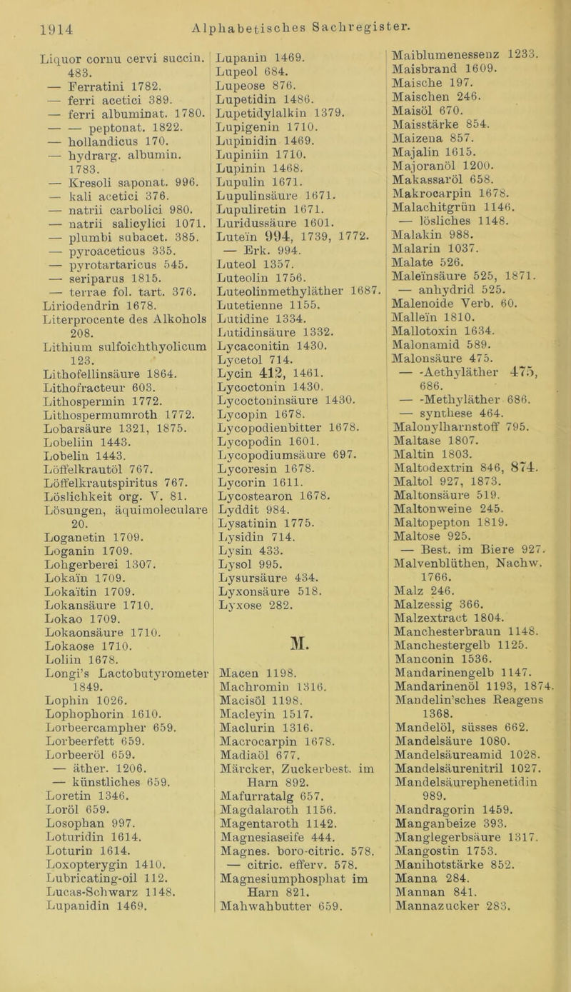 Liquor cornu cervi succiu. 483. — Eerratini 1782. — ferri acetici 389. — ferri albuminat. 1780. — — peptonat. 1822. — hollandicus 170. — hydrarg. albumin. 1783. — Kresoli saponat. 996. — kali acetici 376. — natrii carbolici 980. — uatrii salicylici 1071. — plumbi subacet. 385. — pyroaceticus 335. — pyrotartaricus 545. — seriparus 1815. — terrae fol. tart. 376. Liriodendrin 1678. Literprocente des Alkohols 208. Lithium sulfoichthyolicum 123. Lithofellinsäure 1864. Lithofracteur 603. Lithospermin 1772. Lithospermumroth 1772. Lobarsäure 1321, 1875. Lobeliin 1443. Lobelin 1443. Löö'elkrautöl 767. Löffelkrautspiritus 767. Löslichkeit org. V. 81. Lösungen, äquimoleculare 20. Loganetin 1709. Loganin 1709. Lohgerberei 1307. Lokain 1709. Lokaitin 1709. Lokansäure 1710. Lokao 1709. Lokaonsäure 1710. Lokaose 1710. Loliin 1678. Longi’s Lactobutyrometer 1849. Lophin 1026. Lopliophorin 1610. Lovbeercampher 659. Lorbeerfett 659. Lorbeeröl 659. — äther. 1206. — künstliches 659. Loretin 1346. Loröl 659. Losophan 997. Loturidin 1614. Loturin 1614. Loxopterygin 1410. Lubricating-oil 112. Lucas-Schwarz 1148. Lupanidin 1469. Lupanin 1469. Lupeol 684. Lupeose 876. Lupetidin 1486. Lupetidylalkin 1379. Lupigenin 1710. Lupinidin 1469. Lupiniin 1710. Lupinin 1468. Lupulin 1671. Lupulinsäure 1671. Lupuliretin 1671. Luridussäure 1601. Lutein 994, 1739, 1772. — Erk. 994. Luteol 1357. Luteolin 1756. Luteolinmethyläther 1687. Lutetienne 1155. Lutidine 1334. Lutidinsäure 1332. Lycaconitin 1430. Lycetol 714. Lycin 412, 1461. Lycoctonin 1430. Lycoctoninsäure 1430. Ly copin 1678. Lycopodienbitter 1678. Lycopodin 1601. Lycopodiumsäure 697. Ly coresin 1678. Lycorin 1611. Lycostearon 1678. Lyddit 984. Lysatinin 1775. Lysidin 714. Lj'sin 433. Lysol 995. Lysursäure 434. Lyxonsäure 518. Lyxose 282. M. Macen 1198. j Machromin 1316. Macisöl 1198. Macleyin 1517. Maclurin 1316. Macrocarpin 1678. Madiaöl 677. Märcker, Zuckerbest, im Harn 892. Mafurratalg 657. Magdalaroth 1156. Magentaroth 1142. Magnesiaseife 444. Magnes. boro-citric. 578. — citric. efferv. 578. Magnesiumphosphat im Harn 821. Mahwahbutter 659. Maiblumenessenz 1233. Maisbrand 1609. Maische 197. Maischen 246. Maisöl 670. Maisstärke 854. Maizena 857. Majalin 1615. Majoranöl 1200. Makassaröl 658. Makrocarpin 1678. Malachitgrün 1146. — lösliches 1148. Malakin 988. Malarin 1037. Malate 526. Maleinsäure 525, 1871. — anhydrid 525. Malenoide Verb. 60. Mallein 1810. Mallotoxin 1634. Malonamid 589. Malonsäure 475. — -Aethyläther 475, 686. — -Metkjdäther 686. — synthese 464. Malonylharnstoff 795. Maltase 1807. Maltin 1803. Maltodextrin 846, 874. Maltol 927, 1873. Mal tonsäure 519. j Maltonweine 245. Maltopepton 1819. Maltose 925. — Best, im Biere 927. Malvenblüthen, Nachw. 1766. Malz 246. Malzessig 366. Malzextract 1804. i Manchesterbraun 1148. Manchestergelb 1125. | Manconin 1536. Mandarinengelb 1147. Mandarinenöl 1193, 1874. Mandelin’sches Reagens 1368. Mandelöl, süsses 662. Mandelsäure 1080. i Mandelsäureamid 1028. j Mandelsäurenitril 1027. Mandelsäurephenetidin 989. Mandragorin 1459. Manganbeize 393. Manglegerbsäure 1317. Mangos tin 1753. Manihotstärke 852. Manna 284. Mannan 841. | Mannazucker 283.