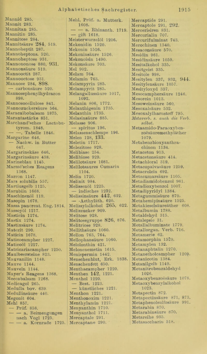 Mannid 285. Mannit 283. Mannitan 285. Mannitin 285. Mannitose 284. Mannitsäure 284, 519. Mannolieptit 287. Mannoheptons. 520. Mannoheptose 931. Mannononose 880, 931. Mannonsäui-e 519. Mannooctit 287. Mannooctose 931. Mannose 284, 898. — carbonsäure 520. Mannosephenylhydrazon 898. Mannosocellulose 841. M annozuckersäure 564. Maracaibobalsam 1875. Marantastärke 851. Marchand’sches Lactobu- tyrom. 1848. — —, Tabelle 1846. Margarine 646. — Nachw. in Butter 647. Margarinekäse 646. Margarinsäure 438. Marineblau 1145. Marme’sclies Reagens 1368. Marron 1147. Mars solubilis 557. Martiusgelb 1125. Marubiin 1668. Maschinenöl 119. Masopin 1678. Massa pancreat. Eng. 1814. Massoyöl 1217. Masticin 1274. Mastix 1274. Mastixsäure 1274. Matezit 290. Maticin 1678. Maticocampher 1227. Maticoöl 1227. Matricariacampher 1250. Maulbeersteine 823. Mauvanilin 1148. Mauve 1144. Mauvein 1144. Mayer’s Reagens 1368. Meccabalsam 1268. Medicagol 265. Medulla bov. 639 Medullinsäure 440. Megonit 604. Mehl 857. — Prüf. 858. — — a. Beimengungen nach Yogi 1725. — — a. Kornrade 1725. Mehl, Prüf. a. Mutterk. 1608. — — a. Rhinanth. 1719. — gift 1618. Meisterwurzelöl 1206. Mekonidin 1520. Mekonin 1526. Mekoninsäure 1526. Mekonoisin 1490. Mekonsäure 703. Mel 902. Melam 764. Melamin 763. Melampyrin 285. Melampyrit 285. Melangallussäure 1017, 1092. Melanin 806, 1772. Melanthigenin 1735. Melanthin 1735. Melasinsäure 885. Melasse 906. — Spiritus 196. Melassenschlempe 196. Melen 128, 133. Meletin 1717. Melezitose 928. Melibiase 254. Melibiose 929. Melilotsäure 1081. Melilotsaures Cumariu 1104. Melin 1720. Melinit 984. Melissenöl 1225. — indisches 1232. Melissinsäure 442, 622. — -Aethyläth. 620. Melissylalkohol 265, 622. Meliszucker 909. Melitose 928. Melitosegruppe 826, 876. Melitriose 928. Mellithsäure 1060. Mellon 763, 764. Mellophansäui'e 1060. Melolonthin 421. ; Melonenemetin 1615. Menispermin 1442. Menschenblut, Erk. 1838. | Menschenfett 650. Menthacampher 1220. Menthen 142, 1221. Menthol 1220. — Best. 1223. — künstliches 1221. Menthon 1221. Menthonoxim 1221. Menthylamin 1221. | Menyanthin 1710. Menyanthol 1711. Mercaptale 291. Mercaptane 290. Mercaptide 291. Mercaptole 291, 292. Mercerisiren 831. Mercurialin 707. Mercurifulminat 743. Merochinen 1540. Mesaconsäure 570. Mesidin 961. Mesidinsäure 1059. Mesitalkohol 335. Mesitgeist 335. Mesitole 998. Mesitylen 337, 932, 944. Mesitylensäure 1057. Mesityloxyd 337. Mesocamphersäure 1246. Mesorcin 1013. Mesoweinsäure 560.. Mesoxalsäure 532. Mesoxalylharnstoff 795. Metaverb. s. auch die Verb, selbst. Metaamido-Paraoxyben- zoesäuremethyläther 1079. Metabenzbioxyanthra- cliinon 1134. Metaceton 913. Metacetonsäure 414. Metachloral 319. Metacopaivasäure 1259. Metacrolein 692. Metacumarsäure 1105. Metadiamidobenzol 961. Metadioxybenzol 1007. Metadipyridyl 1384. ! Metagummisäure 870. Metahemipinsäure 1525. Metakieselsäureätlier 608. Metalbumin 1788. Metaldehyd 315. Metalepsie 31. Metallalbuminate 1779. Metallorgan. Verb. 716. Metamerie 62. Metamorphin 1529. Metamylen 132. Metanaphtalin 1270. i Metanetholcampher 1209. Metauicotin 1384. Metanilgelb 1149. Metanitrobenzaldehyd 1026. Metaoxybenzoesäure 1078. Metaoxybeuzjdalkohol 1023. Metapectin 872. Metapectinsäure 871, 873. Metaphenolsulfosäure 991. Metarabin 870. Metarabinsäure 870. Metareihe 935. Metasacchariu 518.