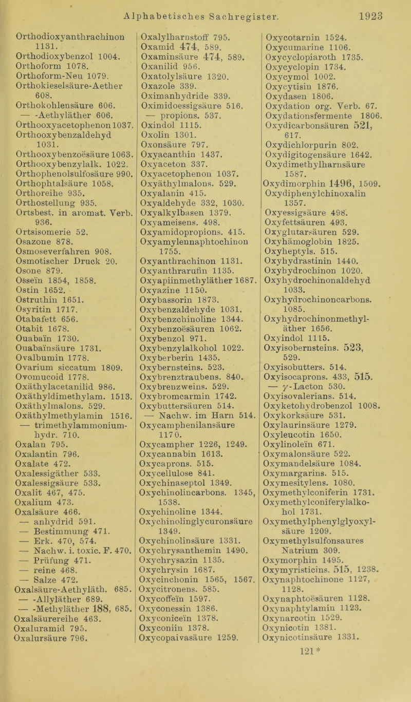 Orthodioxyanthrachinon 1131. Orthodioxybenzol 1004. Ortboform 1078. Ortkoform-Neu 1079. Ortbokieselsäure-Aetber 608. Ortbokohlensäure 606. — -Aetbylätber 606. Ortbooxyacetopbenon 1037. Orthooxybenzaldehyd 1031. Ortkooxybenzoesäure 1063. Orthooxybenzylalk. 1022. Orthophenolsulfosäure 990. Ortbopbtalsäure 1058. Orthoreike 935. Ortbostellung 935. Ortsbest, in aromat. Verb. 936. Ortsisomerie 52. Osazone 878. Osmoseverfahren 908. Osmotischer Druck 20. Osone 879. Ossein 1854, 1858. Ostin 1652. Ostruthin 1651. Osyritin 1717. Otabafett 656. Otabit 1678. Ouabain 1730. Ouaba'insäure 1731. Ovalbumin 1778. Ovarium siccatum 1809. Ovomucoid 1778. Oxäthylacetanilid 986. Oxäthyldimethylam. 1513. Oxäthylmalons. 529. Oxäthylmethylamin 1516. — trimetkylammonium- hydr. 710. Oxalan 795. Oxalantin 796. Oxalate 472. Oxalessigäther 533. Oxalessigsäure 533. Oxalit 467, 475. Oxalium 473. Oxalsäure 466. — anliydrid 591. — Bestimmung 471. — Erk. 470, 574. — Nachw. i. toxic. F. 470. — Prüfung 471. — reine 468. — Salze 472. Oxalsäure-Aetbylätb. 685. — -Allyläther 689. Methylätber 188, 685. Oxalsäurereibe 463. Oxaluramid 795. Oxalursäure 796. I Oxalylharnstoff 795. Oxamid 474, 589. Oxaminsäure 474, 589. Oxanilid 956. Oxatolylsäure 1320. Oxazole 339. Oximanbydride 339. Oximidoessigsäure 516. — propions. 537. Oxindol 1115. Oxolin 1301. Oxonsäure 797. Oxyacanthin 1437. Oxyaceton 337. Oxyacetophenon 1037. Oxyätbylmalons. 529. Oxyalanin 415. Oxyaldehyde 332, 1030. Oxy alkylbasen 1379. Oxyameisens. 498. Oxyamidopropions. 415. Oxyamylennaphtochinon 1755. Oxyantkrachinon 1131. Oxyanthrarufin 1135. Oxyapiinmetkylätker 1687. Oxyazine 1150. Oxybassorin 1873. Oxybenzaldekyde 1031. Oxybenzchinoline 1344. Oxybenzoesäuren 1062. Oxybenzol 971. Oxybenzylalkohol 1022. Oxyberberin 1435. Oxybernsteins. 523. Oxybrenzti-aubens. 840. Oxybrenzweins. 529. Oxybromcarmin 1742. Oxybuttersäuren 514. — Nachw. im Harn 514. Oxycamphenilansäure 1170. Oxycampher 1226, 1249. Oxycannabin 1613. Oxycaprons. 515. Oxycellulose 841. Oxycbinaseptol 1349. Oxychinolincarbons. 1345, 1538. Oxycliinoline 1344. Oxychinolinglycuronsäure 1349. Oxychinolinsäure 1331. Oxychrysanthemin 1490. Oxychrysazin 1135. Oxychrysin 1687. Oxycinckonin 1565, 1567. Oxycitronens. 585. Oxycoffein 1597. Oxyconessin 1386. Oxyconice'in 1378. Oxyconiin 1378. Oxycopaivasäure 1259. Oxycotarnin 1524. Oxycumarine 1106. Oxycyclopiarotb 1735. Oxycyclopin 1734. Oxycymol 1002. Oxycytisin 1876. Oxydasen 1806. Oxydation org. Verb. 67. Oxydationsfermente 1806. Oxydicarbonsäuren 521, 617. Oxydicblorpurin 802. Oxydigitogensäure 1642. Oxydimetbylbarn säure 1587. Oxydimorpkin 1496, 1509. Oxydipkenylchinoxalin “ 1357. Oxyessigsäure 498. Oxyfettsäuren 493. Oxyglutarsäuren 529. Oxyhämoglobin 1825. Oxybeptyls. 515. Oxyhydrastinin 1440. Oxyhydrochinon 1020. Oxyhydrochinonaldebvd 1033. Oxyhydrochinoncarbons. 1085. Oxyhydrocbinonmetbyl- ätber 1656. Oxyindol 1115. Oxyisobernsteins. 523, 529. Oxyisobutters. 514. Oxyisocaprons. 433, 515. — y-Lacton 530. Oxyisovalerians. 514. Oxyketohydrobenzol 1008. Oxykorksäure 531. Oxylaurinsäure 1279. Oxyleucotin 1650. Oxylinole'in 671. Oxymalonsäure 522. Oxymandelsäure 1084. Oxymargarins. 515. Oxymesitylens. 1080. Oxymetbylconiferin 1731. Oxvmethvlconiferylalko- ' bol 1731. Oxymetbylphenylglyoxyl- säure 1209. Oxymetbylsulfonsaures Natrium 309. Oxymorpbin 1495. Oxymyristicins. 515, 1238. Oxynaphtochinone 1127, 1128. Oxynaphtoesäuren 1128. Oxjmaphtylamin 1123. Oxynarcotin 1529. Oxynicotin 1381. Oxynicotinsäure 1331. 121*