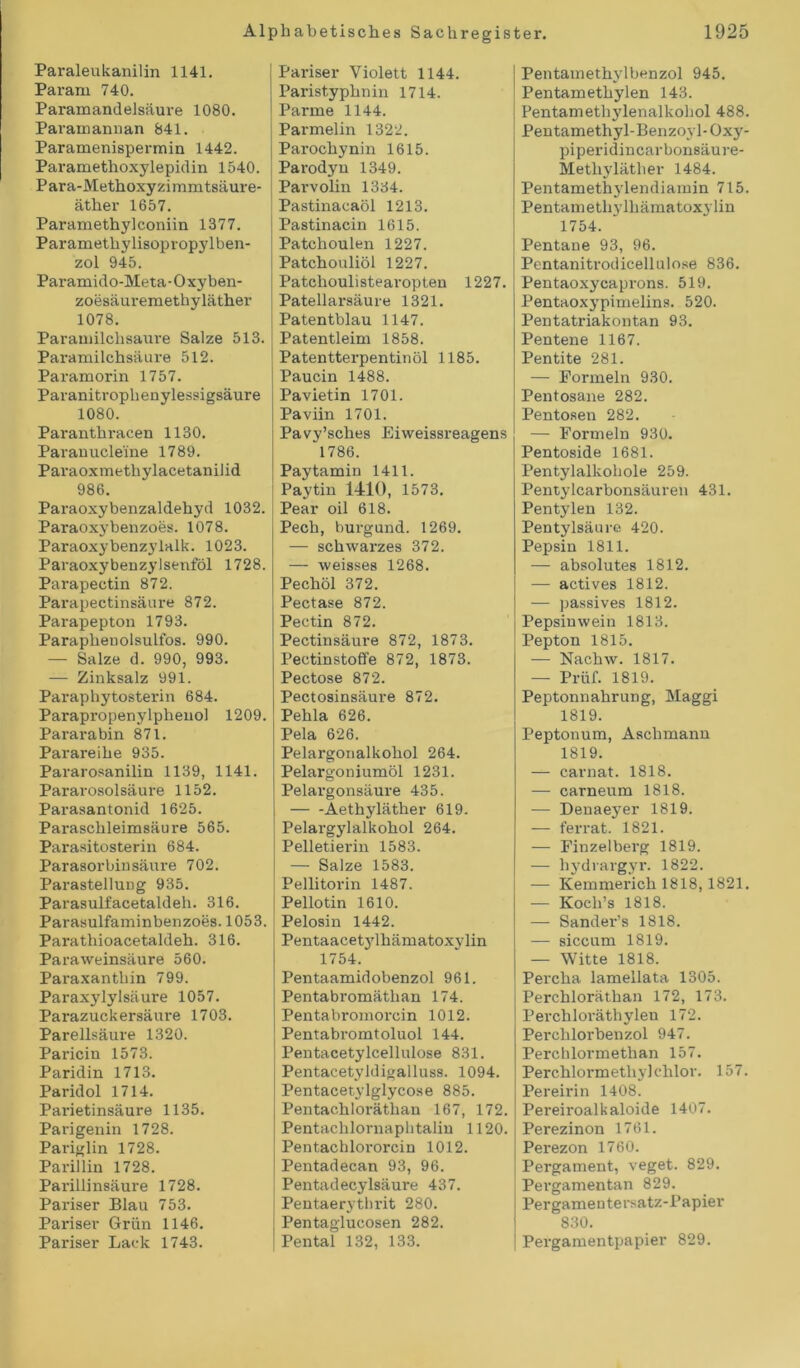Paraleukaniün 1141. Par am 740. Paramandelsäure 1080. Paramannan 841. Paramenispermin 1442. Paramethoxylepidin 1540. Para-Methoxyzimmtsäure- äther 1657. Paramethylconiin 1377. Paramethylisopropylben- zol 945. Paramido-Meta-Oxyben- zoesäuremethyläther 1078. Paramilchsaure Salze 513. Paramilchsäure 512. Paramorin 1757. Paranitroplienylessigsäure 1080. Paranthracen 1130. Paranucle'ine 1789. Paraoxmethylacetanilid 986. Paraoxybenzaldehyd 1032. Paraoxybenzoes. 1078. Paraoxybenzylalk. 1023. Paraoxy benzylsenföl 1728. Parapectin 872. Parapectinsäure 872. Parapepton 1793. Paraphenolsulfos. 990. — Salze d. 990, 993. — Zinksalz 991. Paraphytosterin 684. Parapropenylphenol 1209. Pararabin 871. Parareihe 935. Pararosanilin 1139, 1141. Pararosolsäure 1152. Parasantonid 1625. Paraschleimsäure 565. Parasitosterin 684. Parasorbinsäure 702. Parastellung 935. Parasulfacetaldeh. 316. Parasulfaminbenzoes. 1053. Parathioacetaldeh. 316. Paraweinsäure 560. Paraxanthin 799. Paraxylylsäure 1057. Parazuckersäure 1703. Parellsäure 1320. Paricin 1573. Paridin 1713. Paridol 1714. Parietinsäure 1135. Parigenin 1728. Pariglin 1728. Parillin 1728. Parillinsäure 1728. Pariser Blau 753. Pariser Grün 1146. Pariser Lack 1743. Pariser Violett 1144. Paristyphnin 1714. Parme 1144. Parmelin 1322. Parochynin 1615. Parodyn 1349. Parvolin 1334. Pastinacaöl 1213. Pastinacin 1615. Patohoulen 1227. Patchouliöl 1227. Patchoulistearopten 1227. Patellarsäure 1321. Patentblau 1147. Patentleim 1858. Patentterpentinöl 1185. Paucin 1488. Pavietin 1701. Paviin 1701. Pavy’sches Eiweissreagens 1786. Paytamin 1411. Paytin 1410, 1573. Pear oil 618. Pech, burgund. 1269. — schwarzes 372. — weisses 1268. Pechöl 372. Pectase 872. Pectin 872. Pectinsäure 872, 1873. Pectinstoffe 872, 1873. Pectose 872. Pectosinsäure 872. Pehla 626. Pela 626. Pelargorialkohol 264. Pelargoniumöl 1231. Pelargonsäure 435. Aethyläther 619. Pelargylalkohol 264. Pelletierin 1583. — Salze 1583. Pellitorin 1487. Pellotin 1610. Pelosin 1442. Pentaacetylhämatoxvlin 1754. Pentaamidobenzol 961. Pentabromäthan 174. Pentabromorcin 1012. Pentabromtoluol 144. Pentacetylcellulose 831. Pentacetyldigalluss. 1094. Pentacetylglycose 885. Pentachlorätlian 167, 172. Pentachlornaphtalin 1120. Pentachlororcin 1012. Pentadecan 93, 96. Pentadecylsäure 437. Pentaerythrit 280. Pentaglucosen 282. Pental 132, 133. Pentainethylbenzol 945. Pentamethylen 143. Pentamethylenalkohol 488. Pentamethyl-Benzovl-Oxy- piperidincarbonsäure- Metliyläther 1484. Pentamethylendiamin 715. Pentametliylhämatoxylin 1754. Pentane 93, 96. Pentaniti’odicellulose 836. Pentaoxycaprons. 519. Pentaoxypimelins. 520. Pentatriakontan 93. Pentene 1167. Pentite 281. — Formeln 930. Pentosane 282. Pentosen 282. — Formeln 930. Pentoside 1681. Pentylalkoliole 259. Pentylcarbonsäuren 431. Pentylen 132. Pentylsäure 420. Pepsin 1811. — absolutes 1812. — actives 1812. — passives 1812. Pepsiuwein 1813. Pepton 1815. — Nachw. 1817. — Prüf. 1819. Peptonnahrung, Maggi 1819. Peptonum, Aschmann 1819. — carnat. 1818. — carneum 1818. — Denaeyer 1819. — ferrat. 1821. — Finzelberg 1819. — hydrargyr. 1822. — Kemmerich 1818, 1821. — Koch’s 1818. — Sander’s 1818. — siccum 1819. — Witte 1818. Percha lamellata 1305. Perchloräthan 172, 173. Per chloräthylen 172. Perchlorbenzol 947. Perchlormethan 157. Perchlormethy] chlor. 157. Pereirin 1408. Pereiroalkaloide 1407. Perezinon 1761. Perezon 1760. Pergament, veget. 829. Pergamentan 829. Pergamentersatz-Papier 830. Pergamentpapier 829.