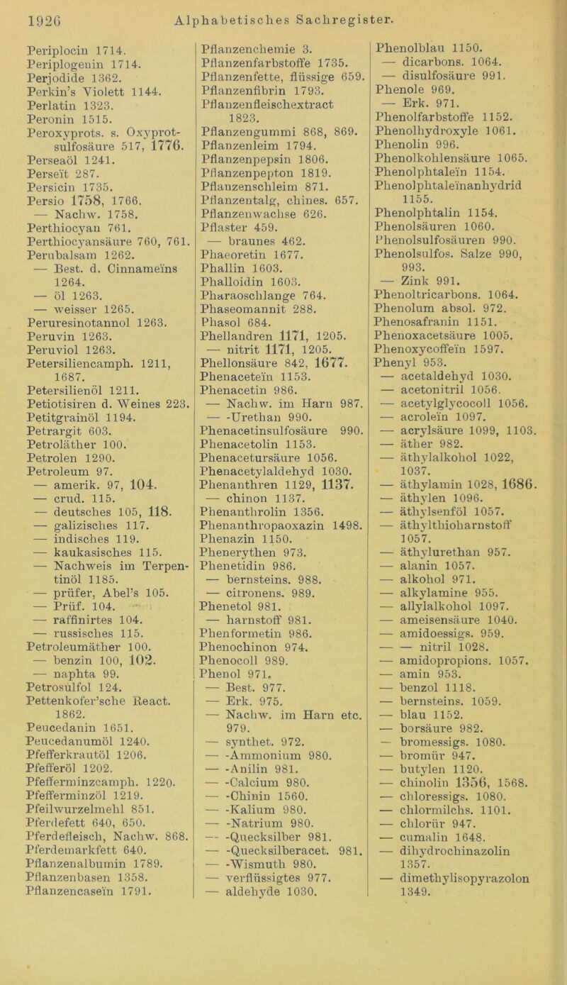 Periplocin 1714. Periplogenin 1714. Perjodide 1362. Perkin’s Violett 1144. Perlatm 1323. Peronin 1515. Peroxyprots. s. Oxyprot- sulfosäure 517, 1776. Perseaöl 1241. Perseit 287. Persicin 1735. Persio 1758, 1766. — Nachw. 1758. Perthiocyan 761. Perthiocyansäure 760, 761. Peruhalsam 1262. — Best. d. Cinnameins 1264. — öl 1263. — weisser 1265. Peruresinotannol 1263. Peruvin 1263. Peruviol 1263. Petersiliencamph. 1211, 1687. Petersilienöl 1211. Petiotisiren d. Weines 223. Petitgrainöl 1194. Petrargit 603. Petroläther 100. Petroien 1290. Petroleum 97. — amerik. 97, 104. — crud. 115. — deutsches 105, 118. — galizisches 117. — indisches 119. —- kaukasisches 115. — Nachweis im Terpen- tinöl 1185. — prüfer, Abel’s 105. — Prüf. 104. — raffinirtes 104. — russisches 115. Petroleumäther 100. — benzin 100, 102. — naphta 99. Petrosulfol 124. Pettenkofer’sche ileact. 1862. Peucedanin 1651. Peucedanumöl 1240. Pfefferkrautöl 1206. Pfefferöl 1202. Pfefferminzcamph. 1220. Pfefferminzöl 1219. Pfeilwurzelmehl 851. Pferdefett 640, 650. Pferdefleisch, Nachw. 868. Pferdemarkfett 640. Pflanzenalbutnin 1789. Pflanzenbasen 1358. Pflanzencasein 1791. Pflanzenchemie 3. Pflanzenfarbstoffe 1735. Pflanzenfette, flüssige 659. Pflanzenfibrin 1793. Pfl anzenfleischextract 1823. Pflanzengummi 868, 869. Pflanzenleim 1794. Pflanzenpepsin 1806. Pflanzenpepton 1819. Pflanzenschleim 871. Pflanzentalg, chines. 657. Pflanzenwachse 626. Pflaster 459. — braunes 462. Phaeoretin 1677. Phallin 1603. Phalloidin 1603. Pharaoschlange 764. Phaseomaunit 288. Pliasol 684. Phellandren 1171, 1205. — nitrit 1171, 1205. Phellonsäure 842, 1677. Phenaceteiu 1153. Phenacetin 986. — Nachw. im Harn 987. — -Urethan 990. Phenacetinsulfosäure 990. Plienacetolin 1153. Phenacetursäure 1056. Phenacetylaldelryd 1030. Phenanthren 1129, 1137. — chinon 1137. Phenantlirolin 1356. Phenanthropaoxazin 1498. Phenazin 1150. Phenerythen 973. Phenetidin 986. — bernsteins. 988. — citronens. 989. Phenetol 981. — harnstoff 981. Phenformetin 986. Phenochinon 974. Phenocoll 989. Phenol 971. — Best. 977. — Erk. 975. — Nachw. im Harn etc. 979. — synthet. 972. — -Ammonium 980. — -Anilin 981. — -Calcium 980. — -Chinin 1560. — -Kalium 980. — -Natrium 980. Quecksilber 981. — -Quecksilberacet. 981. — -Wismuth 980. — verflüssigtes 977. — aldehyde 1030. Phenolblau 1150. — dicarbons. 1064. — disulfosäure 991. Phenole 969. — Erk. 971. Phenolfarbstoffe 1152. Phenolhydroxyle 1061. Phenolin 996. Phenolkohlensäure 1065. Phenolphtale'in 1154. Phenolphtaleinanhydi-id 1155. Phenolphtalin 1154. Phenolsäuren 1060. Phenolsulfosäuren 990. Phenolsulfos. Salze 990, 993. — Zink 991. Phenoltricarbons. 1064. Phenolum absol. 972. Phenosafranin 1151. Phenoxacetsäure 1005. Phenoxycoffe'in 1597. Phenyl 953. — acetaldehyd 1030. — acetonitril 1056. — acetylglycocoll 1056. — acrolein 1097. — acrylsäure 1099, 1103. — äther 982. — Äthylalkohol 1022, 1037. — äthylamin 1028, 1686. — äthylen 1096. — äthylsenföl 1057. — äthvlthioharnstoff 1057. — äthylurethan 957. -— alanin 1057. — alkoliol 971. — alkylamine 955. — allylalkohol 1097. — ameisensäure 1040. — amidoessigs. 959. nitril 1028. — amidopropions. 1057. — amin 953. — benzol 1118. — bernsteins. 1059. — blau 1152. — borsäure 982. — bromessigs. 1080. — bromür 947. — butylen 1120. — chinolin 1356, 1568. — chloressigs. 1080. — chlormilchs. 1101. — chloriir 947. — cumalin 1648. — dihydrochinazolin 1357. — dimethylisopyrazolon 1349.