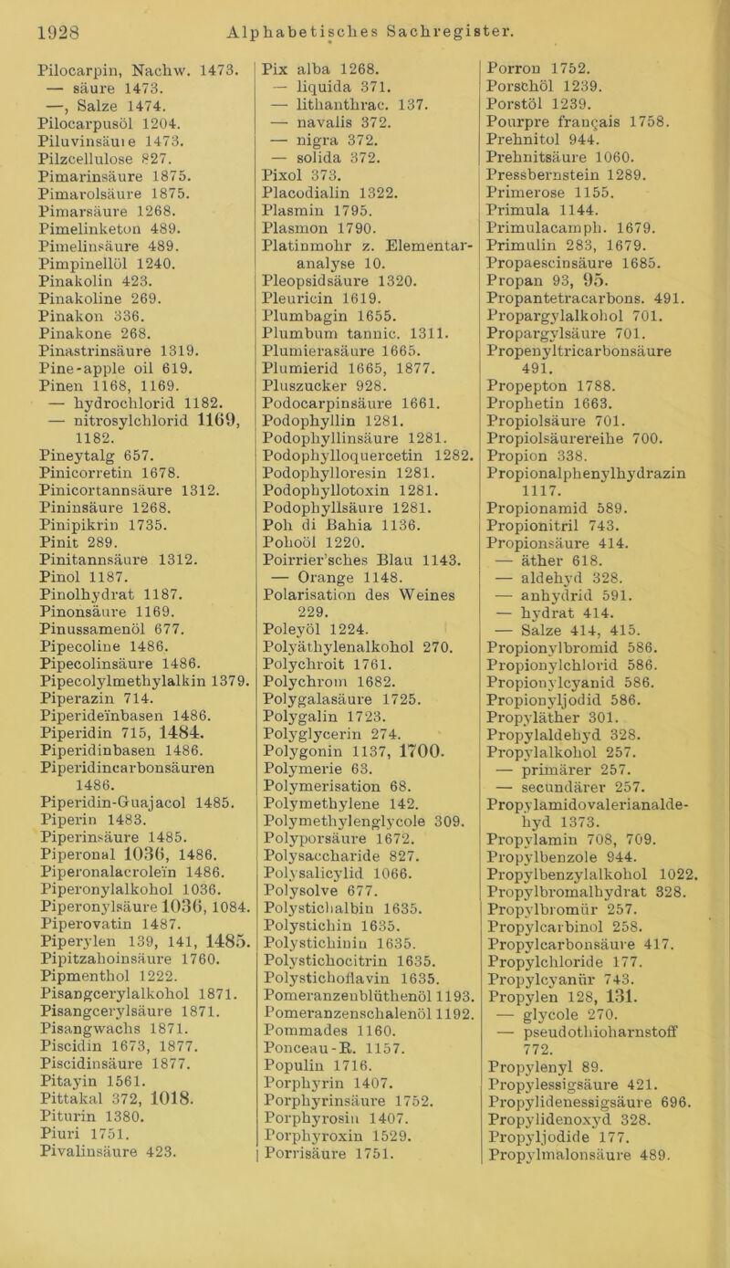 Pilocarpin, Nachw. 1473. — säure 1473. —, Salze 1474. Pilocarpusöl 1204. Piluvinsäuie 1473. Pilzcellulose 327. Pimarinsäure 1875. Pimarolsäure 1875. Pimarsäure 1268. Pimelinketon 489. Pimelinsäure 489. Pimpinellöl 1240. Pinakolin 423. Pinakoline 269. Pinakon 336. Pinakone 268. Pinastrinsäure 1319. Pine-apple oil 619. Pinen 1168, 1169. — hydrochlorid 1182. — nitrosylchlorid 1169, 1182. Pineytalg 657. Pinicorretin 1678. Pinicortannsäure 1312. Pininsäure 1268. Pinipikrin 1735. Pinit 289. Pinitannsäure 1312. Pinol 1187. Pinolhydrat 1187. Pinonsäure 1169. Pinussamenöl 677. Pipecoline 1486. Pipecolinsäure 1486. Pipecolylmethylalkin 1379. Piperazin 714. Piperideinbasen 1486. Piperidin 715, 1484. Piperidinbasen 1486. Piperidincarbonsäuren 1486. Piperidin-Guajacol 1485. Piperin 1483. Piperinsäure 1485. Piperonal 1036, 1486. Piperonalacrole'in 1486. Piperonylalkohol 1036. Piperonylsäure 1036, 1084. Piperovatin 1487. Piperylen 139, 141, 1485. Pipitzahoin säure 1760. Pipmentbol 1222. Pisangcerylalkohol 1871. Pisangcerylsäure 1871. Pisangwachs 1871. Piscidin 1673, 1877. Piscidinsäure 1877. Pitayin 1561. Pittakal 372, 1018. Piturin 1380. Piuri 1751. Pivalinsäure 423. Pix alba 1268. — liquida 371. — lithanthrac. 137. — navaiis 372. — nigra 372. — solida 372. Pixol 373. Placodialin 1322. Plasmin 1795. Plasmon 1790. Platinmohr z. Elementar- analyse 10. Pleopsidsäure 1320. Pleuricin 1619. Plumbagin 1655. Plumbum tannic. 1311. Plumierasäure 1665. Plumierid 1665, 1877. Pluszucker 928. Podocarpinsäure 1661. Podophyllin 1281. Podophyllinsäure 1281. Podophylloquercetin 1282. Podophylloresin 1281. Podopbyllotoxin 1281. Podophyllsäure 1281. Poh di Bahia 1136. Pohoöl 1220. Poirrier’sches Blau 1143. — Orange 1148. Polarisation des Weines 229. Poleyöl 1224. Polyäthylenalkohol 270. Polychroit 1761. Polychrom 1682. Polygalasäure 1725. Polygalin 1723. Polyglycerin 274. Polygonin 1137, 1700. Polymerie 63. Polymerisation 68. Polymethylene 142. Polymethylenglycole 309. Polyporsäure 1672. Polysaccharide 827. Polysalicylid 1066. Polysolve 677. Polystichalbin 1635. Polystichin 1635. Polystichiuin 1635. Polystichocitrin 1635. Polystichoflavin 1635. Pomeranzenblüthenöl 1193. Pomeranzenschalenöl 1192. Pommades 1160. Ponceau-R. 1157. Populin 1716. Porphyrin 1407. Porphyrinsäure 1752. Porphyrosin 1407. Porphyroxin 1529. | Porrisäure 1751. Porron 1752. Porsthöl 1239. Porstöl 1239. Pourpre frangais 1758. Prehnitol 944. Prehnitsäure 1060. Pressbernstein 1289. Primerose 1155. Primula 1144. Primulacamph. 1679. Primulin 283, 1679. Propaescinsäure 1685. Propan 93, 95. Propantetracarbons. 491. Propargylalkohol 701. Propargylsäure 701. Propenyltricarbonsäure 491. Propepton 1788. Prophetin 1663. Propiolsäure 701. Propiolsäurereihe 700. Propion 338. Propionalphenylhydrazin 1117. Propionamid 589. Propionitril 743. Propionsäure 414. — äther 618. — aldehyd 328. — anhydrid 591. — hydrat 414. — Salze 414, 415. Propionylbromid 586. Propionylchlovid 586. Propionylcyanid 586. Propionyljodid 586. Propyläther 301. Propylaldeln’d 328. Propylalkohol 257. — primärer 257. — secundärer 257. Propylamidovalerianalde- hyd 1373. Propylamin 708, 709. Propylbenzole 944. Propylbenzylalkohol 1022. Propylbromalhydrat 328. Propylbromür 257. Propylcarbinol 258. Propylcarbonsäuve 417. Propylchloride 177. Propylc3Tanür 743. Propylen 128, 131. — glycole 270. — pseudothioharnstoff 772. Propylenyl 89. Propylessigsäure 421. Propylidenessigsäure 696. Propylidenoxyd 328. Propyljodide 177. Propjlmalonsäure 489.