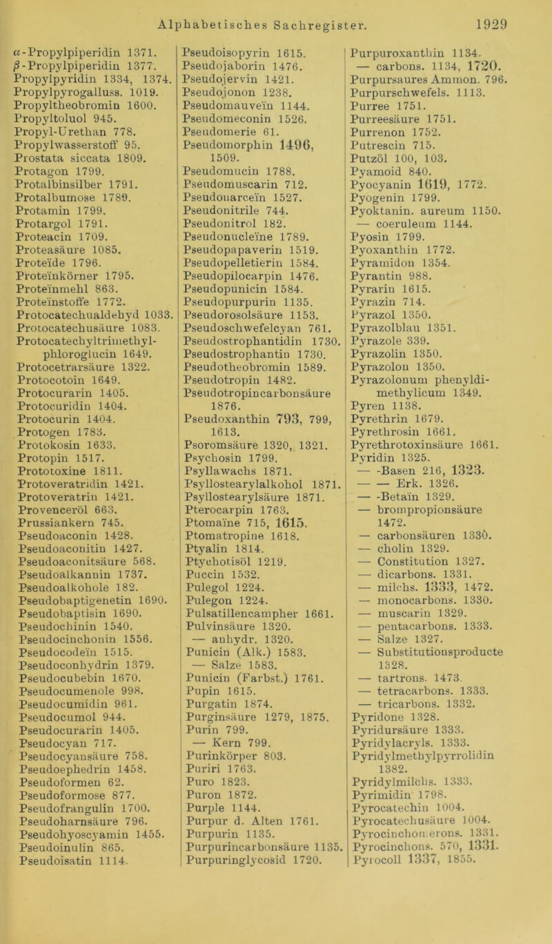 «-Propylpiperidin 1371. 0-Propylpiperidin 1377. Propylpyridin 1334, 1374. Propylpyrogalluss. 1019. Propyltheobromin 1600. Propyltoluol 945. Propyl-Urethan 778. Propylwasserstoff 95. Prostata siccata 1809. Protagon 1799. Protalbinsilber 1791. Protalbumose 1789. Protamin 1799. Protargol 1791. Proteacin 1709. Proteasäure 1085. Proteide 1796. Proteinkörner 1795. Proteinmehl 863. Proteinstoffe 1772. Protocatechualdebyd 1033. Protocatechusäure 1083. Protocatechyltrimethyl- phloroglucin 1649. Protocetrarsäure 1322. Protocotoin 1649. Protocurarin 1405. Protocuridin 1404. Protocurin 1404. Protogen 1783. Protokosin 1633. Protopin 1517. Prototoxine 1811. Protoveratridin 1421. Protoveratrin 1421. Provenceröl 663. Prussiankern 745. Pseudoaconin 1428. Pseudoaconitin 1427. Pseudoaconitsäure 568. Pseudoalkanuin 1737. Pseudoalkohole 182. Pseudobaptigenetin 1690. Pseudobaptisin 1690. Pseudochinin 1540. Pseudocinchonin 1556. Pseudocodein 1515. Pseudoconhydrin 1379. Pseudocubebin 1670. Pseudocumenole 998. Pseudocumidin 961. Pseudocumol 944. Pseudocurarin 1405. Pseudocyan 717. Pseudocyausäure 758. Pseudoephedrin 1458. Pseudoformen 62. Pseudoformose 877. Pseudofrangulin 1700. Pseudoharnsäure 796. Pseudohyoscyamin 1455. Pseudoinulin 865. Pseudoisatin 1114. Pseudoisopyrin 1615. Pseudojaborin 1476. Pseudojervin 1421. Pseudojonon 1238. Pseudomauvein 1144. Pseudomeconin 1526. Pseudomerie 61. Pseudomorphin 1496, 1509. Pseudomucin 1788. Pseudomuscarin 712. Pseudonarcein 1527. Pseudonitrile 744. Pseudonitrol 182. Pseudonucleine 1789. Pseudopapaverin 1519. Pseudopelletierin 1584. Pseudopilocarpin 1476. Pseudopunicin 1584. Pseudopurpurin 1135. Pseudorosolsäure 1153. Pseudoschwefelcyan 761. Pseudostrophantidin 1730. Pseudostrophantin 1730. Pseudotheobromin 1589. Pseudotropin 1482. Pseudotropincarbonsäure 1876. Pseudoxanthin 793, 799, 1613. Psoromsäure 1320, 1321. Psychosin 1799. Psyllawachs 1871. Psyllostearylalkohol 1871. Psyllostearylsäure 1871. Pterocarpin 1763. Ptomaine 715, 1615. Ptomatropine 1618. Ptyalin 1814. Ptyohotisöl 1219. Puccin 1532. Pulegol 1224. Pulegon 1224. Pulsatillencampher 1661. Pulvinsäure 1320. — anhydr. 1320. Punicin (Alk.) 1583. — Salze 1583. Punicin (Färbst.) 1761. Pupin 1615. Purgatin 1874. Purginsäure 1279, 1875. Purin 799. — Kern 799. Purinkörper 803. | Puriri 1763. Puro 1823. Puron 1872. Purple 1144. Purpur d. Alten 1761. Purpurin 1135. Purpurincarbonsäure 1135. Purpuringlycosid 1720. Purpuroxantliin 1134. — carbons. 1134, 1720. Purpursaures Ammon. 796. Purpurschwefels. 1113. Purree 1751. Purreesäure 1751. Purrenon 1752. Putrescin 715. Putzöl 100, 103. Pyamoid 840. Pyocyanin 1619, 1772. Pyogenin 1799. Pyoktanin. aureum 1150. — coeruleum 1144. Pyosin 1799. Pyoxanthiu 1772. Pyramidon 1354. Pyrantin 988. Pyrariu 1615. Pyrazin 714. Pyrazol 1350. Pyrazolblau 1351. Pyrazole 339. Pyrazolin 1350. Pyrazolon 1350. Pyrazolonum phenyldi- methylicum 1349. Pyren 1138. Pyrethrin 1679. Pyrethrosin 1661. Pyrethrotoxinsäure 1661. Pyridin 1325. Basen 216, 1323. Erk. 1326. Betain 1329. — brompropionsäure 1472. — carbonsäuren 133Ö. — cholin 1329. — Constitution 1327. — dicarbons. 1331. — milchs. 1333, 1472. — monocarbons. 1330. — muscarin 1329. — pentacarbons. 1333. — Salze 1327. — Substitutionsproducte 1328. — tartrons. 1473. — tetracarbons. 1333. — tricarbons. 1332. Pyridone 1328. Pyridursäure 1333. Pyridylacryls. 1333. Pyridylmethylpyrro lidin 1382. Pyridylmilclis. 1333. Pyrimidin 1798. Pj'rocatechin 1004. Pyrocatecliusäure 1004. Pyrocinchonerons. 1331. Pyrocinchons. 570, 1331. Pyrocoll 1337, 1855.