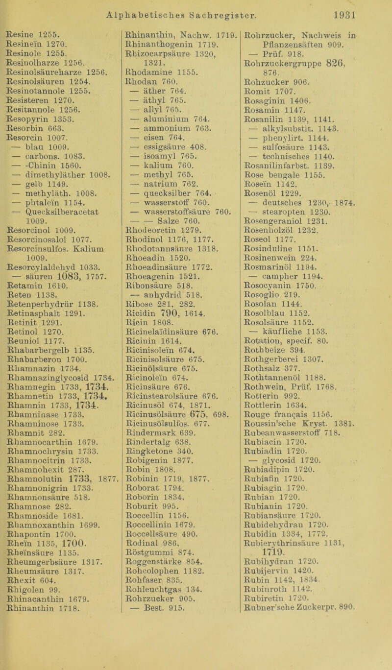 Resine 1255. Resinein 1270. Resinole 1255. Resinolharze 1256. Resinolsäureharze 1256. Resinolsäuren 1254. Resinotannole 1255. Resisteren 1270. Resitannole 1256. Resopyrin 1353. Resorbin 663. Resorcin 1007. — blau 1009. — earbons. 1083. Chinin 1560. — diinethylätlier 1008. — gelb 1149. — methyläth. 1008. — phtale'in 1154. — Quecksilberacetat 1009. Resorcin ol 1009. Resorcinosalol 1077. Resorcinsulfos. Kalium 1009. Resorcylaldehyd 1033. — säuren 1083, 1757. Retamin 1610. Reten 1138. Retenperhydrür 1138. Retinasphalt 1291. Retinit 1291. Retinol 1270. Reuniol 1177. Rhabarbergelb 1135. Rhabarberon 1700. Rhamnazin 1734. Rhamnazinglycosid 1734. Rliamnegin 1733, 1734. Rhamnetin 1733, 1734. Rhamnin 1733, 1734. Rhamninase 1733. Rhamninose 1733. Rliamnit 282. Rhamnocarthin 1679. Rhamnoclirysin 1733. Rhamnocitrin 1733. Rliamnohexit 287. Rhamnolutin 1733, 1877 Rhamnonigrin 1733. Rhamnonsäure 518. Rhamnose 282. Rhamnoside 1681. Rhamnoxanthin 1699. Rhapontin 1700. Rhein 1135, 1700. Rheinsäure 1135. Rheumgerbsäure 1317. Rheumsäure 1317. Rhexit 604. Rliigolen 99. Rhinacanthin 1679. Rhinanthin 1718. Rhinanthin, Nachw. 1719. Rhinanthogenin 1719. Rhizocarpsäure 1320, 1321. Rhodamine 1155. Rhodan 760. — äther 764. — ätliyl 765. — allyl 765. — aluminium 764. — ammonium 763. — eisen 764. — essigsäure 408. — isoamyl 765. — kalium 760. — methyl 765. — natrium 762. — quecksiiber 764. — Wasserstoff 760. — wasserstoffsäure 760. Salze 760. Rhodeoretin 1279. Rhodinol 1176, 1177. Rhodotannsäure 1318. Rhoeadin 1520. I Rhoeadinsäure 1772. Rhoeagenin 1521. Ribonsäure 518. — anhydrid 518. Ribose 281, 282. Ricidin 790, 1614. Ricin 1808. Ricinelaidinsäure 676. Ricinin 1614. Ricinisolein 674. | Ricinisolsäure 675. Ricinölsäure 675. Ricinolein 674. Ricinsäure 676. Ricinstearolsäure 676. Ricinusöl 674, 1871. Ricinusölsäure 675, 698. Ricinusölsulfos. 677. Rindermark 639. Rindertalg 638. Ringketone 340. Robigenin 1877. Robin 1808. Robinin 1719, 1877. Roborat 1794. Roborin 1834. Roburit 995. Roccellin 1156. Roccellinin 1679. Roccellsäure 490. Rodinal 986, Röstgummi 874. Roggenstärke 854. Rohcoloplien 1182. Rohfaser 835. Rohleuchtgas 134. Rohrzucker 905. — Best. 915. Rohrzucker, Nachweis in Pflanzensäften 909. — Prüf. 918. Rohrzuckergruppe 826, 876. Rohzucker 906. Romit 1707. Rosaginin 1406. Rosamin 1147. Rosanilin 1139, 1141. — alkylsubstit. 1143. — phenylirt. 1144. — sulfosäure 1143. — technisches 1140. Rosanilinfarbst. 1139. Rose bengale 1155. Rosein 1142. Rosenöl 1229. — deutsches 1230,- 1874. — stearopten 1230. Rosengeraniol 1231. Rosenholzöl 1232. Roseol 1177. Rosinduline 1151. Rosinenwein 224. Rosmarinöl 1194. — campher 1194. Rosocyanin 1750. Rosog'lio 219. Rosolan 1144. Rosolblau 1152. Rosolsäure 1152. — käufliche 1153. Rotation, specif. 80. Rothbeize 394. Rothgerberei 1307. Rothsalz 377. Rothtannenöl 1188. Rothwein, Prüf. 1768. Rotterin 992. Rottierin 1634. Rouge fran^ais 1156. Roussin’sche Kryst. 1381. Rubeanwasserstoff 718. Rubiacin 1720. Rubiadin 1720. — glycosid 1720. Rubiadipin 1720. Rubiafin 1720. Rubiagin 1720. Rubian 1720. Rubiauin 1720. Rubiansäure 1720. Rubidehydran 1720. Rubidin 1334, 1772. Rubierj-thrinsäure 1131, 1719. Rubihydran 1720. Rubijervin 1420. Rubin 1142, 1834. Rubinroth 1142. Rubiretin 1720. Rubner’sche Zuckerpr. 890.