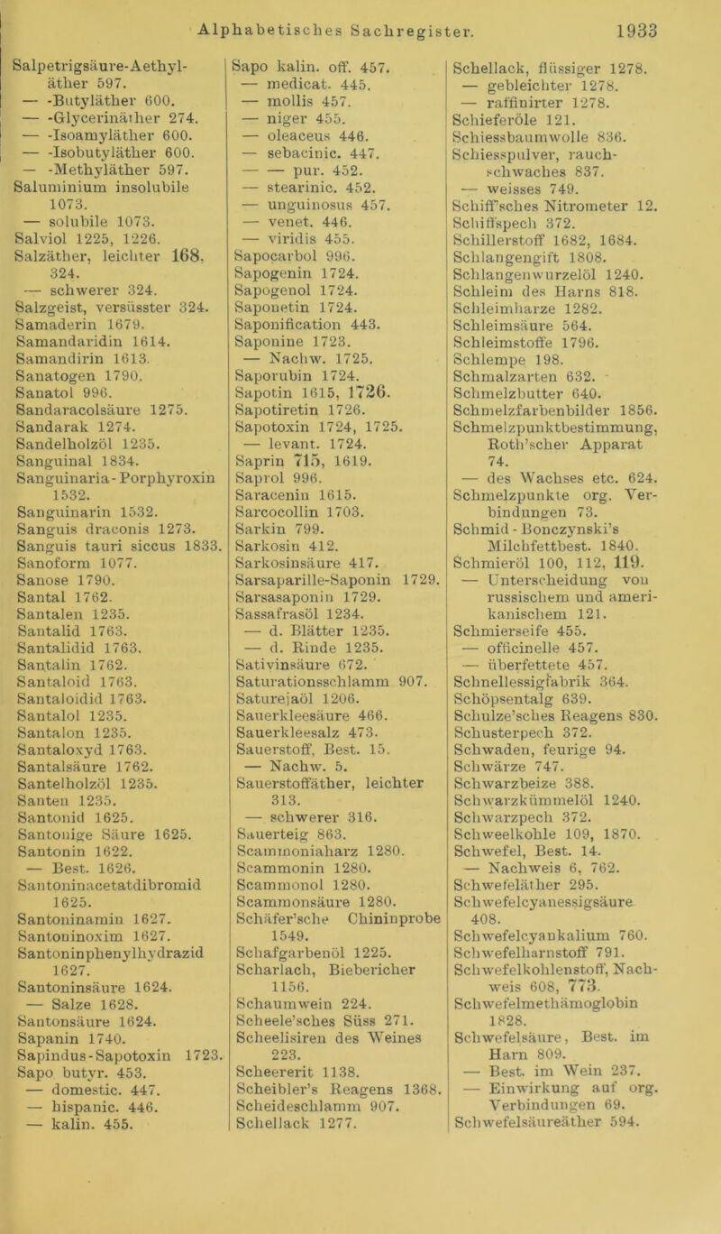 Salpetrigsäure-Aethyl- äther 597. — -Butyläther 600. — -Glycerinäther 274. — -Isoamyläther 600. — -Isobutyläther 600. — -Methyläther 597. Saluminium insolubile 1073. — solubile 1073. Salviol 1225, 1226. Salzäther, leichter 168. 324. — schwerer 324. Salzgeist, versüsster 324. Samaderin 1679. Samandaridin 1614. Samandirin 1613. Sanatogen 1790. Sanatol 996. Sandaracolsäure 1275. Sandarak 1274. Sandelholzöl 1235. Sanguinal 1834. Sanguinaria- Porphyroxin 1532. Sanguinarin 1532. Sanguis draconis 1273. Sanguis tauri siccus 1833. Sanoform 1077. Sanose 1790. Santal 1762. Santalen 1235. Santalid 1763. Santalidid 1763. Sautalin 1762. Santaloid 1763. Santaloidid 1763. Santalol 1235. Santalon 1235. Santaloxyd 1763. San talsäure 1762. Santelholzöl 1235. Santen 1235. Santonid 1625. Santonige Säure 1625. Santonin 1622. — Best. 1626. Santoninacetatdibromid 1625. Santoninamin 1627. Santoninoxim 1627. Santoninphenylhydrazid 1627. Santoninsäure 1624. — Salze 1628. Santonsäure 1624. Sapanin 1740. Sapindus-Sapotoxin 1723. Sapo butvr. 453. — domestic. 447. — hispanic. 446. — kalin. 455. Sapo kalin. off. 457. — medicat. 445. — mollis 457. — niger 455. — oleaceus 446. — sebacinic. 447. pur. 452. — stearinic. 452. — unguinosus 457. — venet. 446. — viridis 455. Sapocarbol 996. Sapogenin 1724. Sapogenol 1724. Saponetin 1724. Saponification 443. Saponine 1723. — Nachw. 1725. Saporubin 1724. Sapotin 1615, 1726. Sapotiretin 1726. Sapotoxin 1724, 1725. — levant. 1724. Saprin 715, 1619. Saprol 996. Saracenin 1615. Sarcocollin 1703. Sarkin 799. Sarkosin 412. Sarkosinsäure 417. Sarsaparille-Saponin 1729. Sarsasaponin 1729. Sassafrasöl 1234. — d. Blätter 1235. — d. Rinde 1235. Sativinsäure 672. Saturationsschlamm 907. Saturejaöl 1206. Sauerkleesäure 466. Sauerkleesalz 473. Sauerstoff, Best. 15. — Nachw. 5. Sauerstoffäther, leichter 313. — schwerer 316. Sauerteig 863. Scammoniaharz 1280. Scammonin 1280. Scammonol 1280. Scammonsäure 1280. Schäfer’sche Chininprobe 1549. Schafgarbenöl 1225. Scharlach, Biebericher 1156. Schaumwein 224. Scheele’sches Süss 271. Scheelisiren des Weines 223. Scheererit 1138. Scheibler’s Reagens 1368. Scheideschlamm 907. Schellack 1277. Schellack, flüssiger 1278. — gebleichter 1278. — raffinirter 1278. Schieferöle 121. Schiessbaumwolle 836. Schiesspulver, rauch- schwaches 837. — weisses 749. Scliiffsches Nitrometer 12. Schiffspech 372. Schillerstoff 1682, 1684. Schlangengift 1808. Schlangen wurzelöl 1240. Schleim des Harns 818. Schleimharze 1282. Schleimsäure 564. Schleimstoffe 1796. Schlempe 198. Schmalzarten 632. - Schmelzbutter 640. Schmelzfarbenbilder 1856. Schmelzpunktbestimmung, RotlVscher Apparat 74. — des Wachses etc. 624. Schmelzpunkte org. Ver- bindungen 73. Schmid - Bonczjmski’s Milchfettbest. 1840. Schmieröl 100, 112, 119. — Unterscheidung von russischem und ameri- kanischem 121. Schmierseife 455. — officinelle 457. — überfettete 457. Schnellessigfabrik 364. Schöpsentalg 639. Scliulze’sches Reagens 830. Schusterpech 372. Schwaden, feurige 94. Schwärze 747. Schwarzbeize 388. Schwarzkümmelöl 1240. Schwarzpech 372. Sch weel kohle 109, 1870. Schwefel, Best. 14. — Nachweis 6, 762. Schwefeläther 295. Schwefelcyanessigsäure 408. Schwefelcyankalium 760. Schwefelharnstoff 791. Schwefelkohlenstoff, Nach- weis 608, 773. Schwefelmethämoglobin 1828. Schwefelsäure, Best, im Harn 809. — Best, im Wein 237. — Einwirkung auf org. Verbindungen 69. Schwefelsäureäther 594.