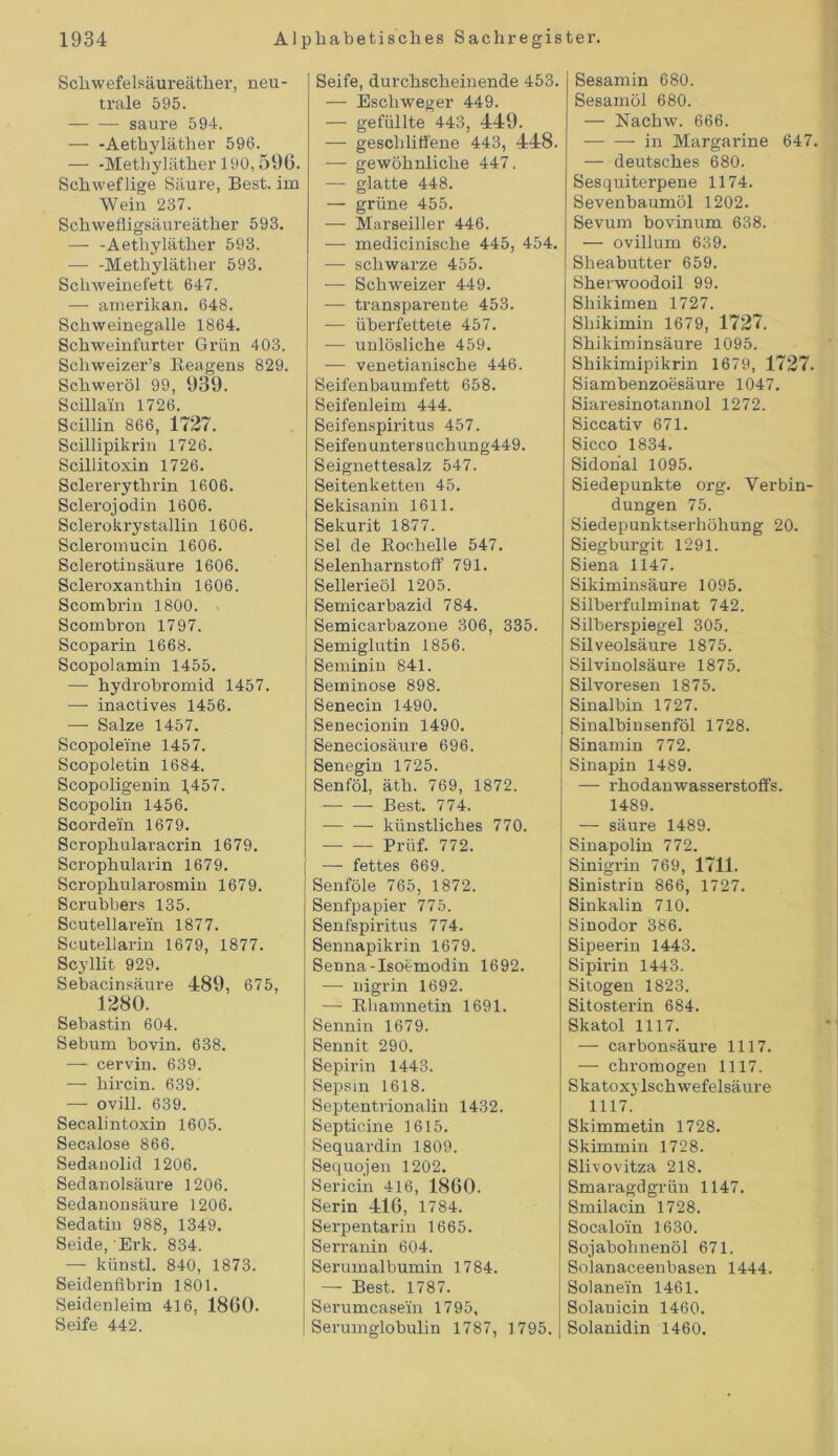 Schwefelsäureäther, neu- trale 595. — — saure 594. — -Aethyläther 596. — -Methyläther 190,596. Schweflige Säure, Best, im Wein 237. Schwefligsäureäther 593. — -Aethyläther 593. — -Methyläther 593. Schweinefett 647. — amerikan. 648. Schweinegalle 1864. Schweinfurter Grün 403. Schweizers Beagens 829. Schweröl 99, 939. Scillain 1726. Scillin 866, 1727. Scillipikrin 1726. Scillitoxin 1726. Sclererythrin 1606. Sclerojodin 1606. Sclerokrystallin 1606. Scleromucin 1606. Sclerotinsäure 1606. Scleroxanthin 1606. Scombrin 1800. Scombron 1797. Scoparin 1668. Scopolamin 1455. — hydrobromid 1457. —• inactives 1456. — Salze 1457. Scopoleine 1457. Scopoletin 1684. Scopoligenin 1457. Scopolin 1456. Scordein 1679. Scrophularacrin 1679. Scrophularin 1679. Scrophularosmin 1679. Scrubbers 135. Scutellarein 1877. Scutellaxün 1679, 1877. Scyllit 929. Sebacinsäure 489, 675, 1280. Sebastin 604. Sebum bovin. 638. — cervin. 639. — hircin. 639. — ovill. 639. Secalintoxin 1605. Secalose 866. Sedauolid 1206. Sedanolsäure 1206. Sedanonsäure 1206. Sedatin 988, 1349. Seide, Erk. 834. — künstl. 840, 1873. Seidenfibrin 1801. Seidenleim 416, 1860. Seife 442. Seife, durchscheinende 453. — Escliweger 449. — gefüllte 443, 449. — geschliffene 443, 448. — gewöhnliche 447, — glatte 448. — grüne 455. — Marseiller 446. — medicinische 445, 454. — schwarze 455. — Schweizer 449. — transparente 453. — überfettete 457. — unlösliche 459. — venetianische 446. Seifenbaumfett 658. Seifenleim 444. Seifenspixütus 457. Seifen unter suchung449. Seignettesalz 547. Seitenketten 45. Sekisanin 1611. Sekurit 1877. Sei de Bochelle 547. Selenharnstoff 791. Sellerieöl 1205. Semicarbazid 784. Semicarbazone 306, 335. Semiglutin 1856. Seminin 841. Seminose 898. Senecin 1490. Senecionin 1490. Seneciosäure 696. Senegin 1725. Senföl, äth. 769, 1872. — — Best. 774. künstliches 770. Prüf. 772. — fettes 669. Senföle 765, 1872. Senfpapier 775. Senfspiritus 774. Sennapikrin 1679. Senna-Isoemodin 1692. — nigrin 1692. — Bhamnetin 1691. Sennin 1679. Sennit 290. Sepirin 1443. Sepsm 1618. Septentrionalin 1432. Septicine 1615. Sequardin 1809. Sequojen 1202. Sericin 416, 1860. Serin 416, 1784. Serpentarin 1665. Serranin 604. Serumalbumin 1784. — Best. 1787. Serumcasein 1795, Serumglobulin 1787, 1795. I Sesamin 680. Sesamöl 680. — Nachw. 666. in Margarine 647. — deutsches 680. Sesquiterpene 1174. Sevenbaumöl 1202. Sevum bovinum 638. — ovillum 639. Sheabutter 659. Sherwoodoil 99. Shikimen 1727. Sliikimin 1679, 1727. Shikiminsäure 1095. Shikimipikrin 1679, 1727. Siambenzoesäure 1047. Siaresinotannol 1272. Siccativ 671. Sicco 1834. Sidonal 1095. Siedepunkte org. Verbin- dungen 75. Siedepunktserhöhung 20. Siegburgit 1291. Siena 1147. Sikiminsäure 1095. Silberfulminat 742. Silberspiegel 305. Silveolsäure 1875. Silvinolsäure 1875. Silvoresen 1875. Sinalbin 1727. Sinalbinsenföl 1728. Sinamin 772. Sinapin 1489. — rhodanwasserstoffs. 1489. — säure 1489. Sinapolin 772. Sinigrin 769, 1711. Sinistrin 866, 1727. Sinkalin 710. Sinodor 386. Sipeex'in 1443. Sipirin 1443. Sitogexx 1823. Sitosterixi 684. Skatol 1117. — carbonsäure 1117. — chromogen 1117. Skatoxylschwefelsäure 1117. Skimmetin 1728. Skimmin 1728. Slivovitza 218. Smaragdgrün 1147. Smilacin 1728. Socaloin 1630. Sojabohnenöl 671. Solanaceenbasen 1444. Solanexn 1461. Solauicin 1460. Solaxxidin 1460.
