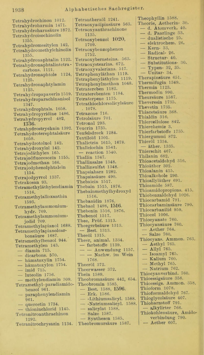 Tetrahydrochinon 1012. Tetrahydroharmin 1471. Teti’ahydroharnsäure 1872. Tetrahydroisochinolin 1355. Tetrahydromesitylen 142. Tetrahydro methylchinolin 1355. Tetrahydronaphtalin 1122. Tetrahydronaphtalintetra - carbons. 1121. Tetrahydronaphtole 1124, 1125. Tetrahydronaphtylamin 1123. Tetrahy dropapa verin 1519. Tetrahydroparachinanisol 1347. Tetrahydrophtals. 1058. Tetrahydropyridine 1486. Tetrahydropyrrol 482, 1336. Tetrahydrostrychnin 1392. T etrahydroterephtal säure 1059. Tetrahydrotoluol 142. Tetrahydroxylol 142. Tetrajodäthylen 165. Tetrajodfluorescein 1155. Tetrajodmethan 166. Tetraj odphenolphtalem 1154. Tetrajodpyrrol 1337. Tetrakosan 93. Tetramethyläthylendiamin 1516. Tetramethylalloxanthin 1593. Tetramethylammonium- hydr. 709. Tetramethylammonium- jodid 709. Tetramethylapianol 1688. Tetramethylapianolcar- bonsäure 1687. Tetramethylbenzol 944. Tetramethylen 143. — diamin 715. — dicarbons. 570. — hämatoxylin 1754. — hämatoxylon 1754. — imid 715. — luteolin 1756. — methylendiamin 309. Tetramethyl- paradiamido- benzol 961. — paraphenylendiamin 961. — quercetin 1734. — thioninchlorid 1145. Tetranitroanthrachinon 1292. Tetranitrochrysazin 1134. Tetrantberaöl 1241. Tetraoxyadipinsäure 563. Tetraoxyanthrachinone 1135. Tetraoxybenzol 1020, 1709. Tetraoxybenzophenon 1752. Tetraoxybernsteins. 563. Tetraoxystearins. 672. Tetraoxyvalerians. 517. Tetraphenyläthan 1119. Tetraphenvläthylen 1119. Tetraphenylmethan 1048. Tetratereben 1182. Tetraterebenten 1184. Tetraterpene 1175. Tetrathiochlorsalicylsäure . 1078. Tetrazone 716. Tetrolsäure 701. Tetronal 293. Teucrin 1735. Teufelsdreck 1284. Textiloid 1301. Thalictrin 1615, 1678. Thalleiochin 1541. — reaction 1540. Tliallin 1347. Thallinsalze 1348. Thallinsulfat 1348. Thapsiaharz 1282. Thapsiasäure 490. Thebaicin 1517. Thebain 1515, 1876. Thebainmethylhydroxyd 1516. Thebanidin 1876. Thebaol 1498, 1516. Thebenin 1516, 1876. Thebenol 1517. Thee, Prüf. 1313. Theegerbsäure 1313. — Best. 1313. Theeöl 1315. Tlieer, animal. 1334. ' — farbstoffe 1139. — — Anwendung 1157. — — Nachw. im Wein 1768. Theeröl 372. Theerwasser 372. Thein 1589. Theobromasäure 442, 654. Theobromin 1585. | — Best. 1588, 1596. — Erk. 1586. — -Lithiumsalicyl. 1588. — -Natriumsalicyl. 1588. — salicylat 1588. — Salze 1587. — Synthesen 1585. ; Theobromursäure 1587. Theophyllin 1588. Theorie, Aetherin- 30. — d. Atomverk. 40. — d. Paarlinge 33. — dualistische 25. — elektrochem. 26. — Kern- 33. — Radical- 26. — Structur- 40. — Substitutions- 30. — Typen- 32, 35. — Unitar- 34. Therapinsäure 651. Thermifugin 1349. Thermin 1123. Thermodin 990. Theursäure 1587. Theveresin 1735. Thevetin 1735. Thiacetsäure 368. Thialdin 316; Thiercellulose 842. Thierchemie 3. Thierfarbstoffe 1735. Thiergummi 872. Thieröl 1334. — äther. 1335. Thierschit 467. Thilanin 682. Thioacetaldehyd 316. Thioäther 302. Tliioalanin 415. Thioalkohole 290. Thioallyläther 691. Thioamide 587. Tliioamidopropions. 415. Thiobenzaldehvd 1026. Thiocarbamid 791. Thiocarbaminsäure 790. Thiocarbanilid 959. Tliiocol 1006. Thiocyanate 760. Thiocyansäure 760. — Aether 764. — Salze 760. Thiocyans. Ammon. 763. — Aethyl 765. — Allyl 765. — Isoamyl 765. — Kalium 760. — Methyl 765. — Natrium 762. Thiocyanverbind. 760. Thioessigsäure 358. Tliioessigs. Ammon. 358. Tliioform 1078. Thioformaldebyd 767. Thioglycolsäure 407. Thioharnstoff 791. — alkylirter 766. Thiokohleusäure, Amido- verbindung 790. — Aether 607.
