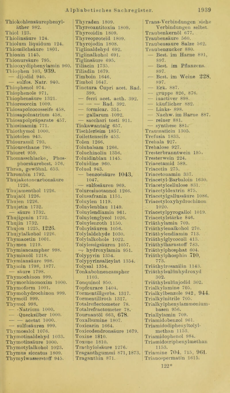 Thiokohlensäurephenyl- äther 982. Thiol 123. Thiolinsäure 124. Thiolum liquidum 124. Thiomilchsäure 1801. Thionin 1145. Tliionursäure 795. Thiooxydiphenylamin 960. Thiophen 103, 939. — dijodid 940. — sulfos. Natr. 940. Tliiophenol 974. Thiophenole 971. Tliiophensäure 1321. Thioresorcin 1009. Tliiosapolcocosseife 458. Thiosapolnatrium 458. Thiosapolpräparate 457. Thiosinamin 771. Thiothymol 1000. Thiotolen 943. Thiouramil 793. Thiourethane 790. Tliiuret 959. Thomasschlacke, Phos- phorsäurebest. 576. Thran, gewöhnl. 653. Thrombin 1792. Tkujaketonearbonsäiu-e 1226. Thujamenthol 1226. Thujaöl 1226. Thujen 1226. Thujetin 1732. — säure 1732. Thujigenin 1732. Thujin 1732. Tliujon 1225, 1326. Thujylalkohol 1226. Thymacetin 1001. Thymen 1219. Thymiancampher 998. Thymianöl 1218. Thymiansäure 998. Thyinin 1798, 1877. — säure 1798. Thj'mochinou 999. Thymochinonoxim 1000. Thymoform 1001. Thymohydrochinon 999. Thymoil 999. Thymol 998. — -Natrium 1000. — Quecksilber 1000. acetat 1000. — sulfosäuren 999. Tliymosalol 1076. Thymotinaldehyd 1033. Thymotinsäure 1000. Thymotylalkohol 1023. Thymus siccatus 1809. Thymylwasserstoff 945. Thyraden 1809. Thyreoantitoxin 1809. Thyreoidin 1809. ; Thyreoproteid 1809. Thyrojodin 1808. Tigliualdehyd 692. Tiglinalkohol 691. Tiglinsäure 695. Tiliacin 1735. Tiliadin 1679. Timboin 1646. Timbol 1647. Tiuctura Cupri acet. Rad. 399. i — fern acet. aeth. 392. ! — Rad. 392. — formicar. 351. — gallarum 1092. — sacchari tosti 911. Tinkawantalg 657. Tischlerleim 1857. j Toilettenseife 453. Tolen 1266. Tolubalsam 1266. Toluchinoliu 1356. Toluidinblau 1145. Toluidine 960. Toluol 943. — benzoesäure 1043, 1047. — sulfosäuren 969. Tolm-esinotaunol 1266. Tolusafranin 1151. Toluylen 1119. Toluvlenblau 1149. Toluylendiamin 961. Toluylenglycol 1026. Toluylenroth 1150. Toluylsäuren 1056. Tolylaldehyde 1030. Tolylalkohole 1022. Tolylessigsäuren 1057. —r hydroxylamin 951. Tolypyrin 1354. Tolypyrinsalicylat 1354. Tolysal 1354. Tonkabohnencampher 1103. Tonquinol 950. Topfcurare 1401. Tormentillgerbs. 1317. Tormentillroth 1317. Totalreflectometer 78. Totalrefractometer 78. Tournantöl 663, 678. Toxalbumine 1807. Toxicarin 1664. Toxicodendronsäure 1679. Toxine 1810. Toxone 1810. Trachylol säure 1276. Traganthgummi 871,1873 Traganthin 871. Trans-Verbindungen siehe Verbindungen selbst. Traubenkernöl 677. Traubensäure 560. Traubensaure Salze 562. Traubenzucker 880. — Best, im Harne 891, 897. — Best, im Pflanzens. 897. >— Best, im Weine 228, 897. — Brk. 887. — gruppe 826, 876. — iuactiver 898. — käuflicher 882. -—- Links- 898. — Nachw. im Harne 887. — reiner 881. — syntliese 881. Traumaticin 1305. Trefusia 1833. Trehala 927. Trehalose 927. Tresterbranntwein 195: ! Tresterwein 224. Triaoetamid 589. Triacetin 275. Triacetonamin 337. Triacetyl-Barbaloin 1630. Triacetylcellulose 831. Triacetyldextrin 875. Triacetylgallussäure 1086. Triacetyloxyhydrochinon 1020. Triacetylpyrogallol 1019. Triacetylstärke 846. Triäthylamin 709. Triäthylenalkohol 270. Triäthylendiamin 713. Triäthylglycocoll 413. Triäthyl harn Stoff 783. Triäthylphosphat 604. | Triäthylphosphin 710, 773. Triäthylrosanilin 1143. Triäthylsulfinhydroxyd 302. Triäthylsulfinjodid 302. Trialkylamine 705. Trialkylbenzole 942, 944. Trialkylnitrile 705. Trialkylphenvlammonium- basen 956. Triallylamin 709. Triamidobenzol 961. Triamidodiphenyltolyl- methan 1153. Triamidophenol 984. Triamidotriphenylmethan 1153. Triamine 704, 715, 961. I Trianospermatin 1615. 122*