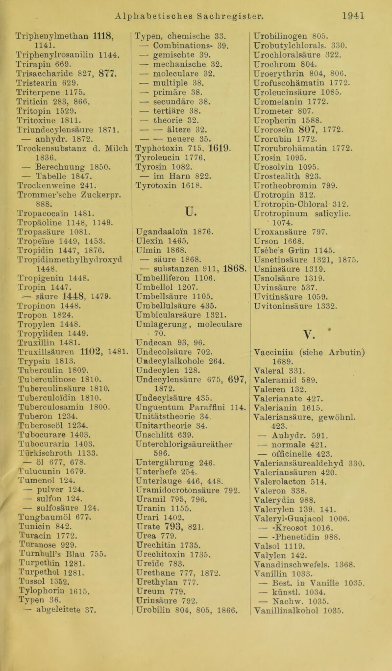 / Triphenylmethan 1118, 1141. Triphenylrosanilin 1144. Trirapin 669. Trisaccharide 827, 877. Tristearin 629. Triterpene 1175. Triticin 283, 866. Tritopin 1529. Tritoxiue 1811. Triundecylensäure 1871. — anhydr. 1872. Trockensubstanz d. Milch 1836. — Berechnung 1850. — Tabelle 1847. Trockenweine 241. Trommer’sche Zuckerpr. 888. Tropacocain 1481. Tropäoline 1148, 1149. Tropasäure 1081. Tropeine 1449, 1453. Tropidin 1447, 1876. Tropidinmethylhydroxyd 1448. Tropigenin 1448. Tropin 1447. — säure 1448, 1479. Tropinon 1448. Tropon 1824. Tropylen 1448. Tropyliden 1449. Truxillin 1481. Truxillsäuren 1102, 1481. Trypsin 1813. Tuberculin 1809. Tuberculinose 1810. Tuberculinsäure 1810. Tuberculoidin 1810. Tuberculosamin 1800. Tuberon 1234. Tuberoseöl 1234. Tubocurare 1403. Tubocurarin 1403. Türkischroth 1133. — öl 677, 678. Tulucunin 1679. Tumenol 124. — pulver 124. — sulfon 124. — sulfosäure 124. Tungbaumöl 677. Tunicin 842. Turacin 1772. Tnranose 929. Turnbull’s Blau 755. Turpethin 1281. Turpethol 1281. Tussol 1352. Tylophorin 1615. Typen 36. — abgeleitete 37. Typen, chemische 33. — Combinations- 39. — gemischte 39. — mechanische 32. — moleculare 32. — multiple 38. — primäre 38. — secundäre 38. — tertiäre 38. I — theorie 32. ältere 32. neuere 35. Typhotoxin 715, 1619. Tyroleucin 1776. Tyrosin 1082. — im Harn 822. | Tyrotoxin 1618. u. | Ugandaaloin 1876. Ulexin 1465. Ulmin 1868. — säure 1868. — Substanzen 911, 1868. Umbelliferon 1106. Umbellol 1207. Umbellsäure 1105. I Umbellulsäure 435. ! Umbicularsäure 1321. Umlagerung, moleculare 70. Undecan 93, 96. Undecolsäure 702. Uadecylalkohole 264. Undecylen 128. Undecylensäure 675, 697, 1872. Undecylsäure 435. Unguentum Paraffini 114. Unitätstlieorie 34. Unitartheorie 34. Unschlitt 639. Unterchlorigsäureäther 596. | Untergährung 246. Unterhefe 254. Unterlauge 446, 448. Uramidocrotonsäure 792. Uramil 795, 796. j Uranin 1155. Urari 1402. Urate 793, 821. ' Urea 779. Urechitin 1735. Urechitoxin 1735. Ureide 783. Urethaue 777, 1872. Urethylan 777. Ureum 779. Urinsäure 792. Urobilin 804, 805, 1866. Urobilinogen 805. Urobutylchlorals. 330. Urochloralsäure 322. Urochrom 804. Uroerythrin 804, 806. Urofuscohämatin 1772. Uroleucinsäure 1085. Uromelanin 1772. Urometer 807. Uropherin 1588. Urorosein 807, 1772. Urorubin 1772. Urorubrohämatin 1772. Urosin 1095. Urosolvin 1095. Urostealith 823. Urotheobromin 799. Urotropin 312. Urotropin-Chloral 312. Urotropinum salicylic. 1074. Uroxansäure 797. Urson 1668. Usebe’s Grün 1145. Usnetinsäure 1321, 1875. Usninsäure 1319. Usnolsäure 1319. Uvinsäure 537. Uvitinsäure 1059. Uvitoninsäure 1332. Y. * Yacciniin (siehe Arbutin) 1689. Valeral 331. Valeramid 589. Yaleren 132. Yalerianate 427. Valerianin 1615. Valeriansäure, gewöhnl. 423. — Anhydr. 591. — normale 421. — officinelle 423. Valeriansäurealdehyd 330. Yaleriansäuren 420. Yalerolacton 514. Valeron 338. Yalerydin 988. Yalerylen 139. 141. Yaleryl-Guajacol 1006. — -Kreosot 1016. — -Phenetidin 988. Yalsol 1119. Yalylen 142. Vanadinschwefels. 1368. Vanillin 1033. — Best, in Vanille 1035. — künstl. 1034. — Nachw. 1035. Vanillinalkohol 1035.