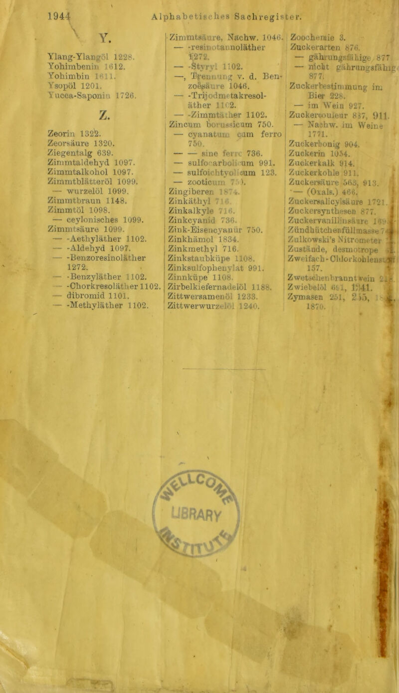 Ylang-Ylang >1 1228. Yohimbenin 1*312. Yohimbin 1.1. Ysopöl 1201. lucca-Saponin 1726. z. Zeorin 132!2. Zeorsäure 1320. Ziegentalg 639. Zimmtaldehyd 1097. Zimmtalkohol 1097. Zimiutblätteröl 1099. — wurzelöl 1099. Zimmtbraun 1148. Zimmtöl 1098. — ceylonisches 1099. Zimmtsäure 1099. Aetliyläther 1102. — -Aldehyd 1097. Benzoresinoläther 1272. — -Benzyläther 1102. - -Chorkresoläther 1102. — dibromid 1101. — -Methyläther 1102. ■Zimmtsäure, Nächw. 1046. — -resii »taunoläther 1;272. — -Stvryl 1102. —, Trennung v. d. Ben- zoesäure 1046. — -Trijodmetakresol- äther 11*2. I Zimmta her 1102. Zincum borussicum 750. — cyanatun cum ferro 750. ßine ferrc 736. — sulfo arboi um 991. | — sulfoichtyo aum 123. — zooticuin 7 ). Zingiberen 187*. Zinkäthyl 7 i Zinkalkyle Vit‘>. Zinkcyanid 736 Ziuk-Eisencyaniir 750. Zinkhämol 1834. I Zinkmethyl 716. Zinkstaubküpe 1108. Zinksulfophenylat 991. Zinnküpe 110«. Zirbelkiefernadelöl 1188. : Zittwersamenoi 1233. Zittwerwurzi . 1240. Zoochemie 3. Zuckerarten 876. — gährungsfaliige 877 — nicht gährungsfähig 877. Zuckerbestirmnung im Bier 228. — im Wein 927. Zuckercouleur 837, 911. — Nachw. im Weine 1771. Zuckerhonig 904. Zuckerin 1054. Zuckerkalk 914. Zuckerkohle 911. Zuckersäure 568, 913. ‘— (Oxals.) 466. Zuckersalicylsäure 1721, ZnckersyntheseD 877. Zuckerraniliinsäure 1Ov Zündhütchenfüllmasse 7< Zulkowski’s Nitrometer Zustände, desmotrope Zweifach - Chlorkohleu.n 157. Z wetseben bran nt vein Zwiebelöl «tl, 1941. Zymasen 251, 2)5, 1870.