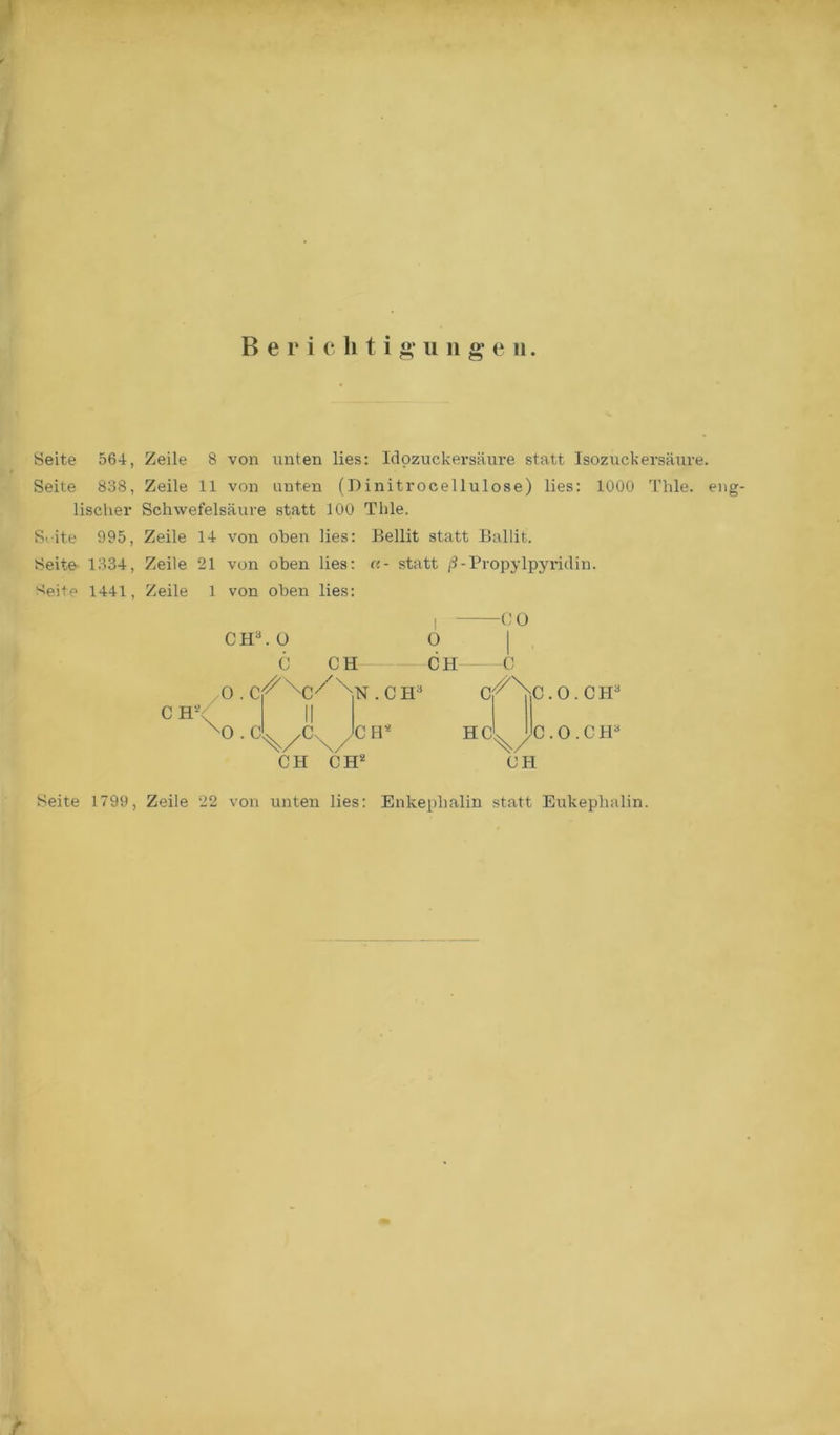 B e r i c li t i g* u n g* e n Seite 564, Zeile 8 von unten lies: Idozuckersäure statt Isozuckersäure. Seite 838, Zeile 11 von unten (Binitrocellulose) lies: 1000 Thle. eng- lischer Schwefelsäure statt 100 Thle. S' ite 995, Zeile 14 von oben lies: Bellit statt Ballit. Seite 1334, Zeile 21 von oben lies: «- statt ß-Propylpyridin. 8eite 1441, Zeile 1 von oben lies: CH3, ü C CH n .CH3 0 CH C c/\.0.CH3 CH HC^yC.O.CH3 CH CH CH* Seite 1799, Zeile 22 von unten lies: Enkepbalin statt Eukephalin.