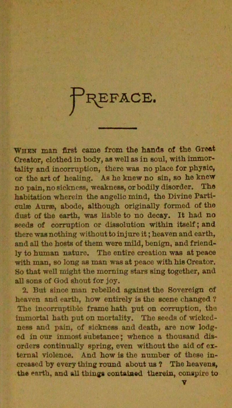 ^F^EFACE. When man first came from the hands of the Great Creator, clothed in body, as well as in soul, with immor- tality and incorruption, there was no place for physic, or the art of healing. As he knew no sin, so he knew no pain, no sickness, weakness, or bodily disorder. The habitation wherein the angelic mind, the Divine Parti- culre Aurro, abode, although originally formed of the dust of the earth, was liable to no decay. It had no seeds of corruption or dissolution within itself; and there was nothing without to injure it; heaven and earth, and all the hosts of them were mild, benign, and friend- ly to human nature. The entire creation was at peace with man, so long as man was at peace with his Creator. So that well might the morning stars sing together, and all sons of God shout for joy. 2. But since man rebelled against the Sovereign of heaven and earth, how entirely is the Beene changed ? The incorruptible frame hath put on corruption, the immortal hath put on mortality. The seeds of wicked- ness and pain, of sickness and death, are now lodg- ed in our inmost substance; whence a thousand dis- orders continually spring, even without the aid of ex- ternal violence. And how is the number of these in- creased by every thing round about us ? The heavens, the earth, and all things contained therein, conspire to