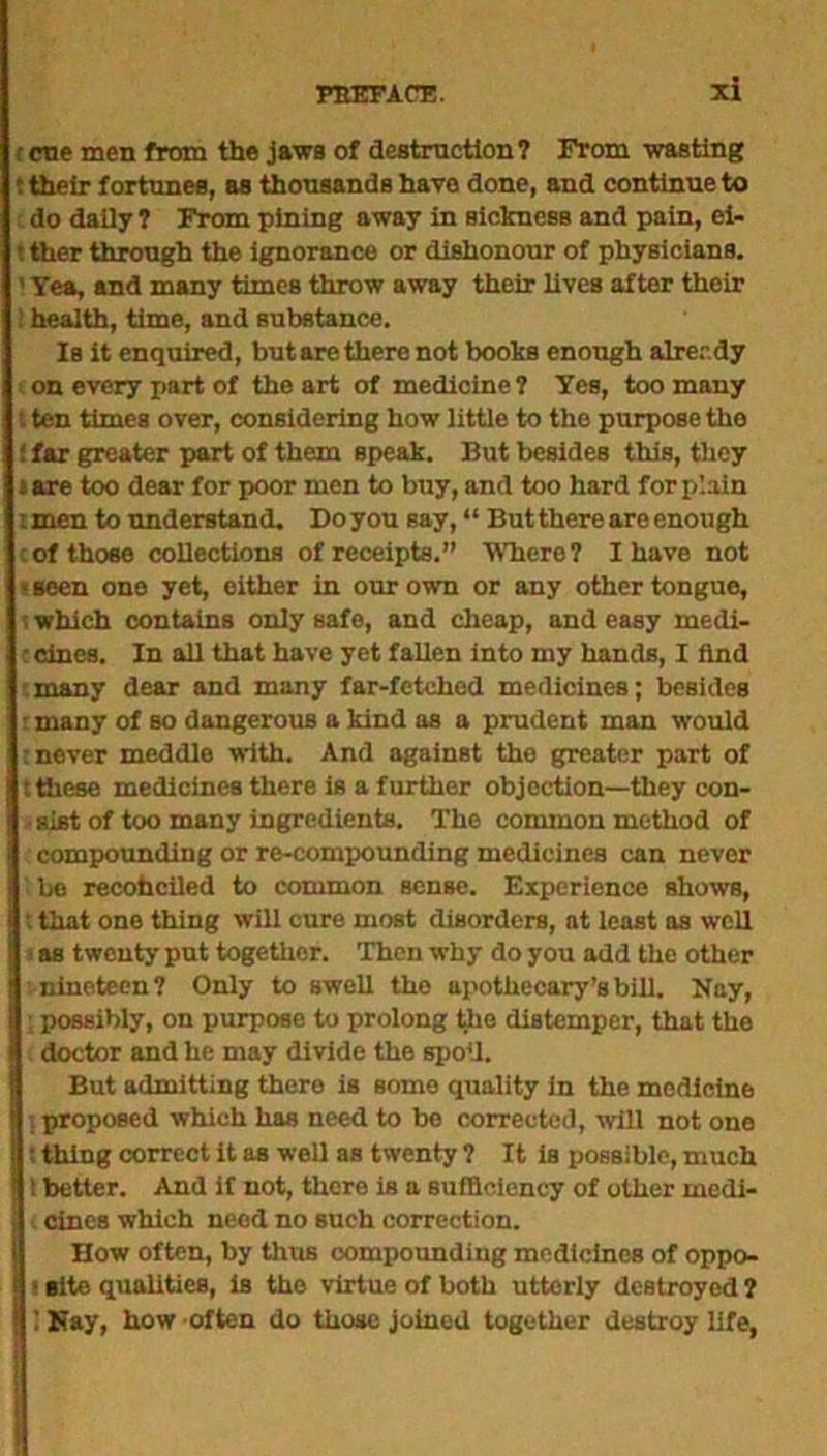 c cue men from the jaws of destruction? From wasting 1 their fortunes, as thousands have done, and continue to do daily? From pining away in sicknesB and pain, ei- i ther through the ignorance or dishonour of physicians. ' Yea, and many times throw away their lives after their ! health, time, and substance. Is it enquired, but are there not boohs enough alrerdy on every part of the art of medicine? Yes, too many t ten times over, considering how little to the purpose the ! far greater part of them speak. But besides this, they »are too dear for poor men to buy, and too hard for plain i men to understand. Do you say, “ But there are enough cof those collections of receipts.” Where? I have not • seen one yet, either in our own or any other tongue, ; which contains only safe, and cheap, and easy medi- ccines. In all that have yet fallen into my hands, I find many dear and many far-fetched medicines; besides rmany of so dangerous a kind as a prudent man would : never meddle with. And against the greater part of t these medicines there is a further objection—they con- sist of too many ingredients. The common method of compounding or re-compounding medicines can never bo recohciled to common sense. Experience shows, t that one thing will cure most disorders, at least as well «as twenty put together. Then why do you add the other nineteen? Only to swell the apothecary’s bill. Nay, I 5 possibly, on purpose to prolong the distemper, that the . doctor and he may divide the spoil. But admitting thero is some quality in the medicine ;proposed which has need to be corrected, will not one i thing correct it as well as twenty ? It is possible, much i better. And if not, there is a sufficiency of other medi- i cines which need no Buch correction. How often, by thus compounding medicines of oppo- ■ site qualities, is the virtue of both utterly destroyed ? ! 1 Nay, how often do those joined together destroy life,