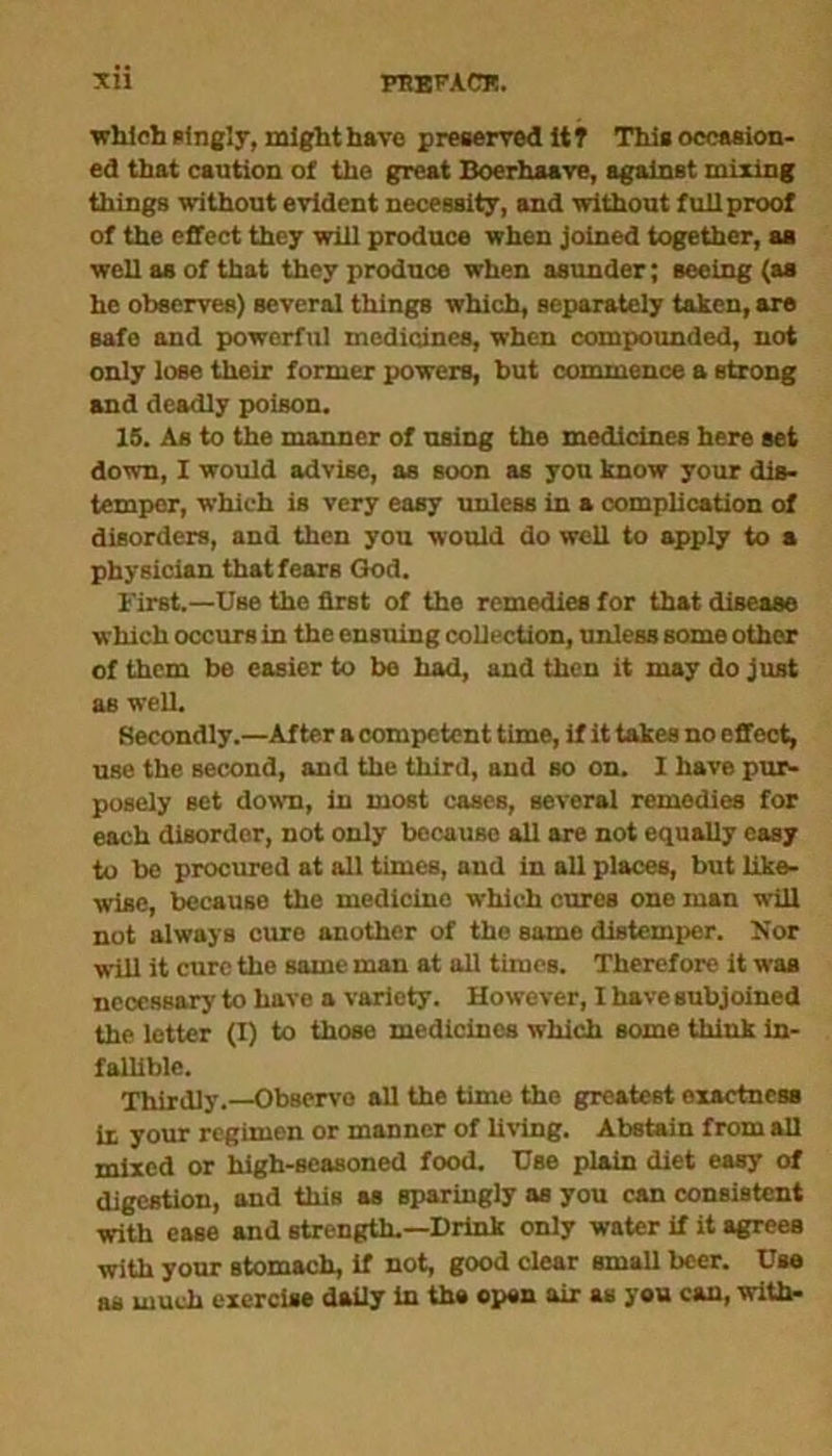 which singly, might have preserved itT This occasion- ed that caution of the great Boerhaave, against mixing things without evident necessity, and without full proof of the effect they will produce when joined together, as well as of that they produce when asunder; seeing (as he observes) several things which, separately taken, are safe and powerful medicines, when compounded, not only lose their former powers, but commence a strong and deadly poison. 15. As to the manner of using the medicines here set down, I would advise, as soon as you know your dis- temper, which is very easy unleBS in a complication of disorders, and then you would do well to apply to a physician that fears God. First.—Use the flrBt of the remedies for that disease which occurs in the ensuing collection, unless some other of them be easier to be had, and then it may do just as well. Secondly .—After a competent time, if it takes no effect, use the Becond, and the third, and bo on. I have pur- posely set down, in most cases, several remedies for each disorder, not only because all are not equally easy to be procured at all times, and in all places, but like- wise, because the medicine which cures one man will not always cure another of the same distemper. Nor will it cure the same man at all times. Therefore it was necessary to have a variety. However, I have subjoined the letter (I) to those medicines which some think in- fallible. Thirdly.—Observe all the time the greatest exactness it your regimen or manner of living. Abstain from all mixed or high-seasoned food. Use plain diet easy of digestion, and this as sparingly as you can consistent with ease and strength.—Drink only water if it agrees with your stomach, if not, good clear small beer. Use as much exercise daily in the open air as you can, with-