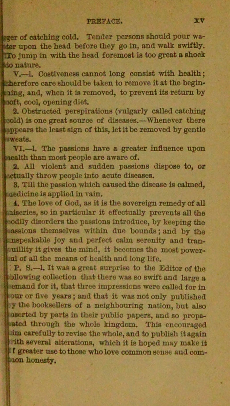 *ger of catching cold. Tender persons should pour wa- iter upon the head before they go in, and walk swiftly. TTo jump in with the head foremost is too great a shock too nature. V. —1. CostiveneBs cannot long consist with health; therefore care should be taken to remove it at the begin- ning, and, when it is removed, to prevent its return by 10ft, cool, opening diet 2. Obstructed perspirations (vulgarly called catching sold) is one great source of diseases.—Whenever there appears the least sign of this, let it be removed by gentlo •weats. VI. —1. The passions have a greater influence upon Health than most people are aware of. 2. All violent and sudden passions dispose to, or .ctually throw people into acute diseases. 3. Till the passion which caused tho disease is calmed, -aedicine is applied in vain. 4. The love of God, as it is the sovereign remedy of all ■liaeries, so in particular it effectually prevents all the oodily disorders the passions introduce, by keeping the Passions themselves within due bounds; and by the unspeakable joy and perfect calm serenity and tran- quillity it gives the mind, it becomes the mostpower- Iul of all the means of health and long life. P. S.—L It was a great surprise to the Editor of tho allowing collection that there was so swift and large u ernand for it, that three impressions were called for in our or five years; and that it was not only published y the booksellers of a neighbouring nation, but also userted by parts in their public papers, and so propa- gated through the whole kingdom. This encouraged am carefully to revise the whole, and to publish it again dth several alterations, which it is hoped may make it 1 f greater use to those who love common sense and com- mon honesty.